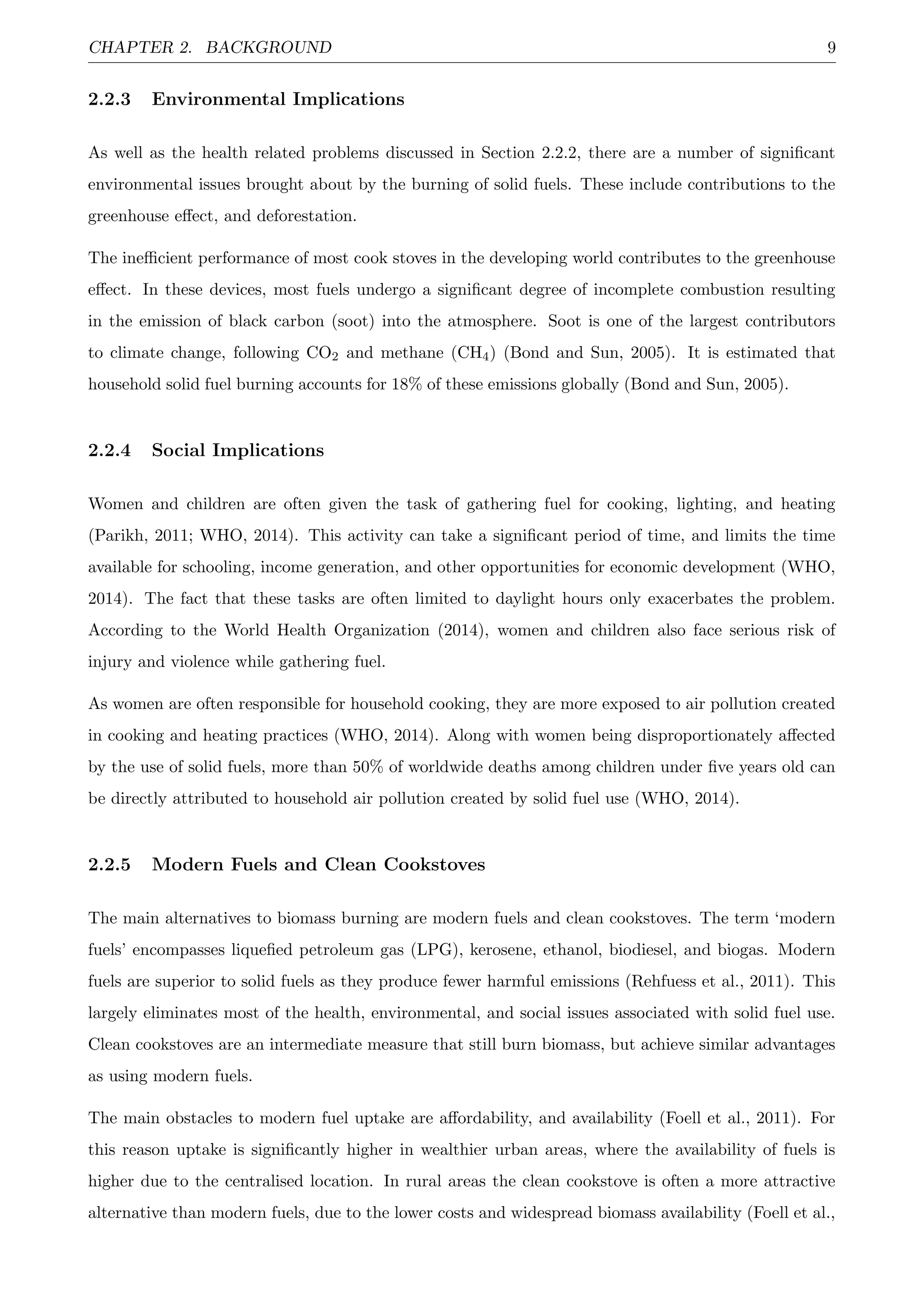 CHAPTER 2. BACKGROUND 9
2.2.3 Environmental Implications
As well as the health related problems discussed in Section 2.2.2, there are a number of signiﬁcant
environmental issues brought about by the burning of solid fuels. These include contributions to the
greenhouse eﬀect, and deforestation.
The ineﬃcient performance of most cook stoves in the developing world contributes to the greenhouse
eﬀect. In these devices, most fuels undergo a signiﬁcant degree of incomplete combustion resulting
in the emission of black carbon (soot) into the atmosphere. Soot is one of the largest contributors
to climate change, following CO2 and methane (CH4) (Bond and Sun, 2005). It is estimated that
household solid fuel burning accounts for 18% of these emissions globally (Bond and Sun, 2005).
2.2.4 Social Implications
Women and children are often given the task of gathering fuel for cooking, lighting, and heating
(Parikh, 2011; WHO, 2014). This activity can take a signiﬁcant period of time, and limits the time
available for schooling, income generation, and other opportunities for economic development (WHO,
2014). The fact that these tasks are often limited to daylight hours only exacerbates the problem.
According to the World Health Organization (2014), women and children also face serious risk of
injury and violence while gathering fuel.
As women are often responsible for household cooking, they are more exposed to air pollution created
in cooking and heating practices (WHO, 2014). Along with women being disproportionately aﬀected
by the use of solid fuels, more than 50% of worldwide deaths among children under ﬁve years old can
be directly attributed to household air pollution created by solid fuel use (WHO, 2014).
2.2.5 Modern Fuels and Clean Cookstoves
The main alternatives to biomass burning are modern fuels and clean cookstoves. The term ‘modern
fuels’ encompasses liqueﬁed petroleum gas (LPG), kerosene, ethanol, biodiesel, and biogas. Modern
fuels are superior to solid fuels as they produce fewer harmful emissions (Rehfuess et al., 2011). This
largely eliminates most of the health, environmental, and social issues associated with solid fuel use.
Clean cookstoves are an intermediate measure that still burn biomass, but achieve similar advantages
as using modern fuels.
The main obstacles to modern fuel uptake are aﬀordability, and availability (Foell et al., 2011). For
this reason uptake is signiﬁcantly higher in wealthier urban areas, where the availability of fuels is
higher due to the centralised location. In rural areas the clean cookstove is often a more attractive
alternative than modern fuels, due to the lower costs and widespread biomass availability (Foell et al.,
 