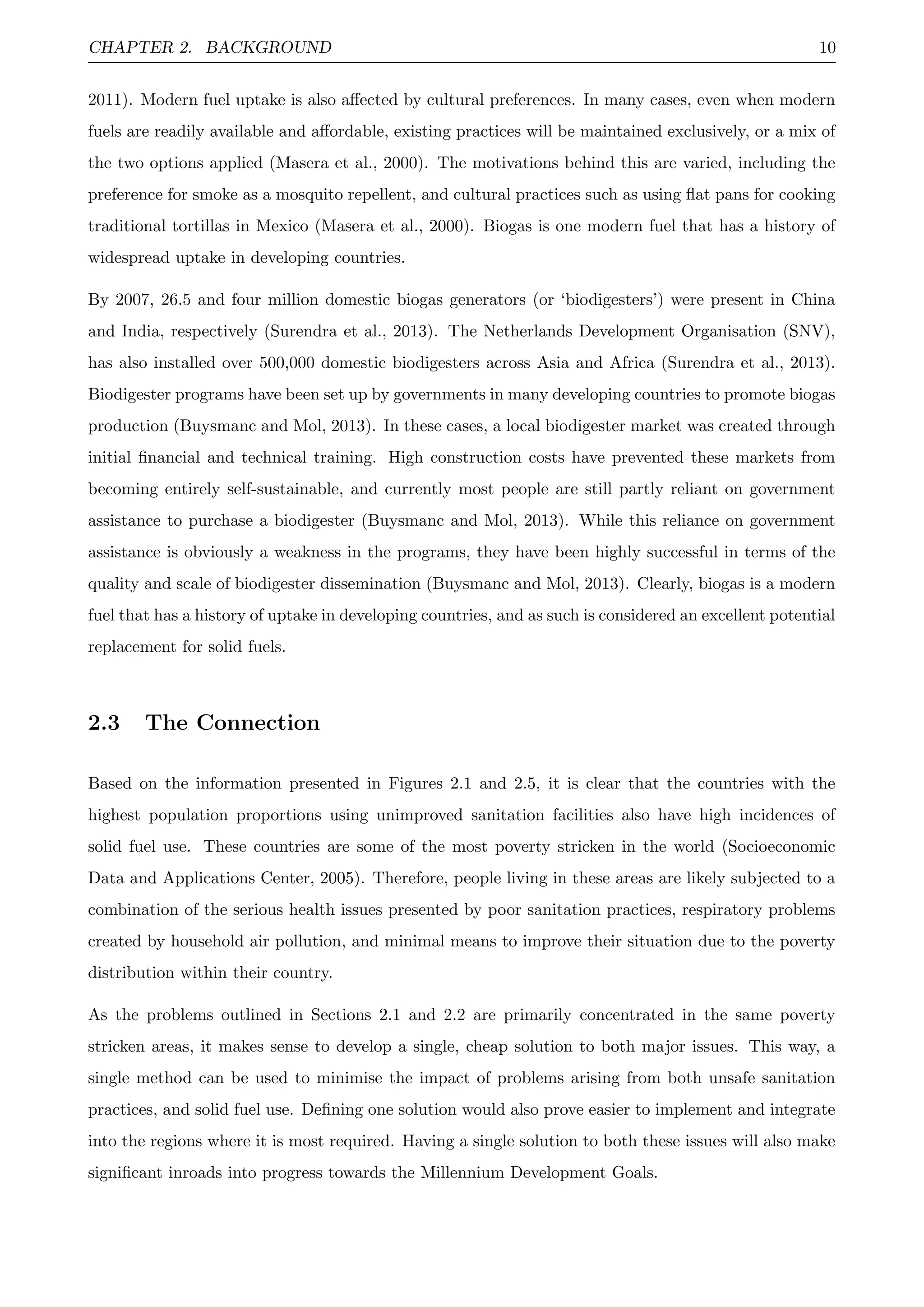 CHAPTER 2. BACKGROUND 10
2011). Modern fuel uptake is also aﬀected by cultural preferences. In many cases, even when modern
fuels are readily available and aﬀordable, existing practices will be maintained exclusively, or a mix of
the two options applied (Masera et al., 2000). The motivations behind this are varied, including the
preference for smoke as a mosquito repellent, and cultural practices such as using ﬂat pans for cooking
traditional tortillas in Mexico (Masera et al., 2000). Biogas is one modern fuel that has a history of
widespread uptake in developing countries.
By 2007, 26.5 and four million domestic biogas generators (or ‘biodigesters’) were present in China
and India, respectively (Surendra et al., 2013). The Netherlands Development Organisation (SNV),
has also installed over 500,000 domestic biodigesters across Asia and Africa (Surendra et al., 2013).
Biodigester programs have been set up by governments in many developing countries to promote biogas
production (Buysmanc and Mol, 2013). In these cases, a local biodigester market was created through
initial ﬁnancial and technical training. High construction costs have prevented these markets from
becoming entirely self-sustainable, and currently most people are still partly reliant on government
assistance to purchase a biodigester (Buysmanc and Mol, 2013). While this reliance on government
assistance is obviously a weakness in the programs, they have been highly successful in terms of the
quality and scale of biodigester dissemination (Buysmanc and Mol, 2013). Clearly, biogas is a modern
fuel that has a history of uptake in developing countries, and as such is considered an excellent potential
replacement for solid fuels.
2.3 The Connection
Based on the information presented in Figures 2.1 and 2.5, it is clear that the countries with the
highest population proportions using unimproved sanitation facilities also have high incidences of
solid fuel use. These countries are some of the most poverty stricken in the world (Socioeconomic
Data and Applications Center, 2005). Therefore, people living in these areas are likely subjected to a
combination of the serious health issues presented by poor sanitation practices, respiratory problems
created by household air pollution, and minimal means to improve their situation due to the poverty
distribution within their country.
As the problems outlined in Sections 2.1 and 2.2 are primarily concentrated in the same poverty
stricken areas, it makes sense to develop a single, cheap solution to both major issues. This way, a
single method can be used to minimise the impact of problems arising from both unsafe sanitation
practices, and solid fuel use. Deﬁning one solution would also prove easier to implement and integrate
into the regions where it is most required. Having a single solution to both these issues will also make
signiﬁcant inroads into progress towards the Millennium Development Goals.
 