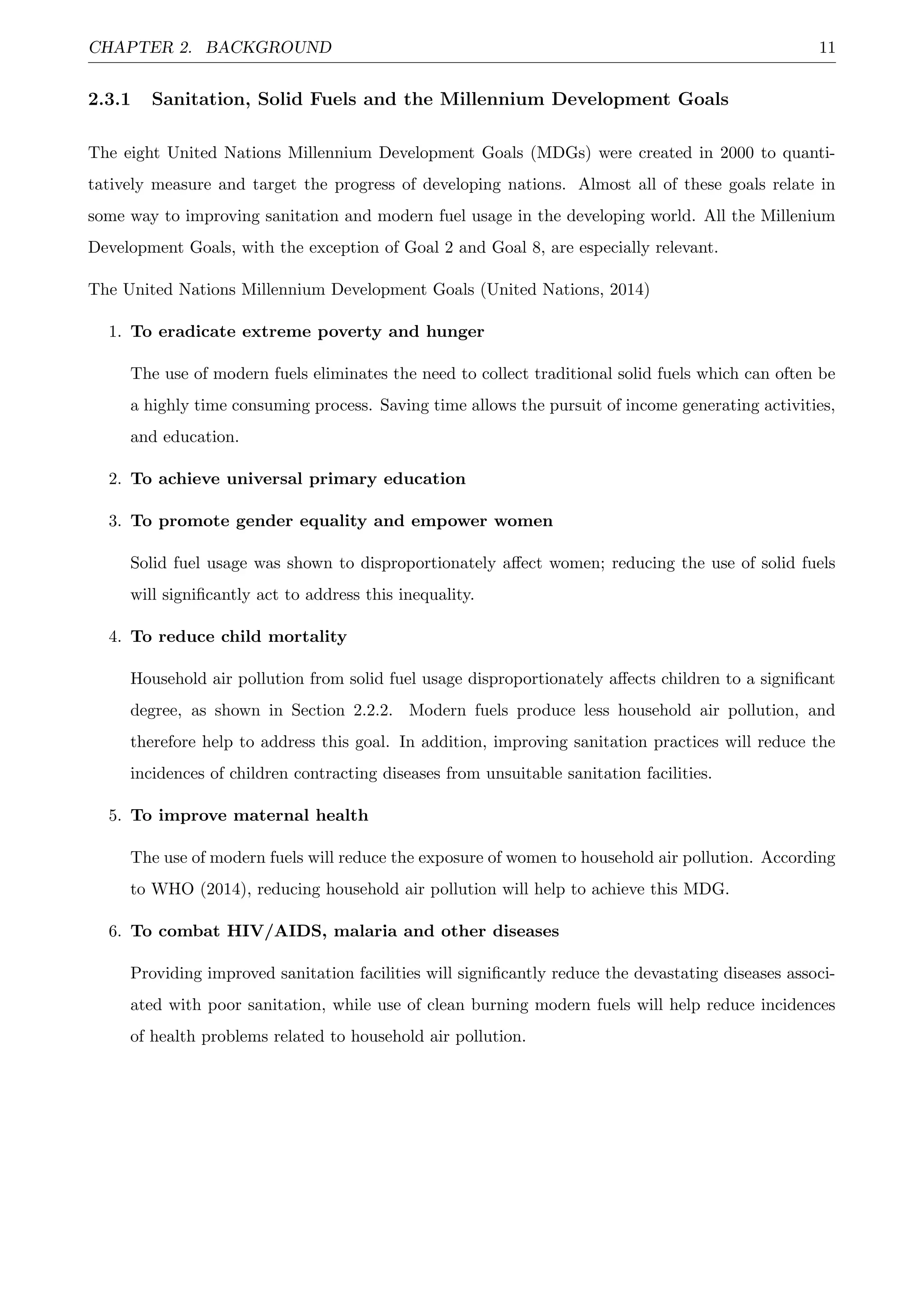 CHAPTER 2. BACKGROUND 11
2.3.1 Sanitation, Solid Fuels and the Millennium Development Goals
The eight United Nations Millennium Development Goals (MDGs) were created in 2000 to quanti-
tatively measure and target the progress of developing nations. Almost all of these goals relate in
some way to improving sanitation and modern fuel usage in the developing world. All the Millenium
Development Goals, with the exception of Goal 2 and Goal 8, are especially relevant.
The United Nations Millennium Development Goals (United Nations, 2014)
1. To eradicate extreme poverty and hunger
The use of modern fuels eliminates the need to collect traditional solid fuels which can often be
a highly time consuming process. Saving time allows the pursuit of income generating activities,
and education.
2. To achieve universal primary education
3. To promote gender equality and empower women
Solid fuel usage was shown to disproportionately aﬀect women; reducing the use of solid fuels
will signiﬁcantly act to address this inequality.
4. To reduce child mortality
Household air pollution from solid fuel usage disproportionately aﬀects children to a signiﬁcant
degree, as shown in Section 2.2.2. Modern fuels produce less household air pollution, and
therefore help to address this goal. In addition, improving sanitation practices will reduce the
incidences of children contracting diseases from unsuitable sanitation facilities.
5. To improve maternal health
The use of modern fuels will reduce the exposure of women to household air pollution. According
to WHO (2014), reducing household air pollution will help to achieve this MDG.
6. To combat HIV/AIDS, malaria and other diseases
Providing improved sanitation facilities will signiﬁcantly reduce the devastating diseases associ-
ated with poor sanitation, while use of clean burning modern fuels will help reduce incidences
of health problems related to household air pollution.
 
