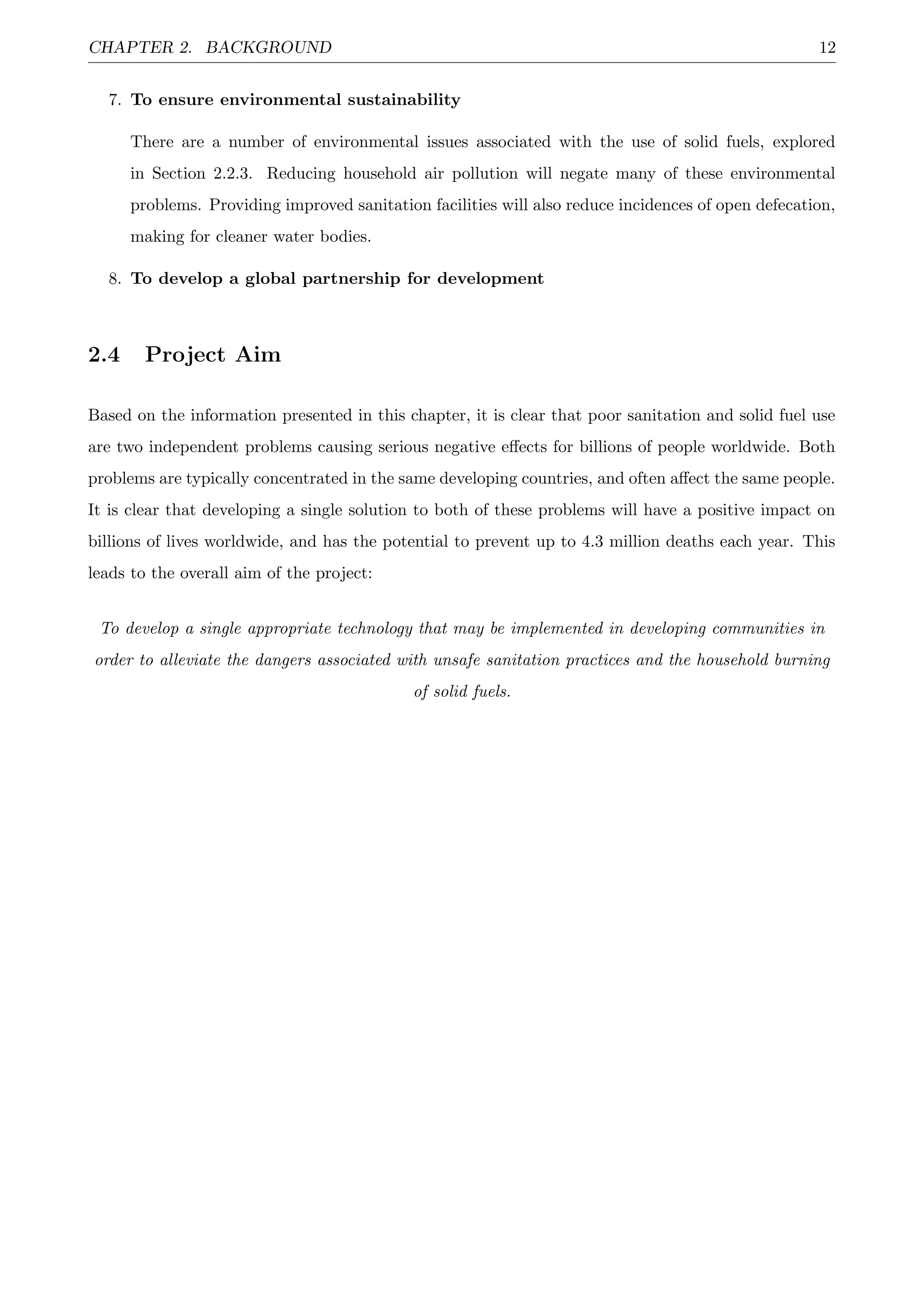 CHAPTER 2. BACKGROUND 12
7. To ensure environmental sustainability
There are a number of environmental issues associated with the use of solid fuels, explored
in Section 2.2.3. Reducing household air pollution will negate many of these environmental
problems. Providing improved sanitation facilities will also reduce incidences of open defecation,
making for cleaner water bodies.
8. To develop a global partnership for development
2.4 Project Aim
Based on the information presented in this chapter, it is clear that poor sanitation and solid fuel use
are two independent problems causing serious negative eﬀects for billions of people worldwide. Both
problems are typically concentrated in the same developing countries, and often aﬀect the same people.
It is clear that developing a single solution to both of these problems will have a positive impact on
billions of lives worldwide, and has the potential to prevent up to 4.3 million deaths each year. This
leads to the overall aim of the project:
To develop a single appropriate technology that may be implemented in developing communities in
order to alleviate the dangers associated with unsafe sanitation practices and the household burning
of solid fuels.
 