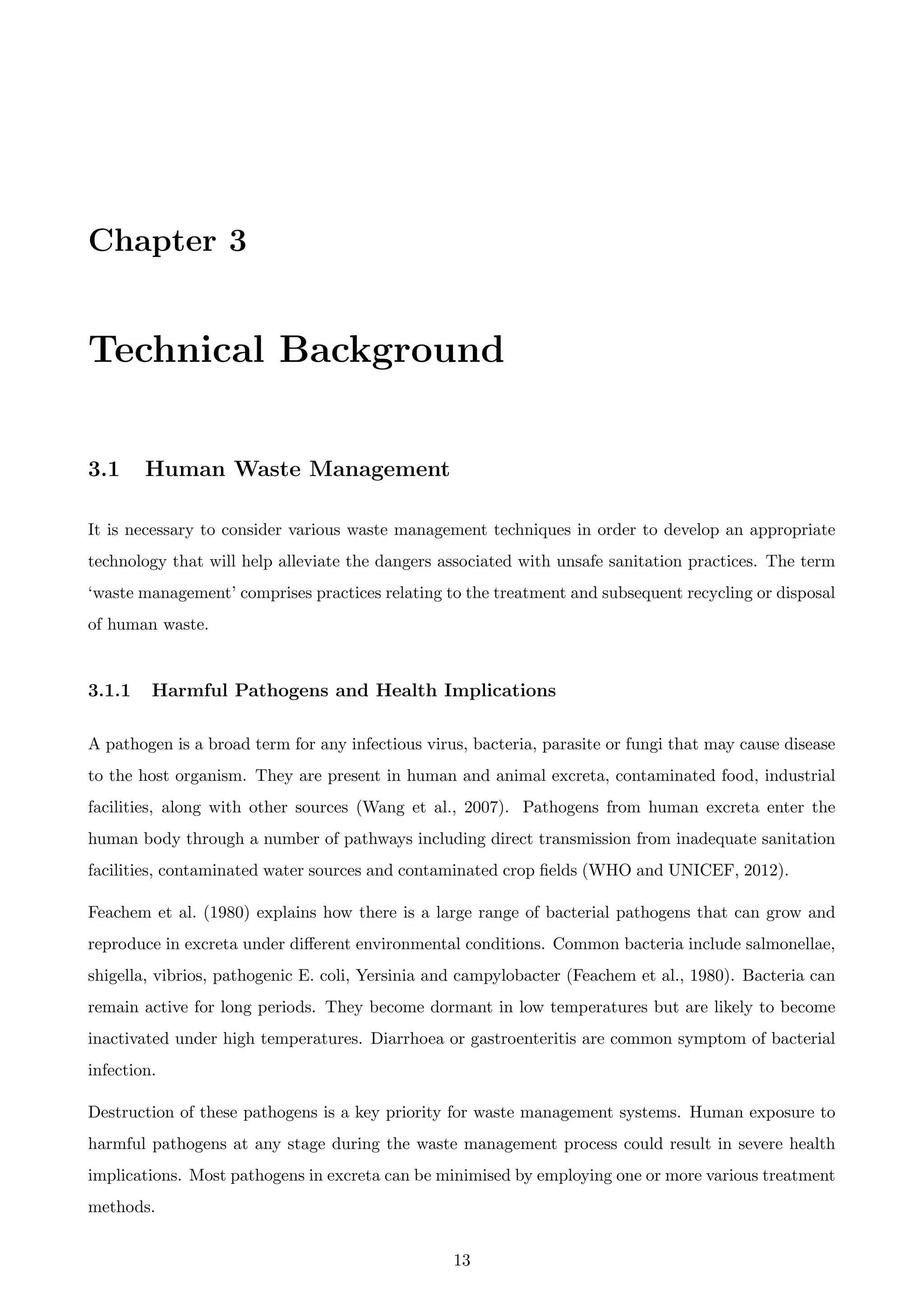 Chapter 3
Technical Background
3.1 Human Waste Management
It is necessary to consider various waste management techniques in order to develop an appropriate
technology that will help alleviate the dangers associated with unsafe sanitation practices. The term
‘waste management’ comprises practices relating to the treatment and subsequent recycling or disposal
of human waste.
3.1.1 Harmful Pathogens and Health Implications
A pathogen is a broad term for any infectious virus, bacteria, parasite or fungi that may cause disease
to the host organism. They are present in human and animal excreta, contaminated food, industrial
facilities, along with other sources (Wang et al., 2007). Pathogens from human excreta enter the
human body through a number of pathways including direct transmission from inadequate sanitation
facilities, contaminated water sources and contaminated crop ﬁelds (WHO and UNICEF, 2012).
Feachem et al. (1980) explains how there is a large range of bacterial pathogens that can grow and
reproduce in excreta under diﬀerent environmental conditions. Common bacteria include salmonellae,
shigella, vibrios, pathogenic E. coli, Yersinia and campylobacter (Feachem et al., 1980). Bacteria can
remain active for long periods. They become dormant in low temperatures but are likely to become
inactivated under high temperatures. Diarrhoea or gastroenteritis are common symptom of bacterial
infection.
Destruction of these pathogens is a key priority for waste management systems. Human exposure to
harmful pathogens at any stage during the waste management process could result in severe health
implications. Most pathogens in excreta can be minimised by employing one or more various treatment
methods.
13
 