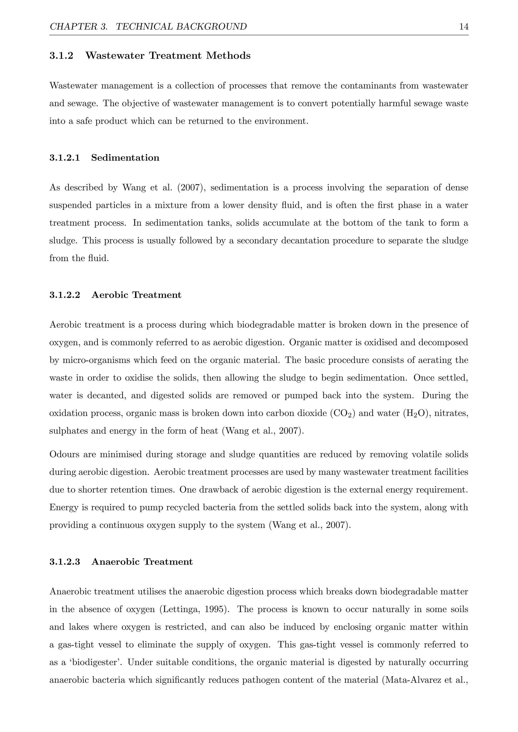 CHAPTER 3. TECHNICAL BACKGROUND 14
3.1.2 Wastewater Treatment Methods
Wastewater management is a collection of processes that remove the contaminants from wastewater
and sewage. The objective of wastewater management is to convert potentially harmful sewage waste
into a safe product which can be returned to the environment.
3.1.2.1 Sedimentation
As described by Wang et al. (2007), sedimentation is a process involving the separation of dense
suspended particles in a mixture from a lower density ﬂuid, and is often the ﬁrst phase in a water
treatment process. In sedimentation tanks, solids accumulate at the bottom of the tank to form a
sludge. This process is usually followed by a secondary decantation procedure to separate the sludge
from the ﬂuid.
3.1.2.2 Aerobic Treatment
Aerobic treatment is a process during which biodegradable matter is broken down in the presence of
oxygen, and is commonly referred to as aerobic digestion. Organic matter is oxidised and decomposed
by micro-organisms which feed on the organic material. The basic procedure consists of aerating the
waste in order to oxidise the solids, then allowing the sludge to begin sedimentation. Once settled,
water is decanted, and digested solids are removed or pumped back into the system. During the
oxidation process, organic mass is broken down into carbon dioxide (CO2) and water (H2O), nitrates,
sulphates and energy in the form of heat (Wang et al., 2007).
Odours are minimised during storage and sludge quantities are reduced by removing volatile solids
during aerobic digestion. Aerobic treatment processes are used by many wastewater treatment facilities
due to shorter retention times. One drawback of aerobic digestion is the external energy requirement.
Energy is required to pump recycled bacteria from the settled solids back into the system, along with
providing a continuous oxygen supply to the system (Wang et al., 2007).
3.1.2.3 Anaerobic Treatment
Anaerobic treatment utilises the anaerobic digestion process which breaks down biodegradable matter
in the absence of oxygen (Lettinga, 1995). The process is known to occur naturally in some soils
and lakes where oxygen is restricted, and can also be induced by enclosing organic matter within
a gas-tight vessel to eliminate the supply of oxygen. This gas-tight vessel is commonly referred to
as a ‘biodigester’. Under suitable conditions, the organic material is digested by naturally occurring
anaerobic bacteria which signiﬁcantly reduces pathogen content of the material (Mata-Alvarez et al.,
 