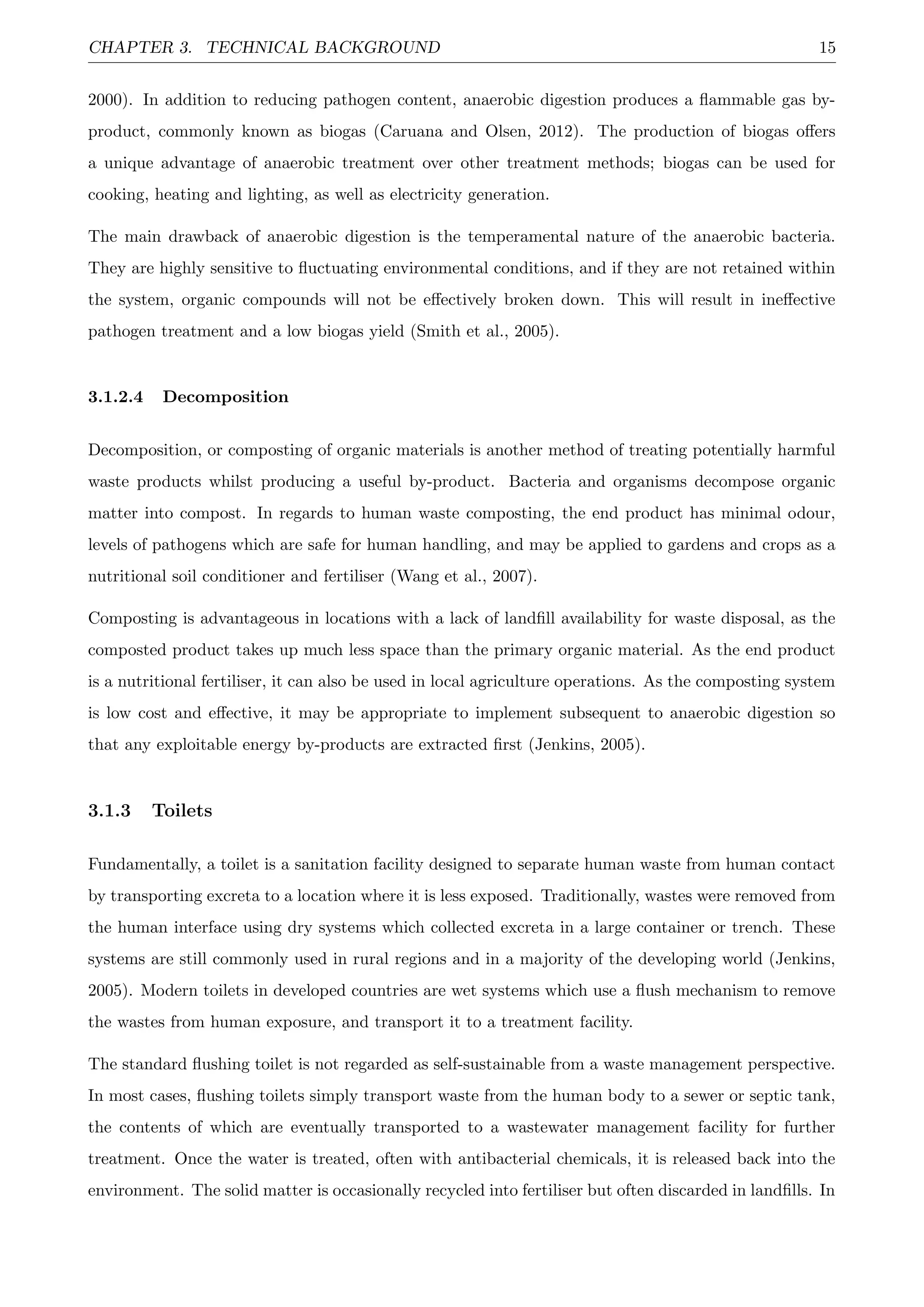 CHAPTER 3. TECHNICAL BACKGROUND 15
2000). In addition to reducing pathogen content, anaerobic digestion produces a ﬂammable gas by-
product, commonly known as biogas (Caruana and Olsen, 2012). The production of biogas oﬀers
a unique advantage of anaerobic treatment over other treatment methods; biogas can be used for
cooking, heating and lighting, as well as electricity generation.
The main drawback of anaerobic digestion is the temperamental nature of the anaerobic bacteria.
They are highly sensitive to ﬂuctuating environmental conditions, and if they are not retained within
the system, organic compounds will not be eﬀectively broken down. This will result in ineﬀective
pathogen treatment and a low biogas yield (Smith et al., 2005).
3.1.2.4 Decomposition
Decomposition, or composting of organic materials is another method of treating potentially harmful
waste products whilst producing a useful by-product. Bacteria and organisms decompose organic
matter into compost. In regards to human waste composting, the end product has minimal odour,
levels of pathogens which are safe for human handling, and may be applied to gardens and crops as a
nutritional soil conditioner and fertiliser (Wang et al., 2007).
Composting is advantageous in locations with a lack of landﬁll availability for waste disposal, as the
composted product takes up much less space than the primary organic material. As the end product
is a nutritional fertiliser, it can also be used in local agriculture operations. As the composting system
is low cost and eﬀective, it may be appropriate to implement subsequent to anaerobic digestion so
that any exploitable energy by-products are extracted ﬁrst (Jenkins, 2005).
3.1.3 Toilets
Fundamentally, a toilet is a sanitation facility designed to separate human waste from human contact
by transporting excreta to a location where it is less exposed. Traditionally, wastes were removed from
the human interface using dry systems which collected excreta in a large container or trench. These
systems are still commonly used in rural regions and in a majority of the developing world (Jenkins,
2005). Modern toilets in developed countries are wet systems which use a ﬂush mechanism to remove
the wastes from human exposure, and transport it to a treatment facility.
The standard ﬂushing toilet is not regarded as self-sustainable from a waste management perspective.
In most cases, ﬂushing toilets simply transport waste from the human body to a sewer or septic tank,
the contents of which are eventually transported to a wastewater management facility for further
treatment. Once the water is treated, often with antibacterial chemicals, it is released back into the
environment. The solid matter is occasionally recycled into fertiliser but often discarded in landﬁlls. In
 