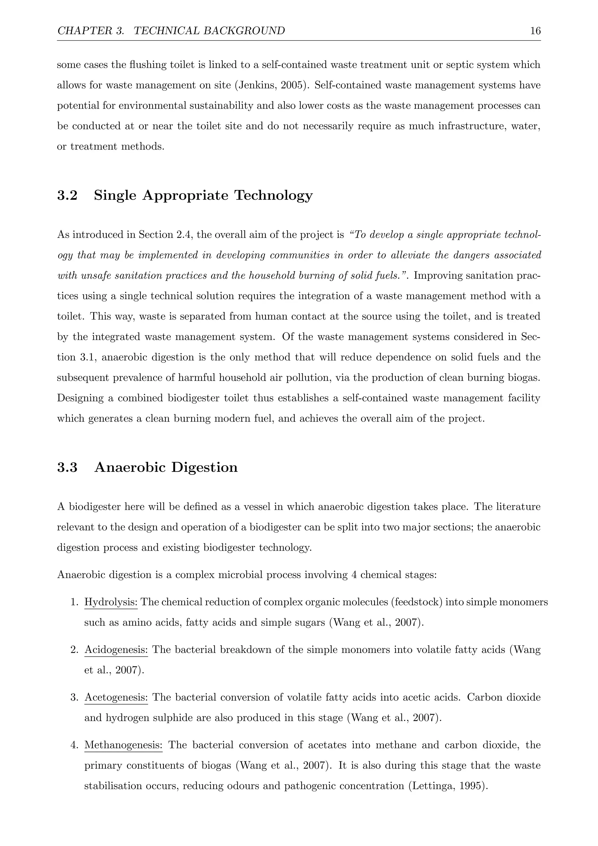 CHAPTER 3. TECHNICAL BACKGROUND 16
some cases the ﬂushing toilet is linked to a self-contained waste treatment unit or septic system which
allows for waste management on site (Jenkins, 2005). Self-contained waste management systems have
potential for environmental sustainability and also lower costs as the waste management processes can
be conducted at or near the toilet site and do not necessarily require as much infrastructure, water,
or treatment methods.
3.2 Single Appropriate Technology
As introduced in Section 2.4, the overall aim of the project is “To develop a single appropriate technol-
ogy that may be implemented in developing communities in order to alleviate the dangers associated
with unsafe sanitation practices and the household burning of solid fuels.”. Improving sanitation prac-
tices using a single technical solution requires the integration of a waste management method with a
toilet. This way, waste is separated from human contact at the source using the toilet, and is treated
by the integrated waste management system. Of the waste management systems considered in Sec-
tion 3.1, anaerobic digestion is the only method that will reduce dependence on solid fuels and the
subsequent prevalence of harmful household air pollution, via the production of clean burning biogas.
Designing a combined biodigester toilet thus establishes a self-contained waste management facility
which generates a clean burning modern fuel, and achieves the overall aim of the project.
3.3 Anaerobic Digestion
A biodigester here will be deﬁned as a vessel in which anaerobic digestion takes place. The literature
relevant to the design and operation of a biodigester can be split into two major sections; the anaerobic
digestion process and existing biodigester technology.
Anaerobic digestion is a complex microbial process involving 4 chemical stages:
1. Hydrolysis: The chemical reduction of complex organic molecules (feedstock) into simple monomers
such as amino acids, fatty acids and simple sugars (Wang et al., 2007).
2. Acidogenesis: The bacterial breakdown of the simple monomers into volatile fatty acids (Wang
et al., 2007).
3. Acetogenesis: The bacterial conversion of volatile fatty acids into acetic acids. Carbon dioxide
and hydrogen sulphide are also produced in this stage (Wang et al., 2007).
4. Methanogenesis: The bacterial conversion of acetates into methane and carbon dioxide, the
primary constituents of biogas (Wang et al., 2007). It is also during this stage that the waste
stabilisation occurs, reducing odours and pathogenic concentration (Lettinga, 1995).
 