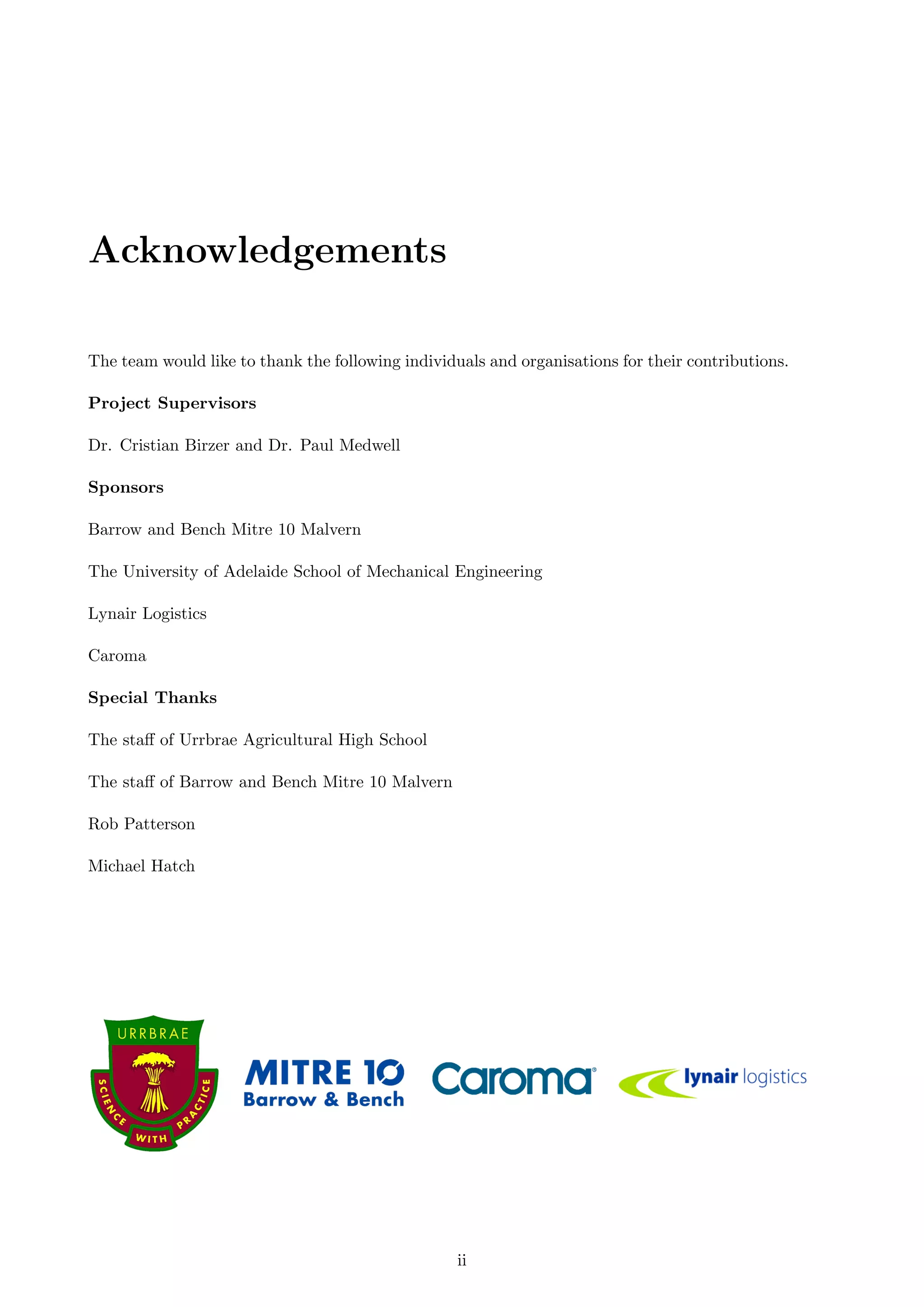 Acknowledgements
The team would like to thank the following individuals and organisations for their contributions.
Project Supervisors
Dr. Cristian Birzer and Dr. Paul Medwell
Sponsors
Barrow and Bench Mitre 10 Malvern
The University of Adelaide School of Mechanical Engineering
Lynair Logistics
Caroma
Special Thanks
The staﬀ of Urrbrae Agricultural High School
The staﬀ of Barrow and Bench Mitre 10 Malvern
Rob Patterson
Michael Hatch
ii
 