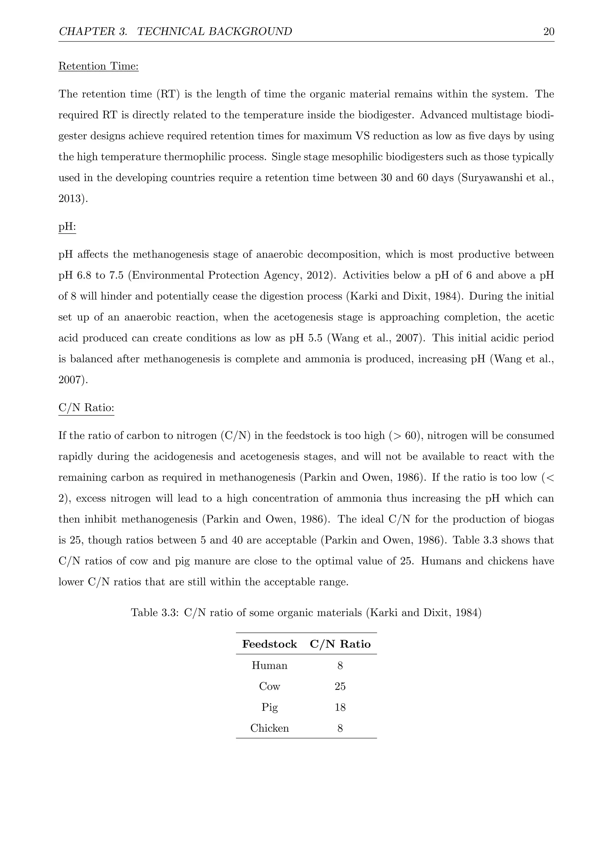 CHAPTER 3. TECHNICAL BACKGROUND 20
Retention Time:
The retention time (RT) is the length of time the organic material remains within the system. The
required RT is directly related to the temperature inside the biodigester. Advanced multistage biodi-
gester designs achieve required retention times for maximum VS reduction as low as ﬁve days by using
the high temperature thermophilic process. Single stage mesophilic biodigesters such as those typically
used in the developing countries require a retention time between 30 and 60 days (Suryawanshi et al.,
2013).
pH:
pH aﬀects the methanogenesis stage of anaerobic decomposition, which is most productive between
pH 6.8 to 7.5 (Environmental Protection Agency, 2012). Activities below a pH of 6 and above a pH
of 8 will hinder and potentially cease the digestion process (Karki and Dixit, 1984). During the initial
set up of an anaerobic reaction, when the acetogenesis stage is approaching completion, the acetic
acid produced can create conditions as low as pH 5.5 (Wang et al., 2007). This initial acidic period
is balanced after methanogenesis is complete and ammonia is produced, increasing pH (Wang et al.,
2007).
C/N Ratio:
If the ratio of carbon to nitrogen (C/N) in the feedstock is too high (> 60), nitrogen will be consumed
rapidly during the acidogenesis and acetogenesis stages, and will not be available to react with the
remaining carbon as required in methanogenesis (Parkin and Owen, 1986). If the ratio is too low (<
2), excess nitrogen will lead to a high concentration of ammonia thus increasing the pH which can
then inhibit methanogenesis (Parkin and Owen, 1986). The ideal C/N for the production of biogas
is 25, though ratios between 5 and 40 are acceptable (Parkin and Owen, 1986). Table 3.3 shows that
C/N ratios of cow and pig manure are close to the optimal value of 25. Humans and chickens have
lower C/N ratios that are still within the acceptable range.
Table 3.3: C/N ratio of some organic materials (Karki and Dixit, 1984)
Feedstock C/N Ratio
Human 8
Cow 25
Pig 18
Chicken 8
 
