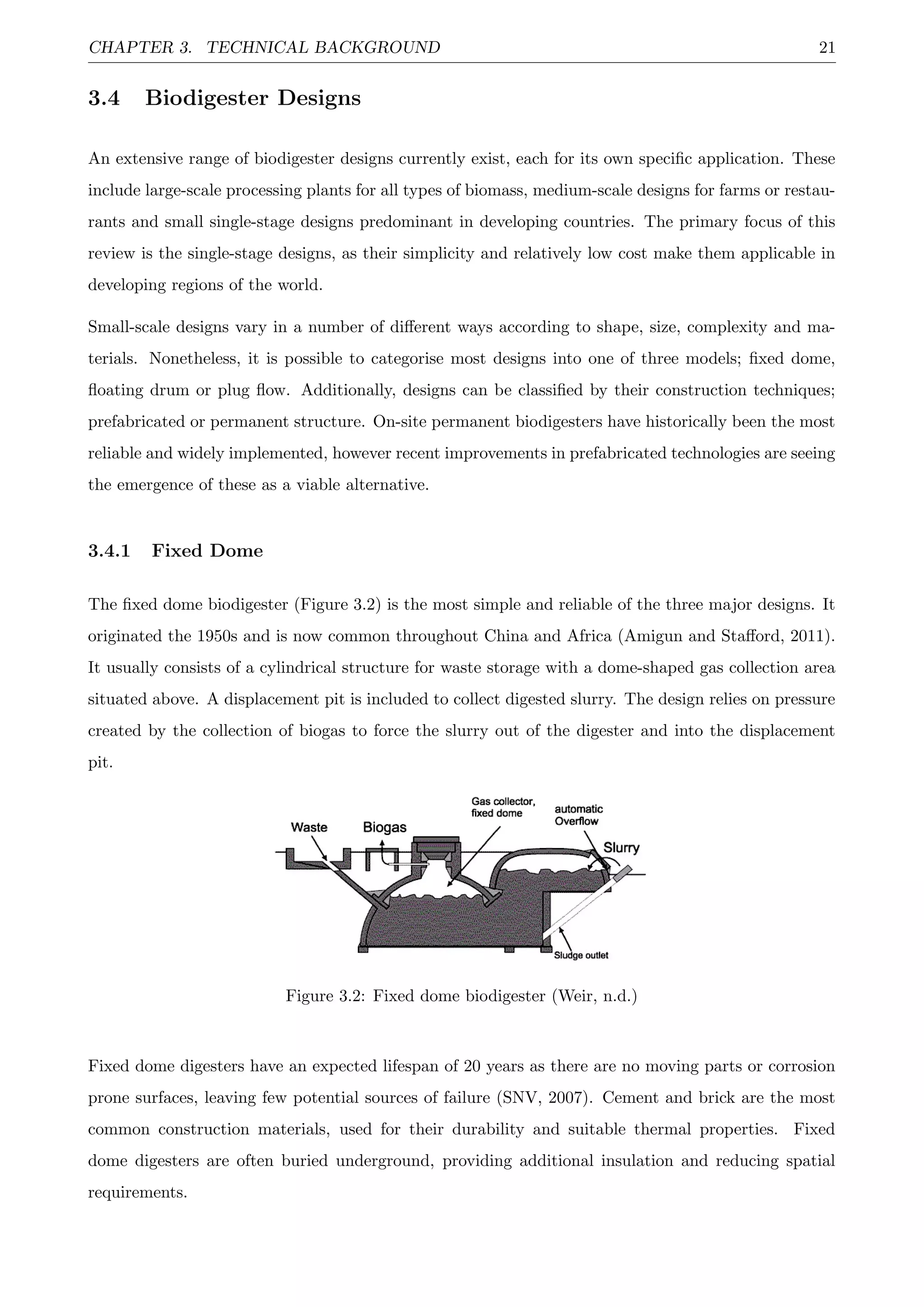 CHAPTER 3. TECHNICAL BACKGROUND 21
3.4 Biodigester Designs
An extensive range of biodigester designs currently exist, each for its own speciﬁc application. These
include large-scale processing plants for all types of biomass, medium-scale designs for farms or restau-
rants and small single-stage designs predominant in developing countries. The primary focus of this
review is the single-stage designs, as their simplicity and relatively low cost make them applicable in
developing regions of the world.
Small-scale designs vary in a number of diﬀerent ways according to shape, size, complexity and ma-
terials. Nonetheless, it is possible to categorise most designs into one of three models; ﬁxed dome,
ﬂoating drum or plug ﬂow. Additionally, designs can be classiﬁed by their construction techniques;
prefabricated or permanent structure. On-site permanent biodigesters have historically been the most
reliable and widely implemented, however recent improvements in prefabricated technologies are seeing
the emergence of these as a viable alternative.
3.4.1 Fixed Dome
The ﬁxed dome biodigester (Figure 3.2) is the most simple and reliable of the three major designs. It
originated the 1950s and is now common throughout China and Africa (Amigun and Staﬀord, 2011).
It usually consists of a cylindrical structure for waste storage with a dome-shaped gas collection area
situated above. A displacement pit is included to collect digested slurry. The design relies on pressure
created by the collection of biogas to force the slurry out of the digester and into the displacement
pit.
Figure 3.2: Fixed dome biodigester (Weir, n.d.)
Fixed dome digesters have an expected lifespan of 20 years as there are no moving parts or corrosion
prone surfaces, leaving few potential sources of failure (SNV, 2007). Cement and brick are the most
common construction materials, used for their durability and suitable thermal properties. Fixed
dome digesters are often buried underground, providing additional insulation and reducing spatial
requirements.
 