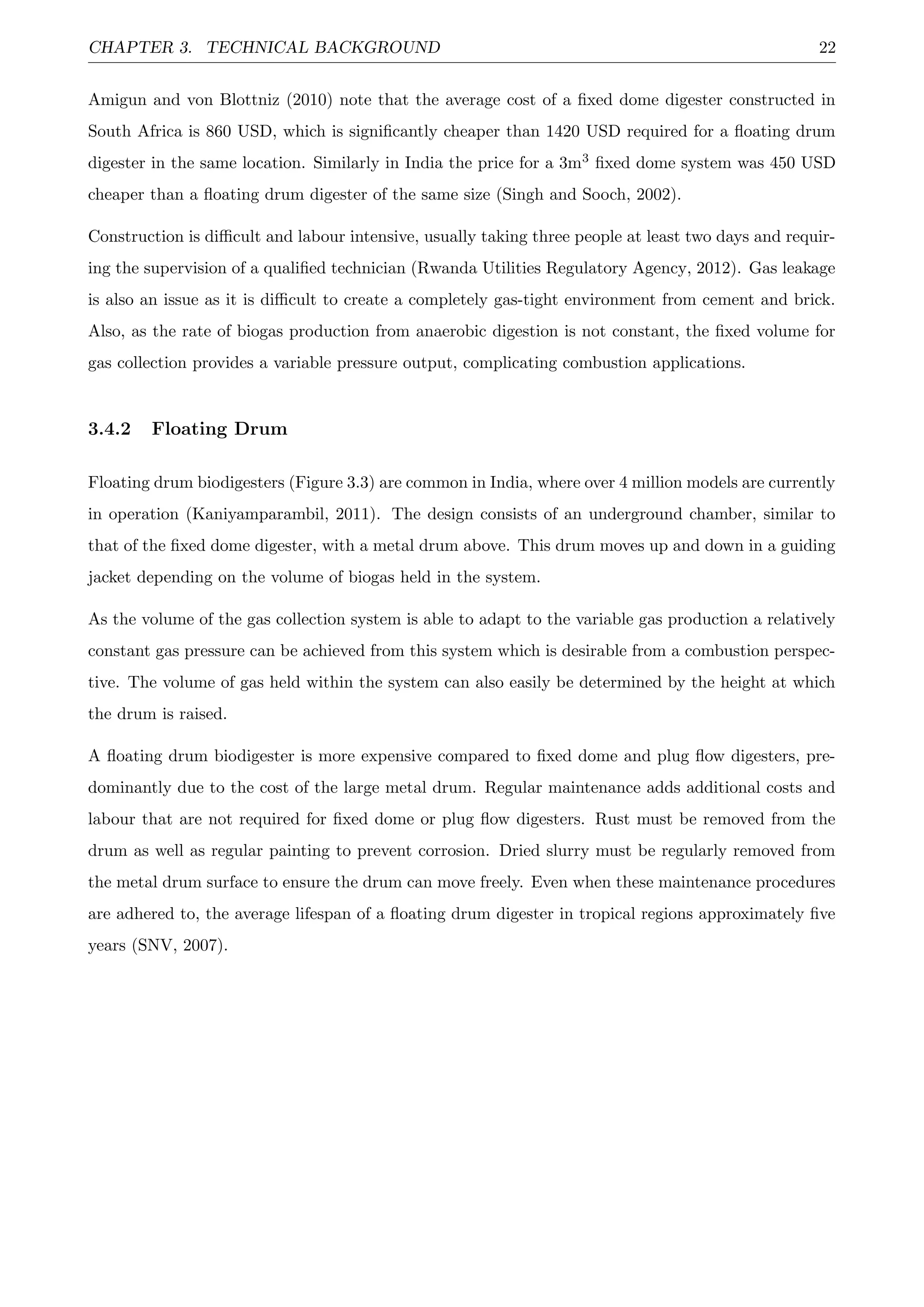 CHAPTER 3. TECHNICAL BACKGROUND 22
Amigun and von Blottniz (2010) note that the average cost of a ﬁxed dome digester constructed in
South Africa is 860 USD, which is signiﬁcantly cheaper than 1420 USD required for a ﬂoating drum
digester in the same location. Similarly in India the price for a 3m3 ﬁxed dome system was 450 USD
cheaper than a ﬂoating drum digester of the same size (Singh and Sooch, 2002).
Construction is diﬃcult and labour intensive, usually taking three people at least two days and requir-
ing the supervision of a qualiﬁed technician (Rwanda Utilities Regulatory Agency, 2012). Gas leakage
is also an issue as it is diﬃcult to create a completely gas-tight environment from cement and brick.
Also, as the rate of biogas production from anaerobic digestion is not constant, the ﬁxed volume for
gas collection provides a variable pressure output, complicating combustion applications.
3.4.2 Floating Drum
Floating drum biodigesters (Figure 3.3) are common in India, where over 4 million models are currently
in operation (Kaniyamparambil, 2011). The design consists of an underground chamber, similar to
that of the ﬁxed dome digester, with a metal drum above. This drum moves up and down in a guiding
jacket depending on the volume of biogas held in the system.
As the volume of the gas collection system is able to adapt to the variable gas production a relatively
constant gas pressure can be achieved from this system which is desirable from a combustion perspec-
tive. The volume of gas held within the system can also easily be determined by the height at which
the drum is raised.
A ﬂoating drum biodigester is more expensive compared to ﬁxed dome and plug ﬂow digesters, pre-
dominantly due to the cost of the large metal drum. Regular maintenance adds additional costs and
labour that are not required for ﬁxed dome or plug ﬂow digesters. Rust must be removed from the
drum as well as regular painting to prevent corrosion. Dried slurry must be regularly removed from
the metal drum surface to ensure the drum can move freely. Even when these maintenance procedures
are adhered to, the average lifespan of a ﬂoating drum digester in tropical regions approximately ﬁve
years (SNV, 2007).
 