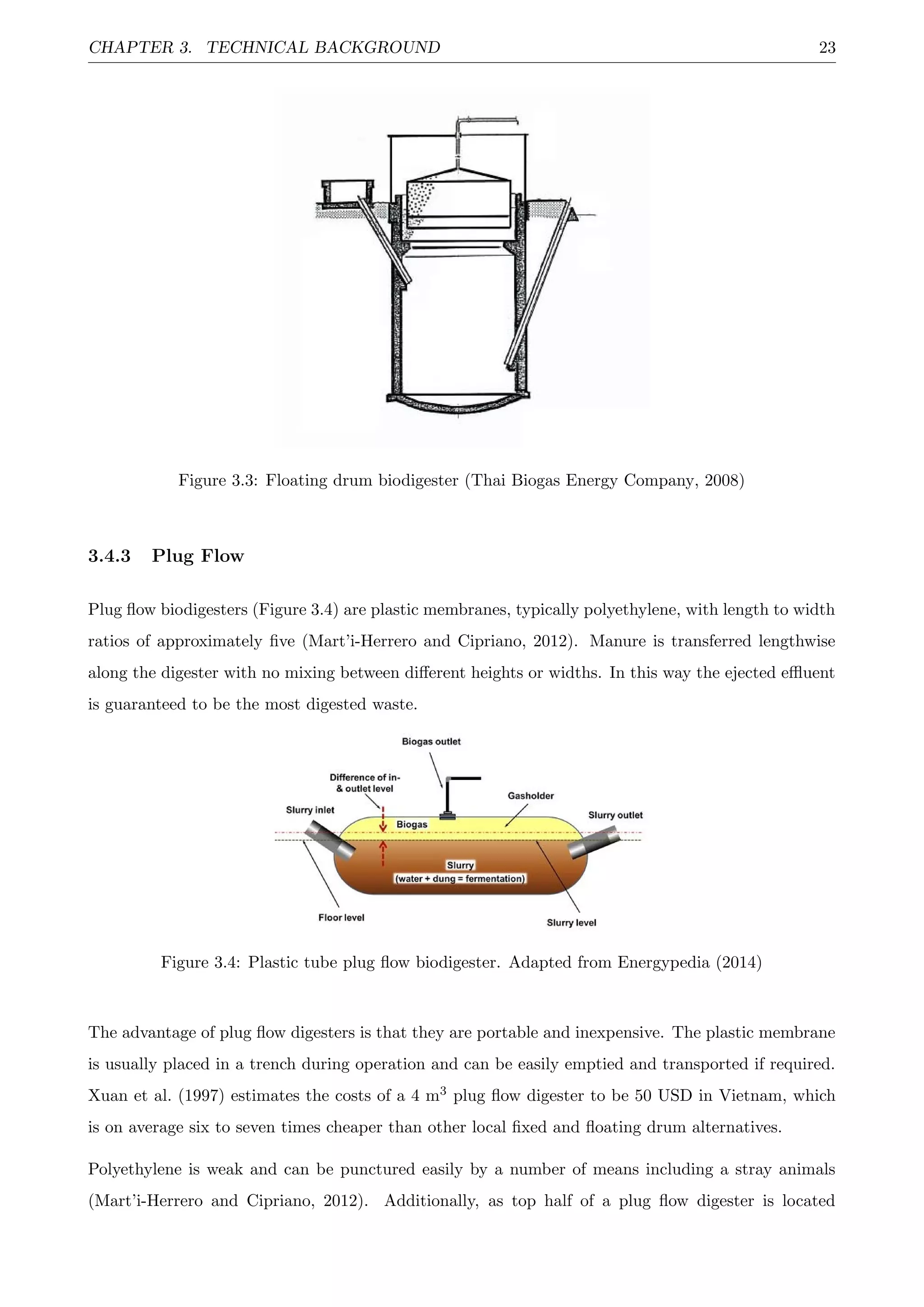 CHAPTER 3. TECHNICAL BACKGROUND 23
Figure 3.3: Floating drum biodigester (Thai Biogas Energy Company, 2008)
3.4.3 Plug Flow
Plug ﬂow biodigesters (Figure 3.4) are plastic membranes, typically polyethylene, with length to width
ratios of approximately ﬁve (Mart’i-Herrero and Cipriano, 2012). Manure is transferred lengthwise
along the digester with no mixing between diﬀerent heights or widths. In this way the ejected eﬄuent
is guaranteed to be the most digested waste.
Figure 3.4: Plastic tube plug ﬂow biodigester. Adapted from Energypedia (2014)
The advantage of plug ﬂow digesters is that they are portable and inexpensive. The plastic membrane
is usually placed in a trench during operation and can be easily emptied and transported if required.
Xuan et al. (1997) estimates the costs of a 4 m3 plug ﬂow digester to be 50 USD in Vietnam, which
is on average six to seven times cheaper than other local ﬁxed and ﬂoating drum alternatives.
Polyethylene is weak and can be punctured easily by a number of means including a stray animals
(Mart’i-Herrero and Cipriano, 2012). Additionally, as top half of a plug ﬂow digester is located
 