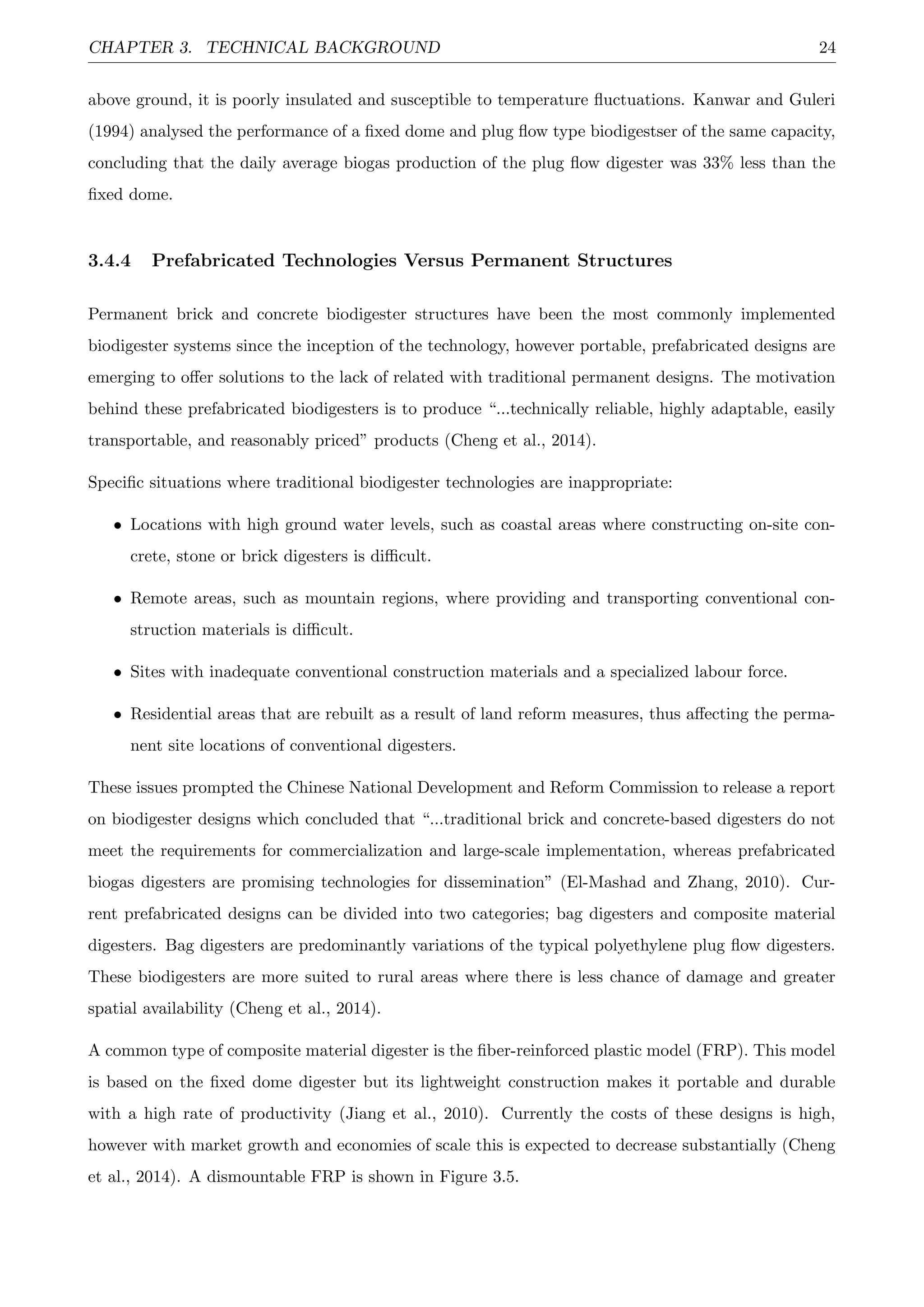 CHAPTER 3. TECHNICAL BACKGROUND 24
above ground, it is poorly insulated and susceptible to temperature ﬂuctuations. Kanwar and Guleri
(1994) analysed the performance of a ﬁxed dome and plug ﬂow type biodigestser of the same capacity,
concluding that the daily average biogas production of the plug ﬂow digester was 33% less than the
ﬁxed dome.
3.4.4 Prefabricated Technologies Versus Permanent Structures
Permanent brick and concrete biodigester structures have been the most commonly implemented
biodigester systems since the inception of the technology, however portable, prefabricated designs are
emerging to oﬀer solutions to the lack of related with traditional permanent designs. The motivation
behind these prefabricated biodigesters is to produce “...technically reliable, highly adaptable, easily
transportable, and reasonably priced” products (Cheng et al., 2014).
Speciﬁc situations where traditional biodigester technologies are inappropriate:
• Locations with high ground water levels, such as coastal areas where constructing on-site con-
crete, stone or brick digesters is diﬃcult.
• Remote areas, such as mountain regions, where providing and transporting conventional con-
struction materials is diﬃcult.
• Sites with inadequate conventional construction materials and a specialized labour force.
• Residential areas that are rebuilt as a result of land reform measures, thus aﬀecting the perma-
nent site locations of conventional digesters.
These issues prompted the Chinese National Development and Reform Commission to release a report
on biodigester designs which concluded that “...traditional brick and concrete-based digesters do not
meet the requirements for commercialization and large-scale implementation, whereas prefabricated
biogas digesters are promising technologies for dissemination” (El-Mashad and Zhang, 2010). Cur-
rent prefabricated designs can be divided into two categories; bag digesters and composite material
digesters. Bag digesters are predominantly variations of the typical polyethylene plug ﬂow digesters.
These biodigesters are more suited to rural areas where there is less chance of damage and greater
spatial availability (Cheng et al., 2014).
A common type of composite material digester is the ﬁber-reinforced plastic model (FRP). This model
is based on the ﬁxed dome digester but its lightweight construction makes it portable and durable
with a high rate of productivity (Jiang et al., 2010). Currently the costs of these designs is high,
however with market growth and economies of scale this is expected to decrease substantially (Cheng
et al., 2014). A dismountable FRP is shown in Figure 3.5.
 