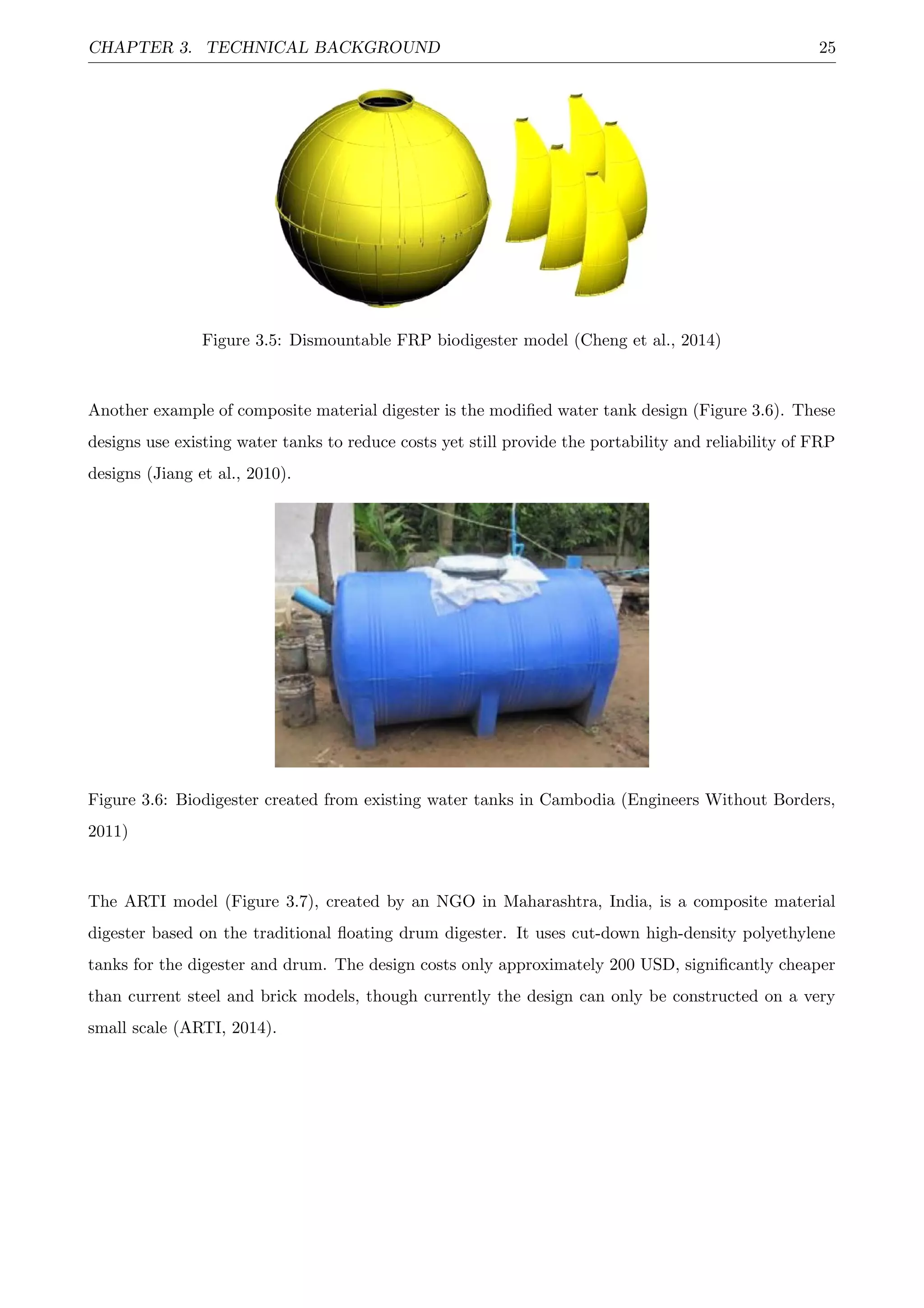 CHAPTER 3. TECHNICAL BACKGROUND 25
Figure 3.5: Dismountable FRP biodigester model (Cheng et al., 2014)
Another example of composite material digester is the modiﬁed water tank design (Figure 3.6). These
designs use existing water tanks to reduce costs yet still provide the portability and reliability of FRP
designs (Jiang et al., 2010).
Figure 3.6: Biodigester created from existing water tanks in Cambodia (Engineers Without Borders,
2011)
The ARTI model (Figure 3.7), created by an NGO in Maharashtra, India, is a composite material
digester based on the traditional ﬂoating drum digester. It uses cut-down high-density polyethylene
tanks for the digester and drum. The design costs only approximately 200 USD, signiﬁcantly cheaper
than current steel and brick models, though currently the design can only be constructed on a very
small scale (ARTI, 2014).
 