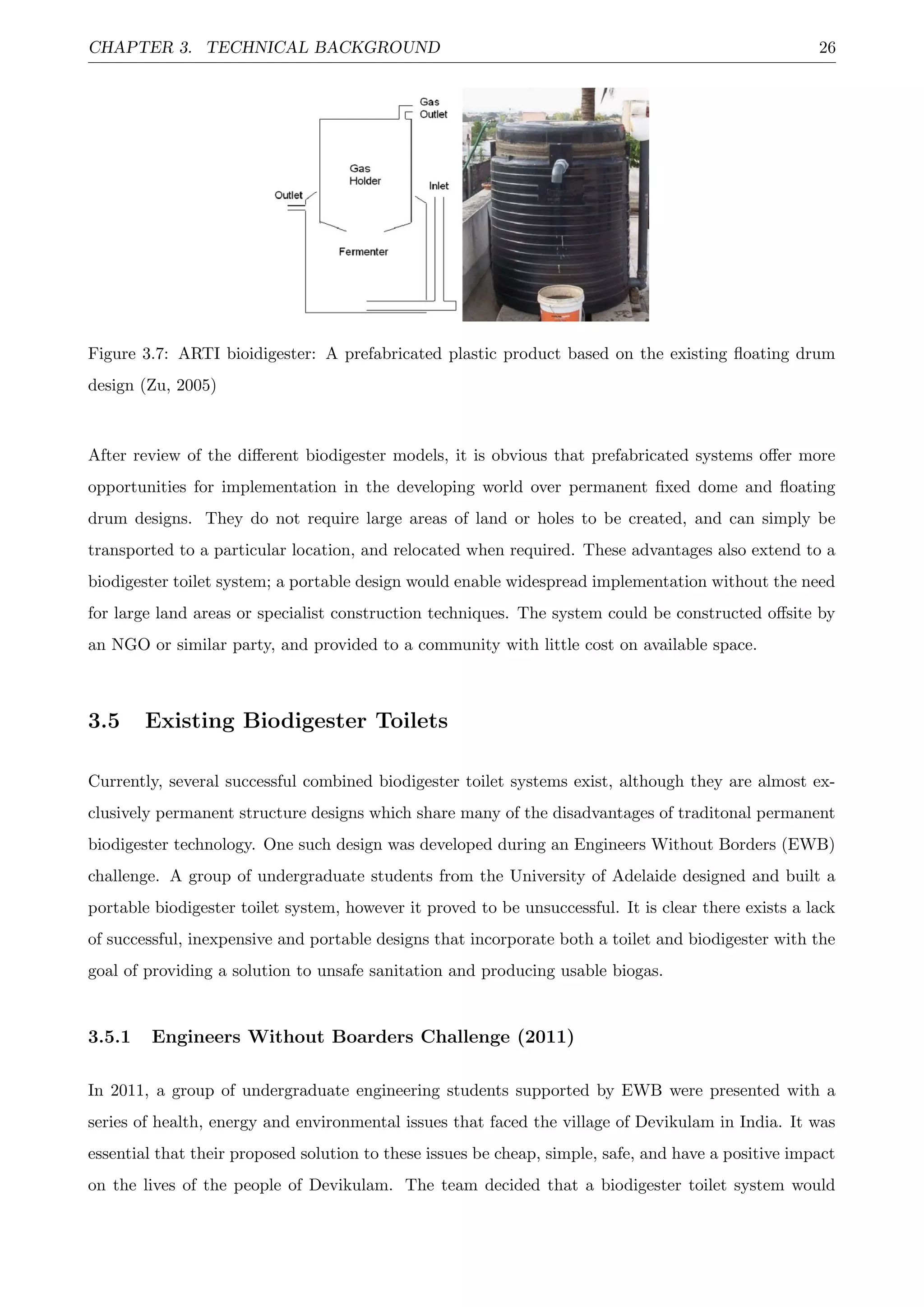 CHAPTER 3. TECHNICAL BACKGROUND 26
Figure 3.7: ARTI bioidigester: A prefabricated plastic product based on the existing ﬂoating drum
design (Zu, 2005)
After review of the diﬀerent biodigester models, it is obvious that prefabricated systems oﬀer more
opportunities for implementation in the developing world over permanent ﬁxed dome and ﬂoating
drum designs. They do not require large areas of land or holes to be created, and can simply be
transported to a particular location, and relocated when required. These advantages also extend to a
biodigester toilet system; a portable design would enable widespread implementation without the need
for large land areas or specialist construction techniques. The system could be constructed oﬀsite by
an NGO or similar party, and provided to a community with little cost on available space.
3.5 Existing Biodigester Toilets
Currently, several successful combined biodigester toilet systems exist, although they are almost ex-
clusively permanent structure designs which share many of the disadvantages of traditonal permanent
biodigester technology. One such design was developed during an Engineers Without Borders (EWB)
challenge. A group of undergraduate students from the University of Adelaide designed and built a
portable biodigester toilet system, however it proved to be unsuccessful. It is clear there exists a lack
of successful, inexpensive and portable designs that incorporate both a toilet and biodigester with the
goal of providing a solution to unsafe sanitation and producing usable biogas.
3.5.1 Engineers Without Boarders Challenge (2011)
In 2011, a group of undergraduate engineering students supported by EWB were presented with a
series of health, energy and environmental issues that faced the village of Devikulam in India. It was
essential that their proposed solution to these issues be cheap, simple, safe, and have a positive impact
on the lives of the people of Devikulam. The team decided that a biodigester toilet system would
 