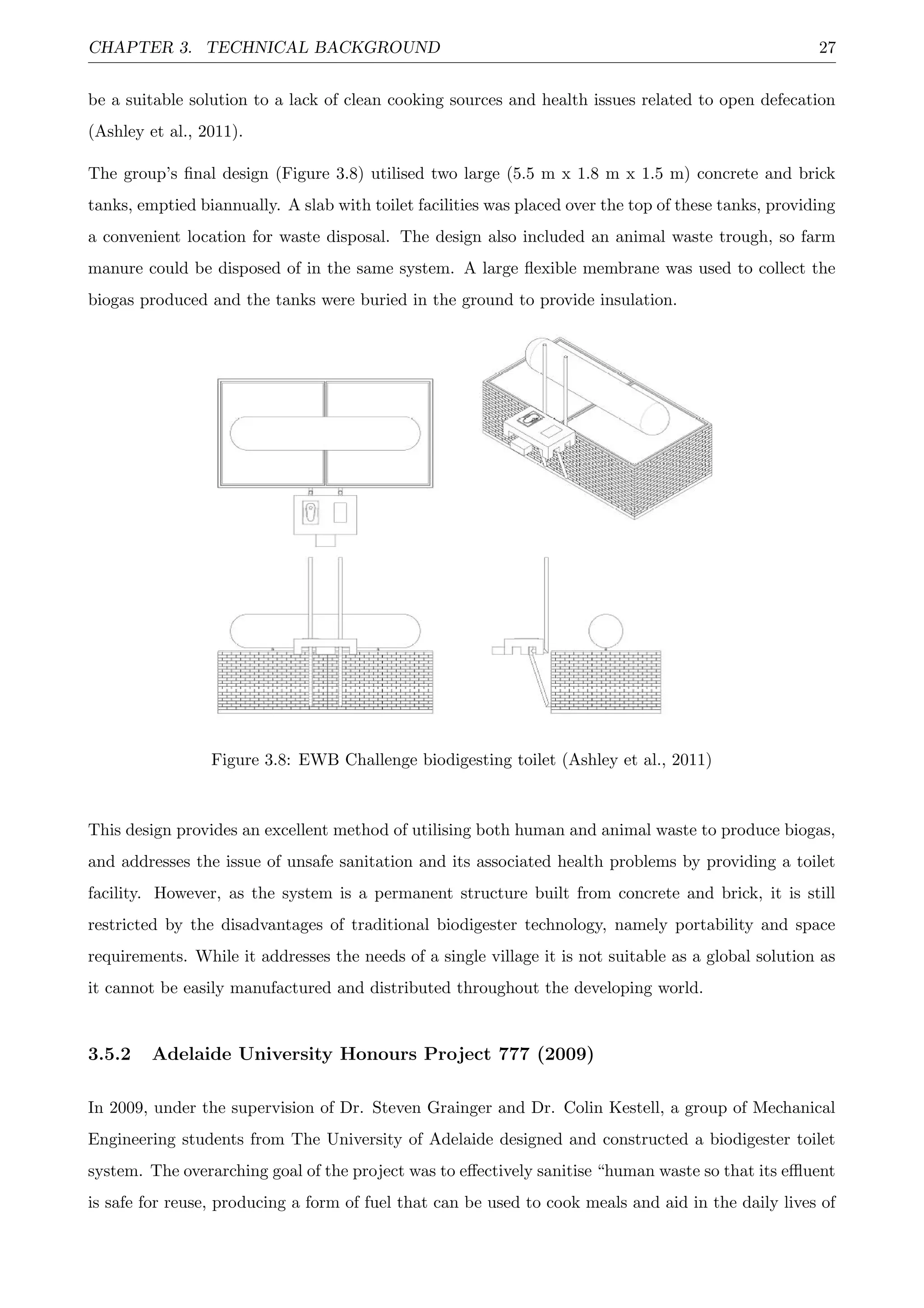 CHAPTER 3. TECHNICAL BACKGROUND 27
be a suitable solution to a lack of clean cooking sources and health issues related to open defecation
(Ashley et al., 2011).
The group’s ﬁnal design (Figure 3.8) utilised two large (5.5 m x 1.8 m x 1.5 m) concrete and brick
tanks, emptied biannually. A slab with toilet facilities was placed over the top of these tanks, providing
a convenient location for waste disposal. The design also included an animal waste trough, so farm
manure could be disposed of in the same system. A large ﬂexible membrane was used to collect the
biogas produced and the tanks were buried in the ground to provide insulation.
Figure 3.8: EWB Challenge biodigesting toilet (Ashley et al., 2011)
This design provides an excellent method of utilising both human and animal waste to produce biogas,
and addresses the issue of unsafe sanitation and its associated health problems by providing a toilet
facility. However, as the system is a permanent structure built from concrete and brick, it is still
restricted by the disadvantages of traditional biodigester technology, namely portability and space
requirements. While it addresses the needs of a single village it is not suitable as a global solution as
it cannot be easily manufactured and distributed throughout the developing world.
3.5.2 Adelaide University Honours Project 777 (2009)
In 2009, under the supervision of Dr. Steven Grainger and Dr. Colin Kestell, a group of Mechanical
Engineering students from The University of Adelaide designed and constructed a biodigester toilet
system. The overarching goal of the project was to eﬀectively sanitise “human waste so that its eﬄuent
is safe for reuse, producing a form of fuel that can be used to cook meals and aid in the daily lives of
 
