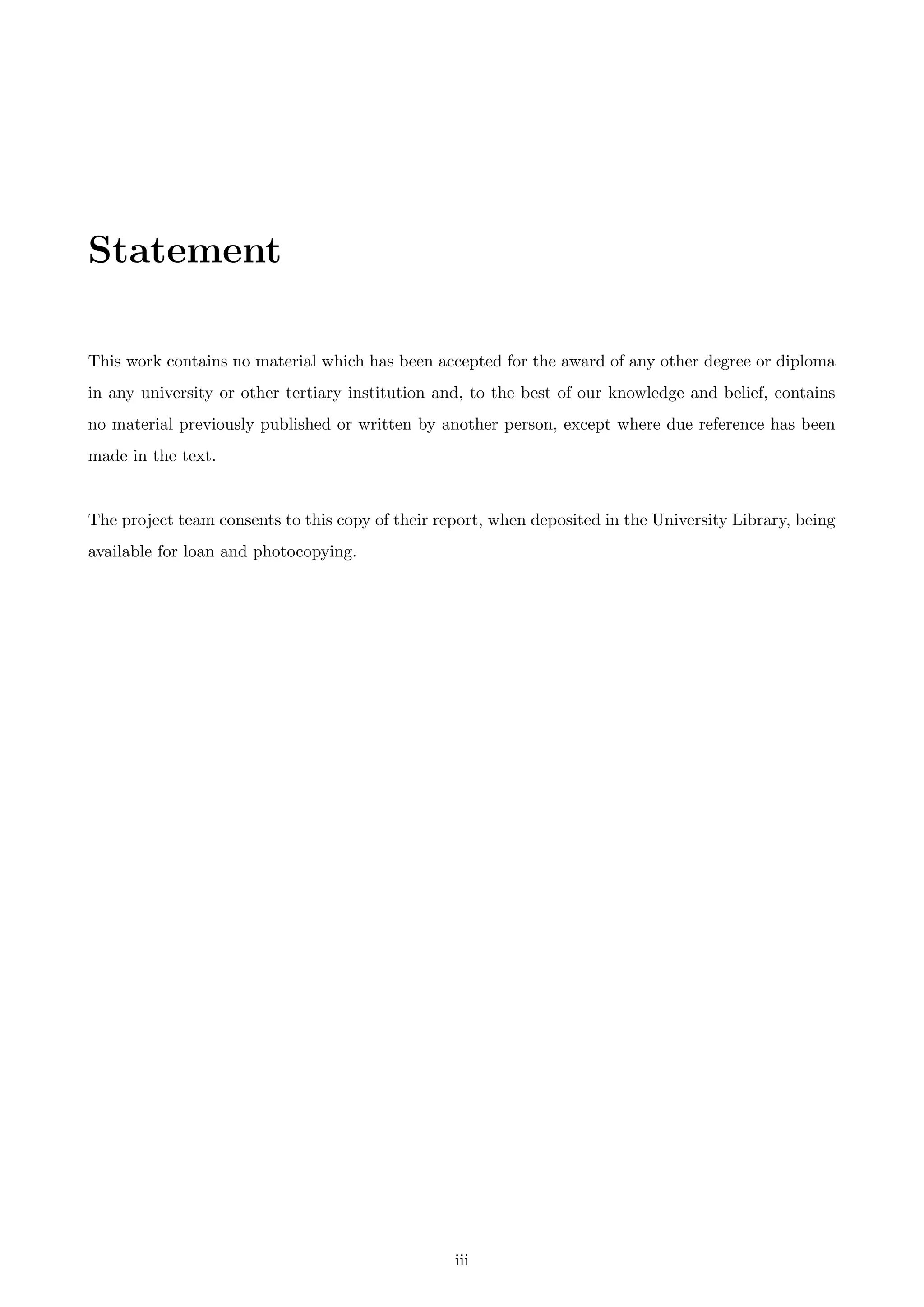 Statement
This work contains no material which has been accepted for the award of any other degree or diploma
in any university or other tertiary institution and, to the best of our knowledge and belief, contains
no material previously published or written by another person, except where due reference has been
made in the text.
The project team consents to this copy of their report, when deposited in the University Library, being
available for loan and photocopying.
iii
 