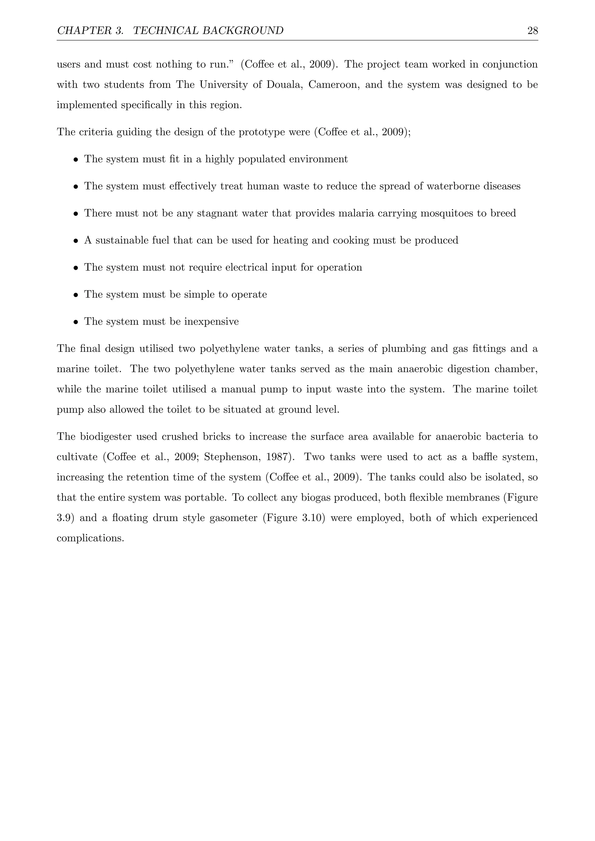 CHAPTER 3. TECHNICAL BACKGROUND 28
users and must cost nothing to run.” (Coﬀee et al., 2009). The project team worked in conjunction
with two students from The University of Douala, Cameroon, and the system was designed to be
implemented speciﬁcally in this region.
The criteria guiding the design of the prototype were (Coﬀee et al., 2009);
• The system must ﬁt in a highly populated environment
• The system must eﬀectively treat human waste to reduce the spread of waterborne diseases
• There must not be any stagnant water that provides malaria carrying mosquitoes to breed
• A sustainable fuel that can be used for heating and cooking must be produced
• The system must not require electrical input for operation
• The system must be simple to operate
• The system must be inexpensive
The ﬁnal design utilised two polyethylene water tanks, a series of plumbing and gas ﬁttings and a
marine toilet. The two polyethylene water tanks served as the main anaerobic digestion chamber,
while the marine toilet utilised a manual pump to input waste into the system. The marine toilet
pump also allowed the toilet to be situated at ground level.
The biodigester used crushed bricks to increase the surface area available for anaerobic bacteria to
cultivate (Coﬀee et al., 2009; Stephenson, 1987). Two tanks were used to act as a baﬄe system,
increasing the retention time of the system (Coﬀee et al., 2009). The tanks could also be isolated, so
that the entire system was portable. To collect any biogas produced, both ﬂexible membranes (Figure
3.9) and a ﬂoating drum style gasometer (Figure 3.10) were employed, both of which experienced
complications.
 