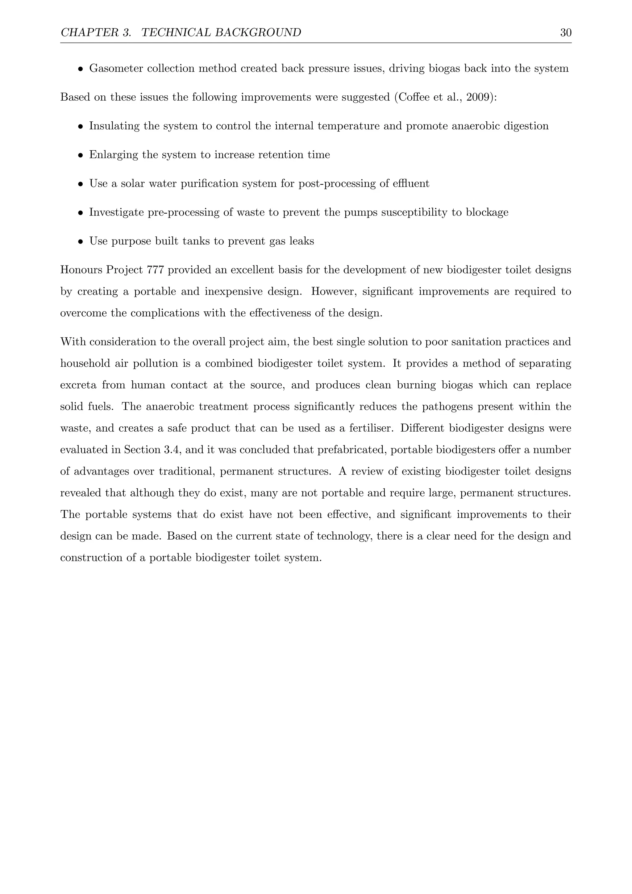 CHAPTER 3. TECHNICAL BACKGROUND 30
• Gasometer collection method created back pressure issues, driving biogas back into the system
Based on these issues the following improvements were suggested (Coﬀee et al., 2009):
• Insulating the system to control the internal temperature and promote anaerobic digestion
• Enlarging the system to increase retention time
• Use a solar water puriﬁcation system for post-processing of eﬄuent
• Investigate pre-processing of waste to prevent the pumps susceptibility to blockage
• Use purpose built tanks to prevent gas leaks
Honours Project 777 provided an excellent basis for the development of new biodigester toilet designs
by creating a portable and inexpensive design. However, signiﬁcant improvements are required to
overcome the complications with the eﬀectiveness of the design.
With consideration to the overall project aim, the best single solution to poor sanitation practices and
household air pollution is a combined biodigester toilet system. It provides a method of separating
excreta from human contact at the source, and produces clean burning biogas which can replace
solid fuels. The anaerobic treatment process signiﬁcantly reduces the pathogens present within the
waste, and creates a safe product that can be used as a fertiliser. Diﬀerent biodigester designs were
evaluated in Section 3.4, and it was concluded that prefabricated, portable biodigesters oﬀer a number
of advantages over traditional, permanent structures. A review of existing biodigester toilet designs
revealed that although they do exist, many are not portable and require large, permanent structures.
The portable systems that do exist have not been eﬀective, and signiﬁcant improvements to their
design can be made. Based on the current state of technology, there is a clear need for the design and
construction of a portable biodigester toilet system.
 
