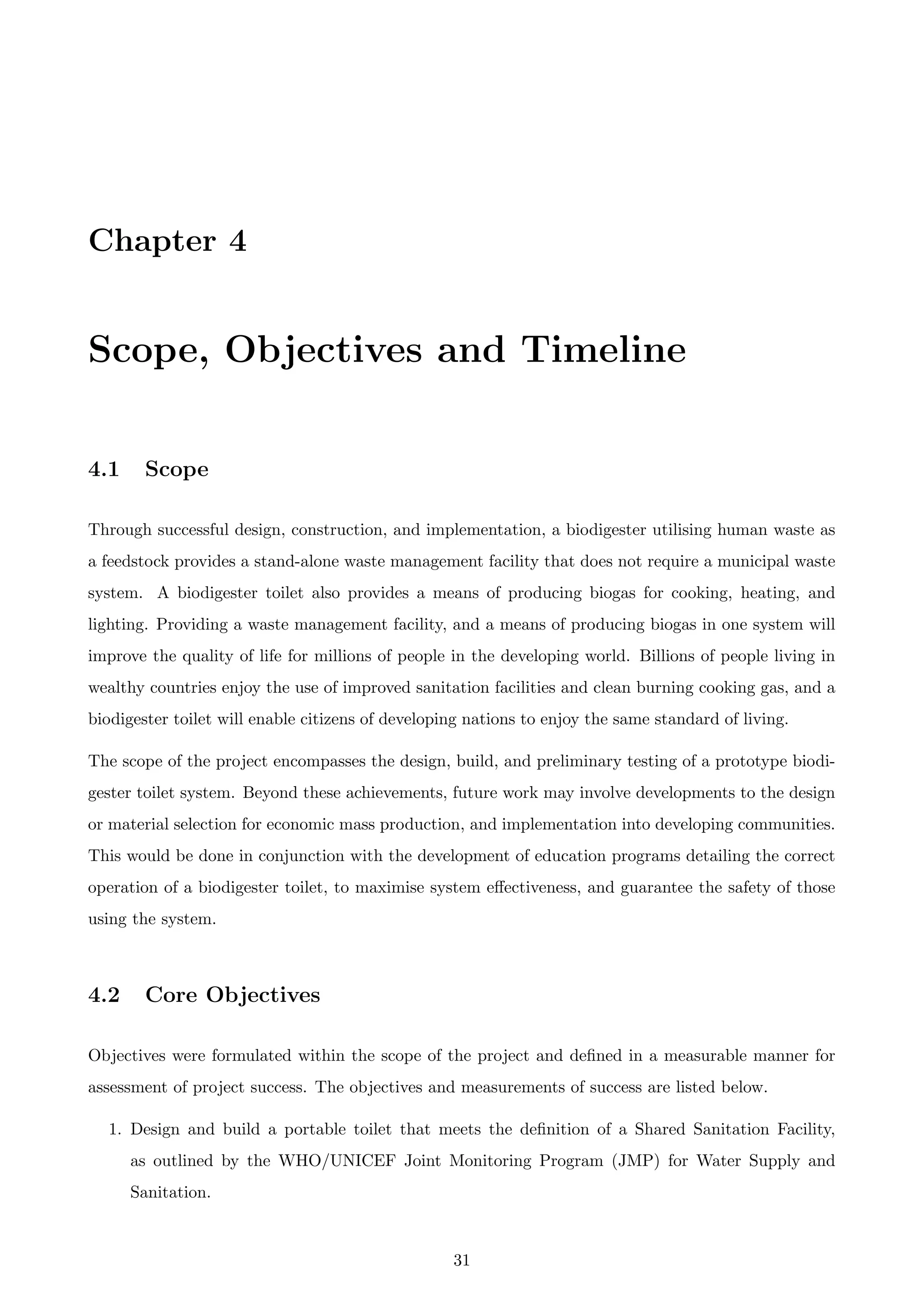 Chapter 4
Scope, Objectives and Timeline
4.1 Scope
Through successful design, construction, and implementation, a biodigester utilising human waste as
a feedstock provides a stand-alone waste management facility that does not require a municipal waste
system. A biodigester toilet also provides a means of producing biogas for cooking, heating, and
lighting. Providing a waste management facility, and a means of producing biogas in one system will
improve the quality of life for millions of people in the developing world. Billions of people living in
wealthy countries enjoy the use of improved sanitation facilities and clean burning cooking gas, and a
biodigester toilet will enable citizens of developing nations to enjoy the same standard of living.
The scope of the project encompasses the design, build, and preliminary testing of a prototype biodi-
gester toilet system. Beyond these achievements, future work may involve developments to the design
or material selection for economic mass production, and implementation into developing communities.
This would be done in conjunction with the development of education programs detailing the correct
operation of a biodigester toilet, to maximise system eﬀectiveness, and guarantee the safety of those
using the system.
4.2 Core Objectives
Objectives were formulated within the scope of the project and deﬁned in a measurable manner for
assessment of project success. The objectives and measurements of success are listed below.
1. Design and build a portable toilet that meets the deﬁnition of a Shared Sanitation Facility,
as outlined by the WHO/UNICEF Joint Monitoring Program (JMP) for Water Supply and
Sanitation.
31
 