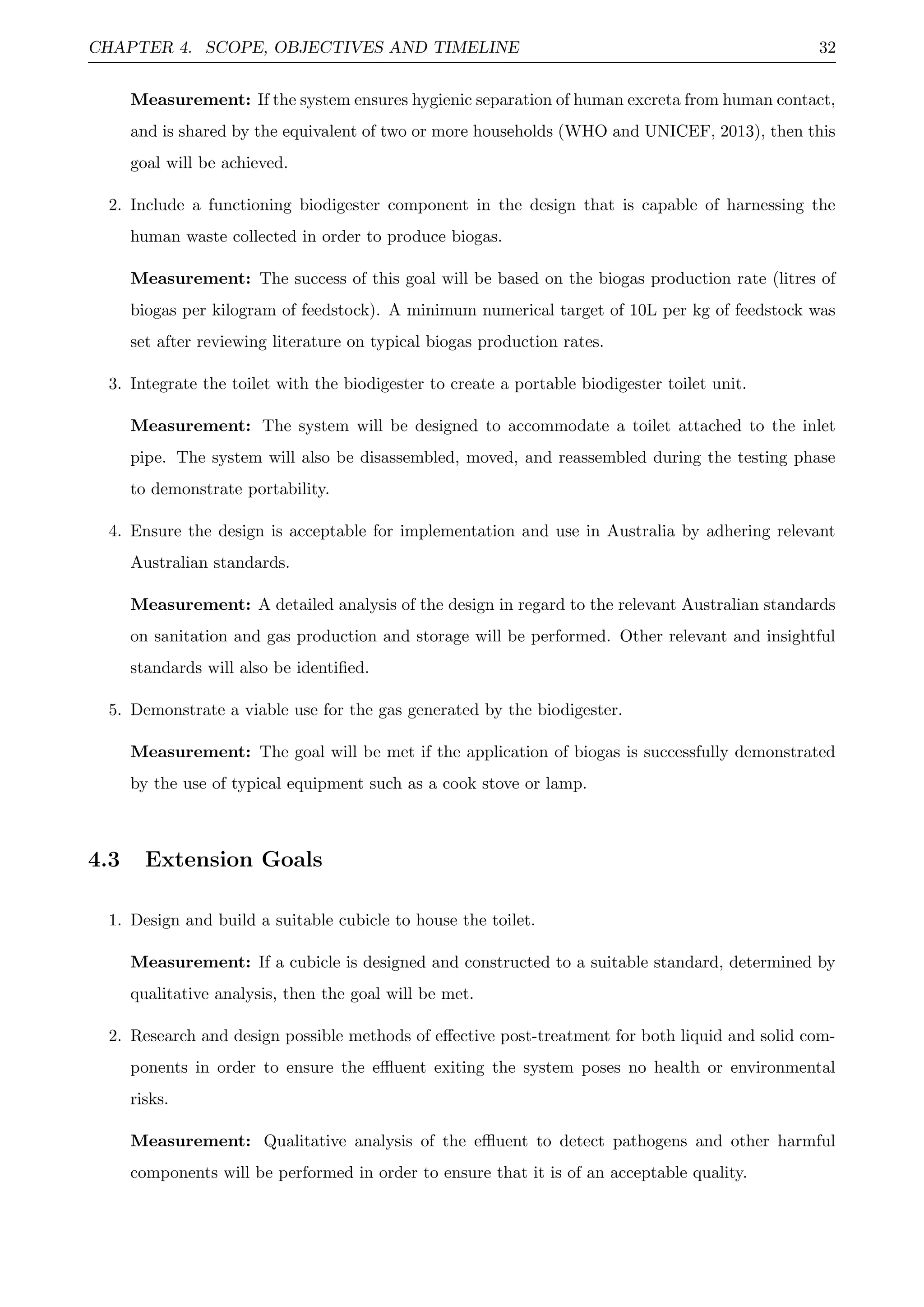 CHAPTER 4. SCOPE, OBJECTIVES AND TIMELINE 32
Measurement: If the system ensures hygienic separation of human excreta from human contact,
and is shared by the equivalent of two or more households (WHO and UNICEF, 2013), then this
goal will be achieved.
2. Include a functioning biodigester component in the design that is capable of harnessing the
human waste collected in order to produce biogas.
Measurement: The success of this goal will be based on the biogas production rate (litres of
biogas per kilogram of feedstock). A minimum numerical target of 10L per kg of feedstock was
set after reviewing literature on typical biogas production rates.
3. Integrate the toilet with the biodigester to create a portable biodigester toilet unit.
Measurement: The system will be designed to accommodate a toilet attached to the inlet
pipe. The system will also be disassembled, moved, and reassembled during the testing phase
to demonstrate portability.
4. Ensure the design is acceptable for implementation and use in Australia by adhering relevant
Australian standards.
Measurement: A detailed analysis of the design in regard to the relevant Australian standards
on sanitation and gas production and storage will be performed. Other relevant and insightful
standards will also be identiﬁed.
5. Demonstrate a viable use for the gas generated by the biodigester.
Measurement: The goal will be met if the application of biogas is successfully demonstrated
by the use of typical equipment such as a cook stove or lamp.
4.3 Extension Goals
1. Design and build a suitable cubicle to house the toilet.
Measurement: If a cubicle is designed and constructed to a suitable standard, determined by
qualitative analysis, then the goal will be met.
2. Research and design possible methods of eﬀective post-treatment for both liquid and solid com-
ponents in order to ensure the eﬄuent exiting the system poses no health or environmental
risks.
Measurement: Qualitative analysis of the eﬄuent to detect pathogens and other harmful
components will be performed in order to ensure that it is of an acceptable quality.
 