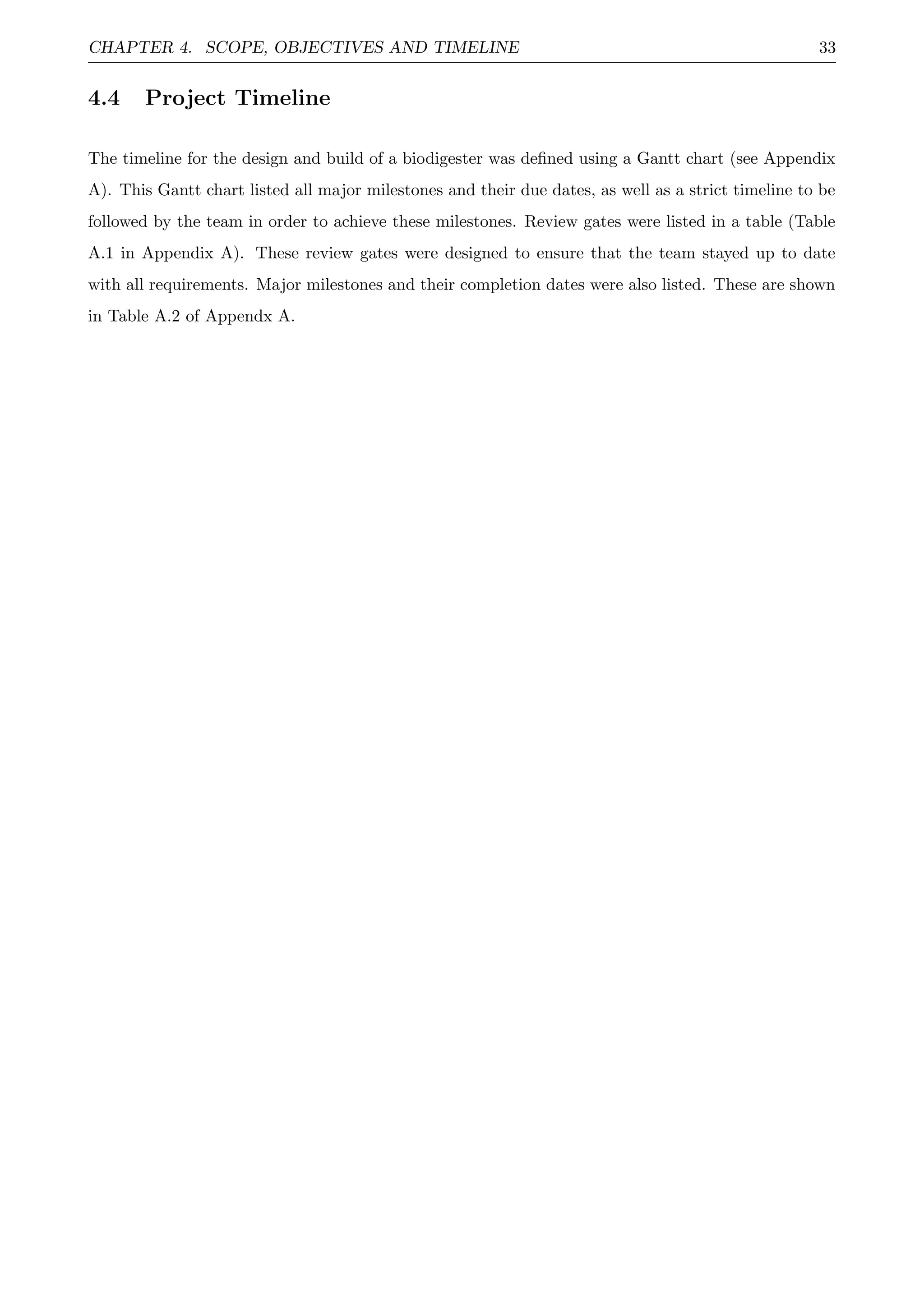 CHAPTER 4. SCOPE, OBJECTIVES AND TIMELINE 33
4.4 Project Timeline
The timeline for the design and build of a biodigester was deﬁned using a Gantt chart (see Appendix
A). This Gantt chart listed all major milestones and their due dates, as well as a strict timeline to be
followed by the team in order to achieve these milestones. Review gates were listed in a table (Table
A.1 in Appendix A). These review gates were designed to ensure that the team stayed up to date
with all requirements. Major milestones and their completion dates were also listed. These are shown
in Table A.2 of Appendx A.
 