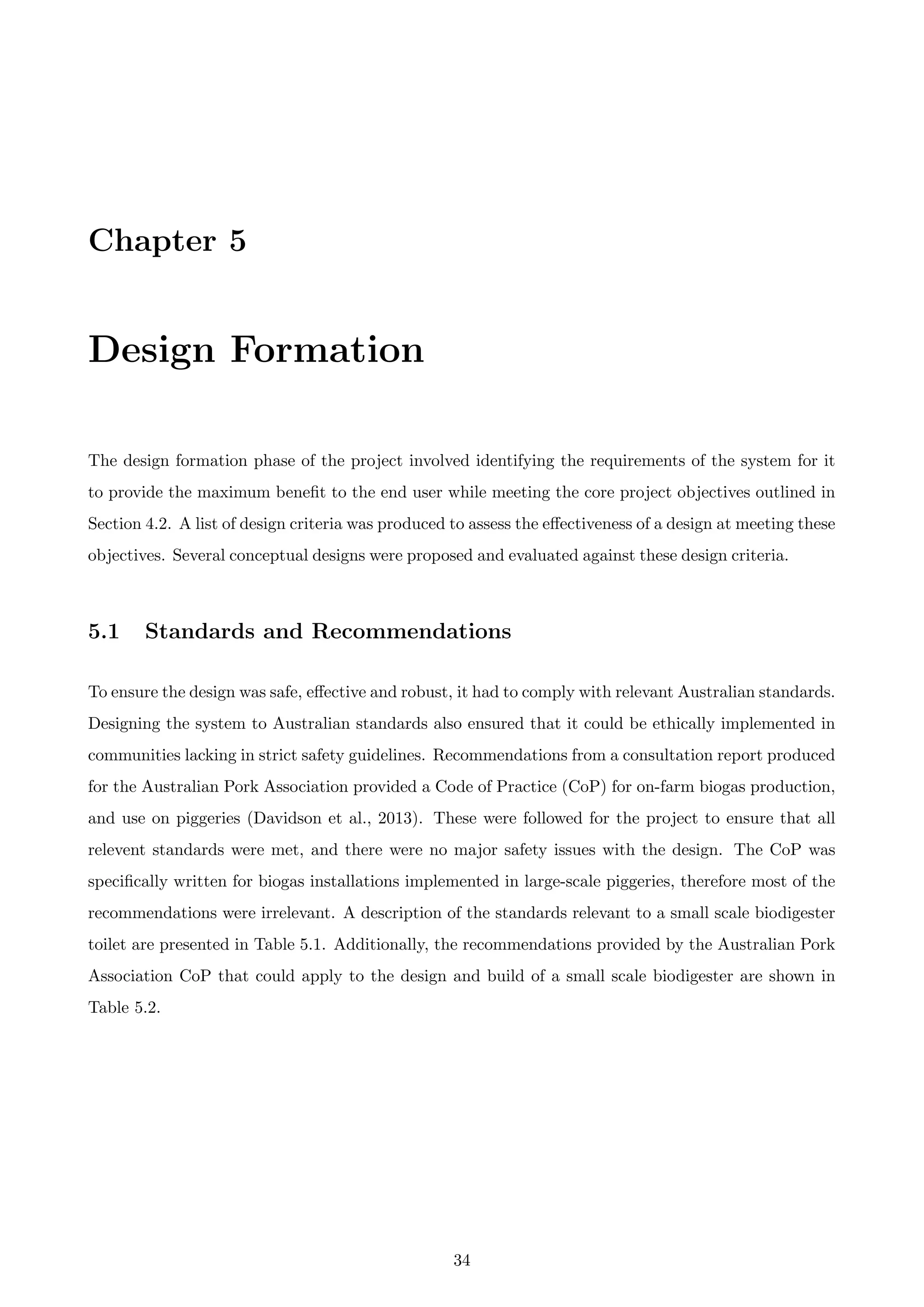 Chapter 5
Design Formation
The design formation phase of the project involved identifying the requirements of the system for it
to provide the maximum beneﬁt to the end user while meeting the core project objectives outlined in
Section 4.2. A list of design criteria was produced to assess the eﬀectiveness of a design at meeting these
objectives. Several conceptual designs were proposed and evaluated against these design criteria.
5.1 Standards and Recommendations
To ensure the design was safe, eﬀective and robust, it had to comply with relevant Australian standards.
Designing the system to Australian standards also ensured that it could be ethically implemented in
communities lacking in strict safety guidelines. Recommendations from a consultation report produced
for the Australian Pork Association provided a Code of Practice (CoP) for on-farm biogas production,
and use on piggeries (Davidson et al., 2013). These were followed for the project to ensure that all
relevent standards were met, and there were no major safety issues with the design. The CoP was
speciﬁcally written for biogas installations implemented in large-scale piggeries, therefore most of the
recommendations were irrelevant. A description of the standards relevant to a small scale biodigester
toilet are presented in Table 5.1. Additionally, the recommendations provided by the Australian Pork
Association CoP that could apply to the design and build of a small scale biodigester are shown in
Table 5.2.
34
 