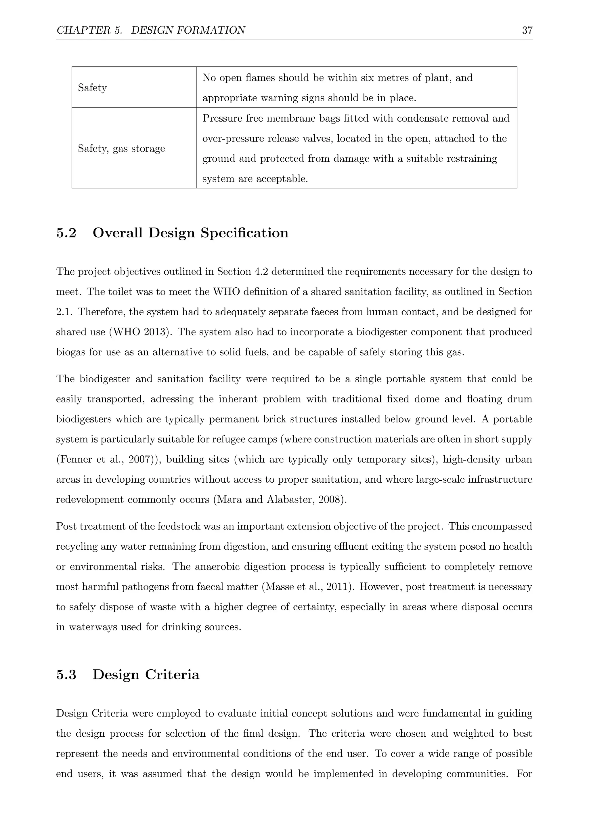 CHAPTER 5. DESIGN FORMATION 37
Safety
No open ﬂames should be within six metres of plant, and
appropriate warning signs should be in place.
Safety, gas storage
Pressure free membrane bags ﬁtted with condensate removal and
over-pressure release valves, located in the open, attached to the
ground and protected from damage with a suitable restraining
system are acceptable.
5.2 Overall Design Speciﬁcation
The project objectives outlined in Section 4.2 determined the requirements necessary for the design to
meet. The toilet was to meet the WHO deﬁnition of a shared sanitation facility, as outlined in Section
2.1. Therefore, the system had to adequately separate faeces from human contact, and be designed for
shared use (WHO 2013). The system also had to incorporate a biodigester component that produced
biogas for use as an alternative to solid fuels, and be capable of safely storing this gas.
The biodigester and sanitation facility were required to be a single portable system that could be
easily transported, adressing the inherant problem with traditional ﬁxed dome and ﬂoating drum
biodigesters which are typically permanent brick structures installed below ground level. A portable
system is particularly suitable for refugee camps (where construction materials are often in short supply
(Fenner et al., 2007)), building sites (which are typically only temporary sites), high-density urban
areas in developing countries without access to proper sanitation, and where large-scale infrastructure
redevelopment commonly occurs (Mara and Alabaster, 2008).
Post treatment of the feedstock was an important extension objective of the project. This encompassed
recycling any water remaining from digestion, and ensuring eﬄuent exiting the system posed no health
or environmental risks. The anaerobic digestion process is typically suﬃcient to completely remove
most harmful pathogens from faecal matter (Masse et al., 2011). However, post treatment is necessary
to safely dispose of waste with a higher degree of certainty, especially in areas where disposal occurs
in waterways used for drinking sources.
5.3 Design Criteria
Design Criteria were employed to evaluate initial concept solutions and were fundamental in guiding
the design process for selection of the ﬁnal design. The criteria were chosen and weighted to best
represent the needs and environmental conditions of the end user. To cover a wide range of possible
end users, it was assumed that the design would be implemented in developing communities. For
 