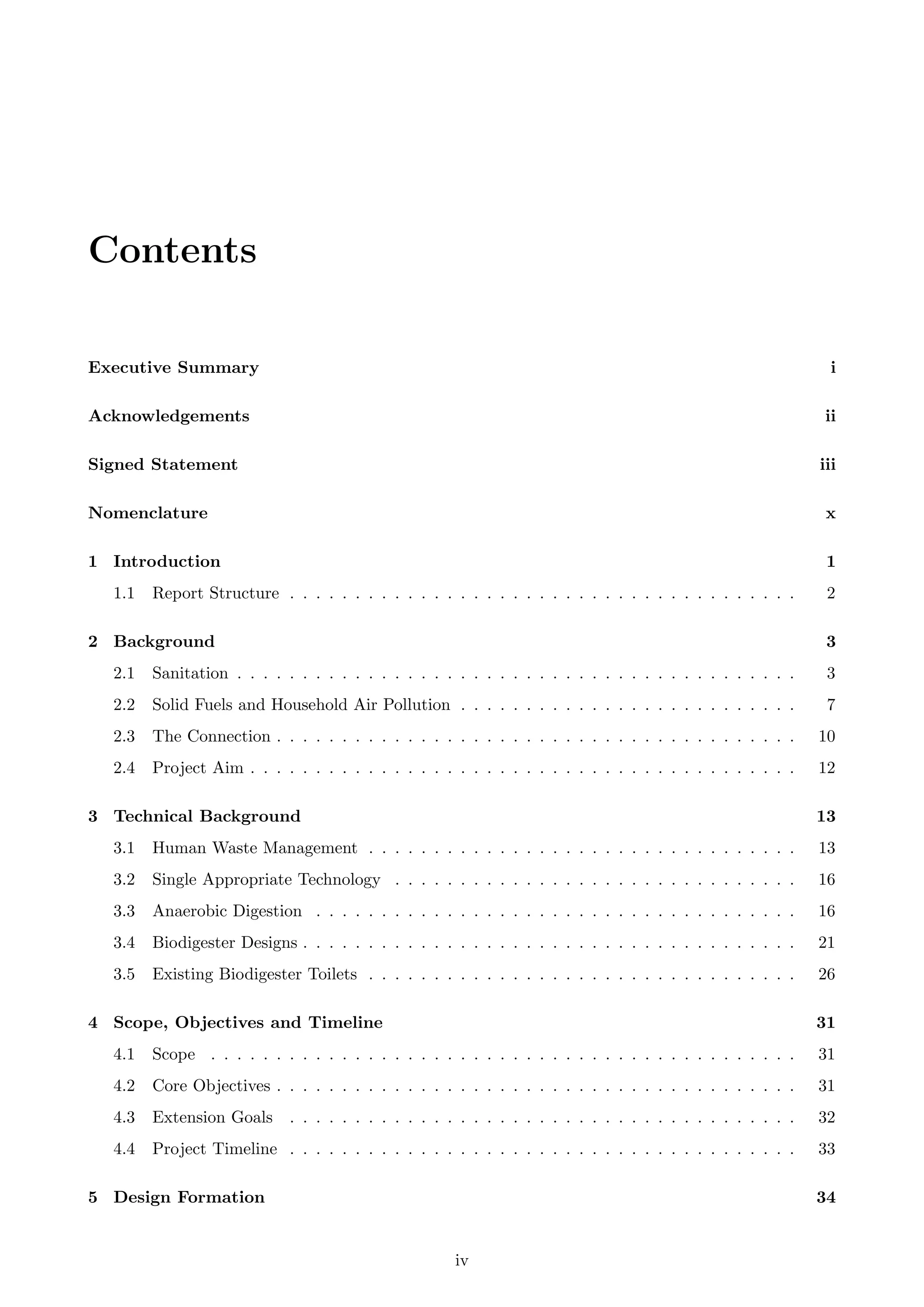 Contents
Executive Summary i
Acknowledgements ii
Signed Statement iii
Nomenclature x
1 Introduction 1
1.1 Report Structure . . . . . . . . . . . . . . . . . . . . . . . . . . . . . . . . . . . . . . . 2
2 Background 3
2.1 Sanitation . . . . . . . . . . . . . . . . . . . . . . . . . . . . . . . . . . . . . . . . . . . 3
2.2 Solid Fuels and Household Air Pollution . . . . . . . . . . . . . . . . . . . . . . . . . . 7
2.3 The Connection . . . . . . . . . . . . . . . . . . . . . . . . . . . . . . . . . . . . . . . . 10
2.4 Project Aim . . . . . . . . . . . . . . . . . . . . . . . . . . . . . . . . . . . . . . . . . . 12
3 Technical Background 13
3.1 Human Waste Management . . . . . . . . . . . . . . . . . . . . . . . . . . . . . . . . . 13
3.2 Single Appropriate Technology . . . . . . . . . . . . . . . . . . . . . . . . . . . . . . . 16
3.3 Anaerobic Digestion . . . . . . . . . . . . . . . . . . . . . . . . . . . . . . . . . . . . . 16
3.4 Biodigester Designs . . . . . . . . . . . . . . . . . . . . . . . . . . . . . . . . . . . . . . 21
3.5 Existing Biodigester Toilets . . . . . . . . . . . . . . . . . . . . . . . . . . . . . . . . . 26
4 Scope, Objectives and Timeline 31
4.1 Scope . . . . . . . . . . . . . . . . . . . . . . . . . . . . . . . . . . . . . . . . . . . . . 31
4.2 Core Objectives . . . . . . . . . . . . . . . . . . . . . . . . . . . . . . . . . . . . . . . . 31
4.3 Extension Goals . . . . . . . . . . . . . . . . . . . . . . . . . . . . . . . . . . . . . . . 32
4.4 Project Timeline . . . . . . . . . . . . . . . . . . . . . . . . . . . . . . . . . . . . . . . 33
5 Design Formation 34
iv
 