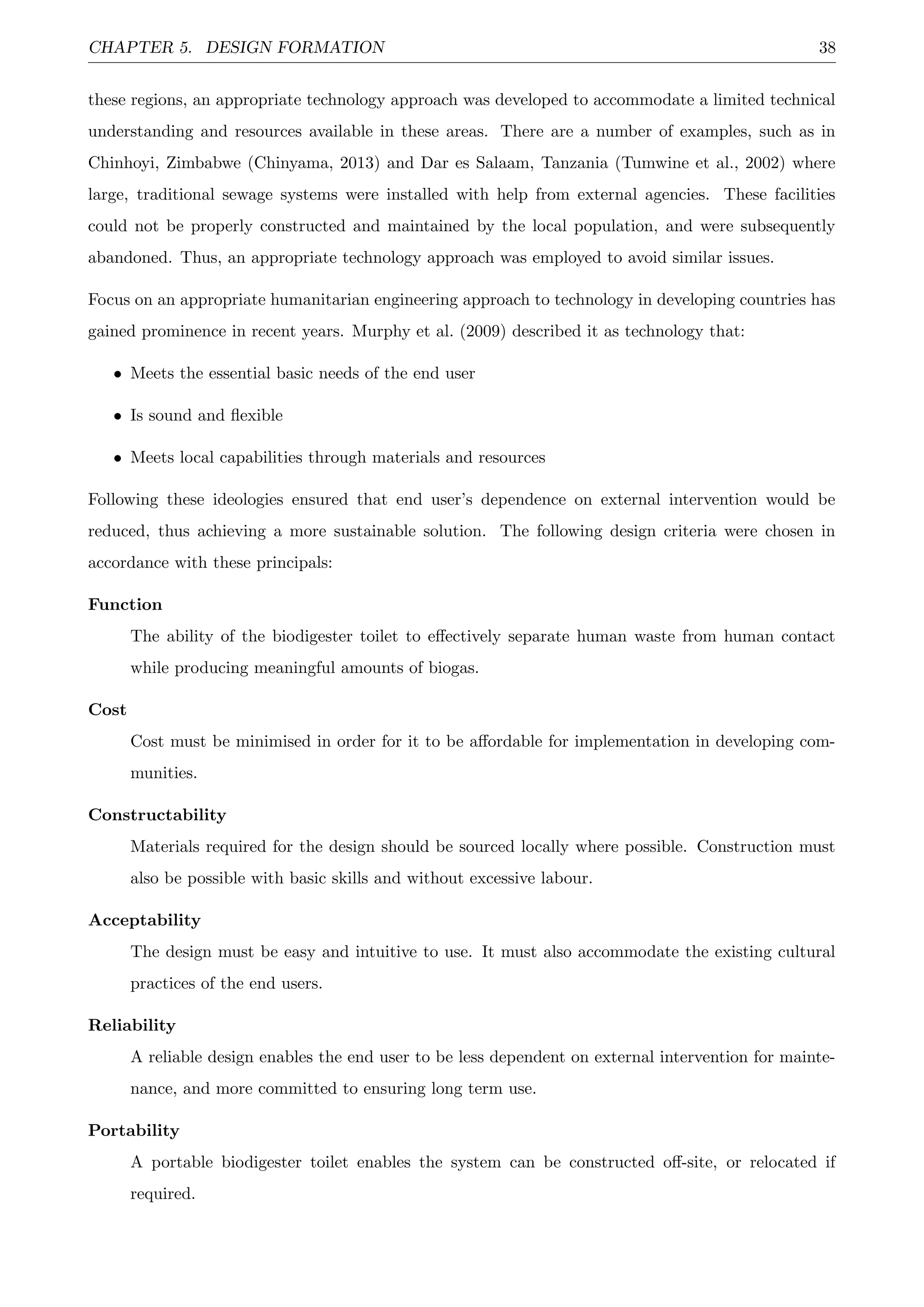 CHAPTER 5. DESIGN FORMATION 38
these regions, an appropriate technology approach was developed to accommodate a limited technical
understanding and resources available in these areas. There are a number of examples, such as in
Chinhoyi, Zimbabwe (Chinyama, 2013) and Dar es Salaam, Tanzania (Tumwine et al., 2002) where
large, traditional sewage systems were installed with help from external agencies. These facilities
could not be properly constructed and maintained by the local population, and were subsequently
abandoned. Thus, an appropriate technology approach was employed to avoid similar issues.
Focus on an appropriate humanitarian engineering approach to technology in developing countries has
gained prominence in recent years. Murphy et al. (2009) described it as technology that:
• Meets the essential basic needs of the end user
• Is sound and ﬂexible
• Meets local capabilities through materials and resources
Following these ideologies ensured that end user’s dependence on external intervention would be
reduced, thus achieving a more sustainable solution. The following design criteria were chosen in
accordance with these principals:
Function
The ability of the biodigester toilet to eﬀectively separate human waste from human contact
while producing meaningful amounts of biogas.
Cost
Cost must be minimised in order for it to be aﬀordable for implementation in developing com-
munities.
Constructability
Materials required for the design should be sourced locally where possible. Construction must
also be possible with basic skills and without excessive labour.
Acceptability
The design must be easy and intuitive to use. It must also accommodate the existing cultural
practices of the end users.
Reliability
A reliable design enables the end user to be less dependent on external intervention for mainte-
nance, and more committed to ensuring long term use.
Portability
A portable biodigester toilet enables the system can be constructed oﬀ-site, or relocated if
required.
 