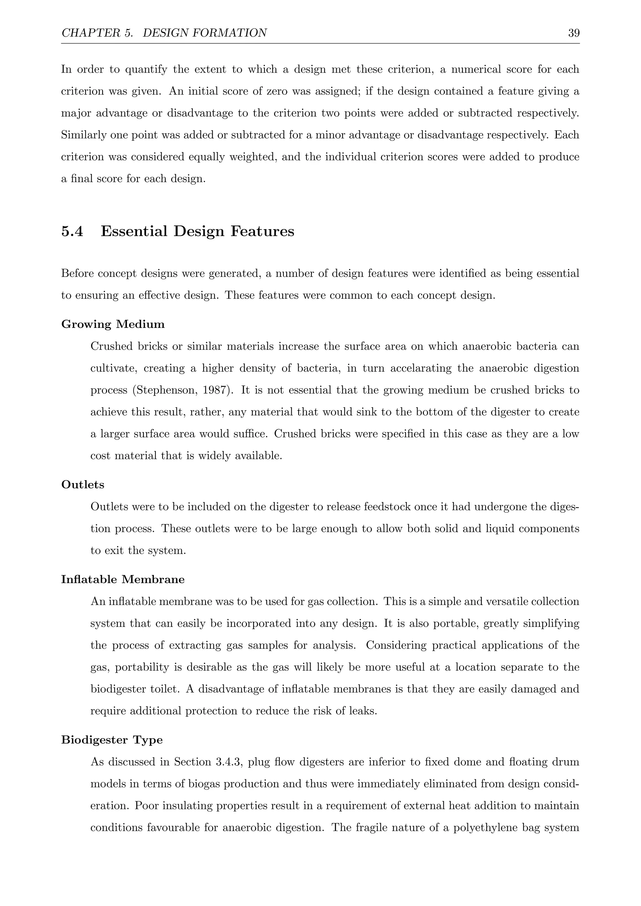 CHAPTER 5. DESIGN FORMATION 39
In order to quantify the extent to which a design met these criterion, a numerical score for each
criterion was given. An initial score of zero was assigned; if the design contained a feature giving a
major advantage or disadvantage to the criterion two points were added or subtracted respectively.
Similarly one point was added or subtracted for a minor advantage or disadvantage respectively. Each
criterion was considered equally weighted, and the individual criterion scores were added to produce
a ﬁnal score for each design.
5.4 Essential Design Features
Before concept designs were generated, a number of design features were identiﬁed as being essential
to ensuring an eﬀective design. These features were common to each concept design.
Growing Medium
Crushed bricks or similar materials increase the surface area on which anaerobic bacteria can
cultivate, creating a higher density of bacteria, in turn accelarating the anaerobic digestion
process (Stephenson, 1987). It is not essential that the growing medium be crushed bricks to
achieve this result, rather, any material that would sink to the bottom of the digester to create
a larger surface area would suﬃce. Crushed bricks were speciﬁed in this case as they are a low
cost material that is widely available.
Outlets
Outlets were to be included on the digester to release feedstock once it had undergone the diges-
tion process. These outlets were to be large enough to allow both solid and liquid components
to exit the system.
Inﬂatable Membrane
An inﬂatable membrane was to be used for gas collection. This is a simple and versatile collection
system that can easily be incorporated into any design. It is also portable, greatly simplifying
the process of extracting gas samples for analysis. Considering practical applications of the
gas, portability is desirable as the gas will likely be more useful at a location separate to the
biodigester toilet. A disadvantage of inﬂatable membranes is that they are easily damaged and
require additional protection to reduce the risk of leaks.
Biodigester Type
As discussed in Section 3.4.3, plug ﬂow digesters are inferior to ﬁxed dome and ﬂoating drum
models in terms of biogas production and thus were immediately eliminated from design consid-
eration. Poor insulating properties result in a requirement of external heat addition to maintain
conditions favourable for anaerobic digestion. The fragile nature of a polyethylene bag system
 