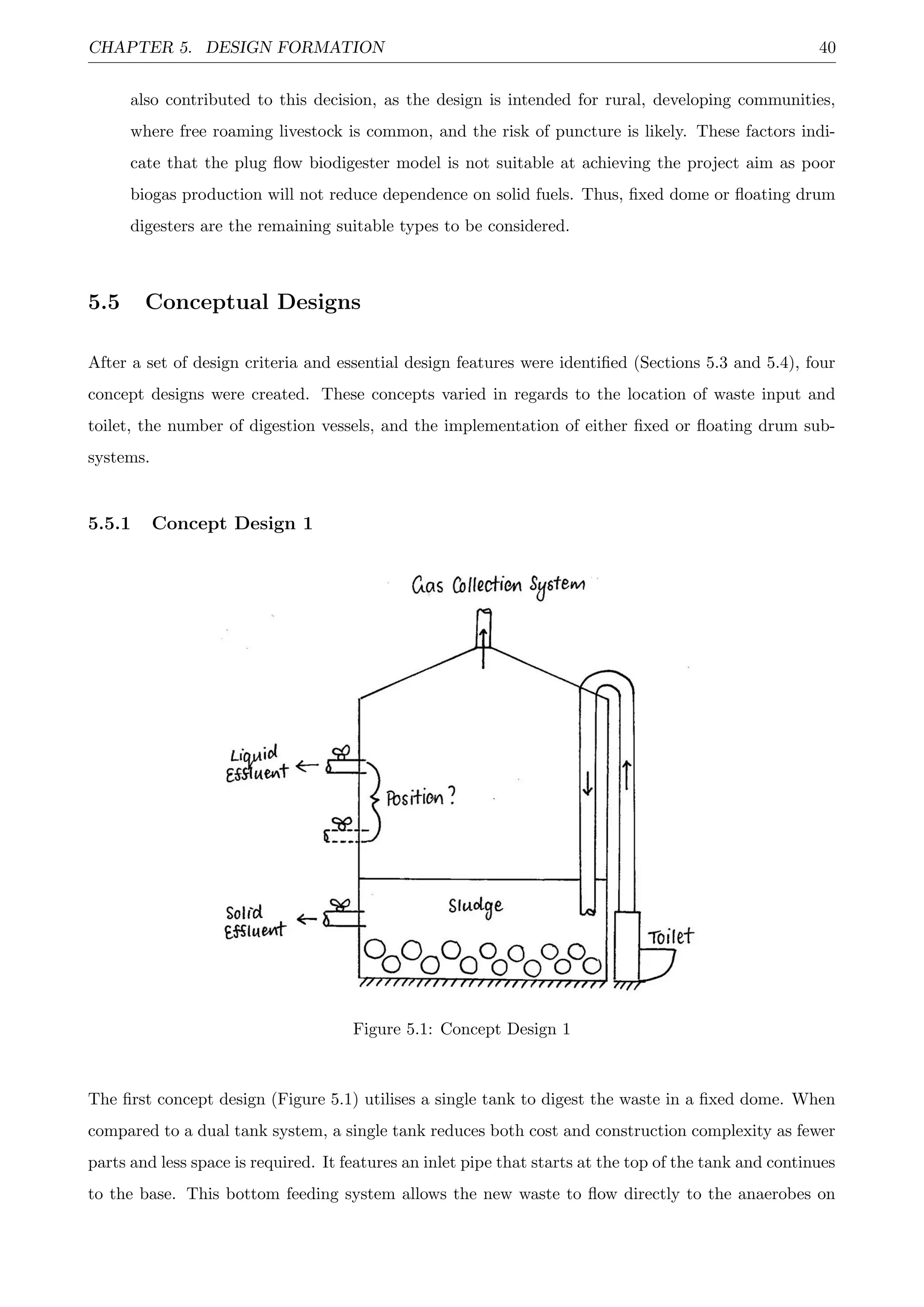 CHAPTER 5. DESIGN FORMATION 40
also contributed to this decision, as the design is intended for rural, developing communities,
where free roaming livestock is common, and the risk of puncture is likely. These factors indi-
cate that the plug ﬂow biodigester model is not suitable at achieving the project aim as poor
biogas production will not reduce dependence on solid fuels. Thus, ﬁxed dome or ﬂoating drum
digesters are the remaining suitable types to be considered.
5.5 Conceptual Designs
After a set of design criteria and essential design features were identiﬁed (Sections 5.3 and 5.4), four
concept designs were created. These concepts varied in regards to the location of waste input and
toilet, the number of digestion vessels, and the implementation of either ﬁxed or ﬂoating drum sub-
systems.
5.5.1 Concept Design 1
Figure 5.1: Concept Design 1
The ﬁrst concept design (Figure 5.1) utilises a single tank to digest the waste in a ﬁxed dome. When
compared to a dual tank system, a single tank reduces both cost and construction complexity as fewer
parts and less space is required. It features an inlet pipe that starts at the top of the tank and continues
to the base. This bottom feeding system allows the new waste to ﬂow directly to the anaerobes on
 