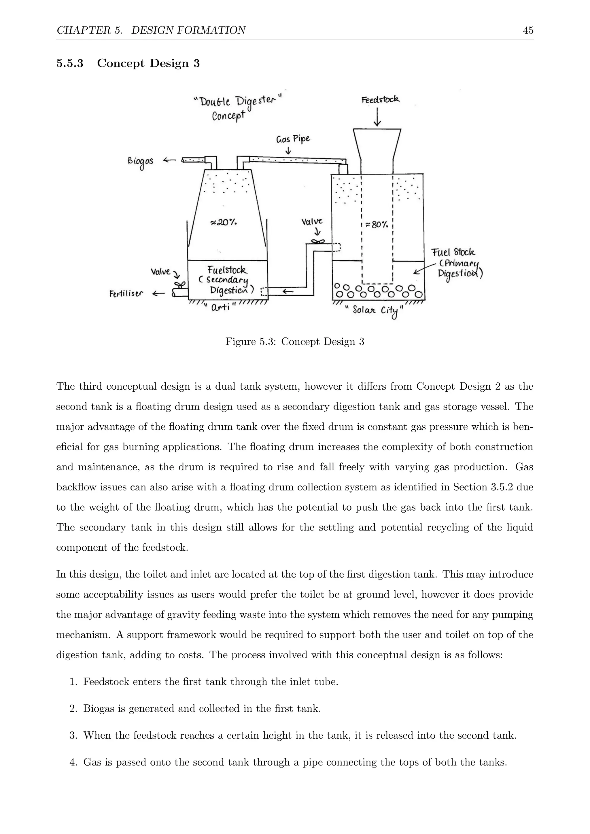 CHAPTER 5. DESIGN FORMATION 45
5.5.3 Concept Design 3
Figure 5.3: Concept Design 3
The third conceptual design is a dual tank system, however it diﬀers from Concept Design 2 as the
second tank is a ﬂoating drum design used as a secondary digestion tank and gas storage vessel. The
major advantage of the ﬂoating drum tank over the ﬁxed drum is constant gas pressure which is ben-
eﬁcial for gas burning applications. The ﬂoating drum increases the complexity of both construction
and maintenance, as the drum is required to rise and fall freely with varying gas production. Gas
backﬂow issues can also arise with a ﬂoating drum collection system as identiﬁed in Section 3.5.2 due
to the weight of the ﬂoating drum, which has the potential to push the gas back into the ﬁrst tank.
The secondary tank in this design still allows for the settling and potential recycling of the liquid
component of the feedstock.
In this design, the toilet and inlet are located at the top of the ﬁrst digestion tank. This may introduce
some acceptability issues as users would prefer the toilet be at ground level, however it does provide
the major advantage of gravity feeding waste into the system which removes the need for any pumping
mechanism. A support framework would be required to support both the user and toilet on top of the
digestion tank, adding to costs. The process involved with this conceptual design is as follows:
1. Feedstock enters the ﬁrst tank through the inlet tube.
2. Biogas is generated and collected in the ﬁrst tank.
3. When the feedstock reaches a certain height in the tank, it is released into the second tank.
4. Gas is passed onto the second tank through a pipe connecting the tops of both the tanks.
 