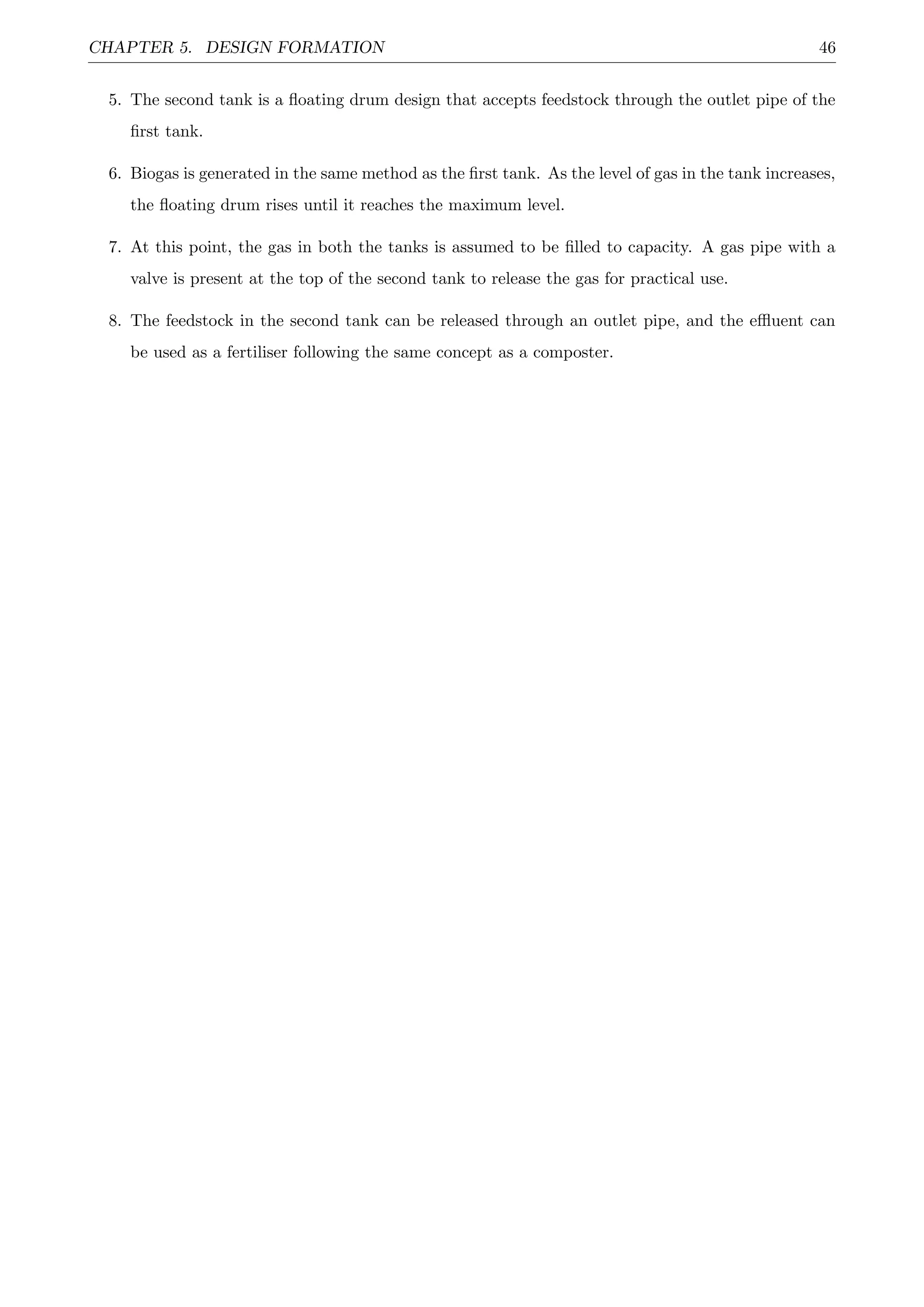 CHAPTER 5. DESIGN FORMATION 46
5. The second tank is a ﬂoating drum design that accepts feedstock through the outlet pipe of the
ﬁrst tank.
6. Biogas is generated in the same method as the ﬁrst tank. As the level of gas in the tank increases,
the ﬂoating drum rises until it reaches the maximum level.
7. At this point, the gas in both the tanks is assumed to be ﬁlled to capacity. A gas pipe with a
valve is present at the top of the second tank to release the gas for practical use.
8. The feedstock in the second tank can be released through an outlet pipe, and the eﬄuent can
be used as a fertiliser following the same concept as a composter.
 