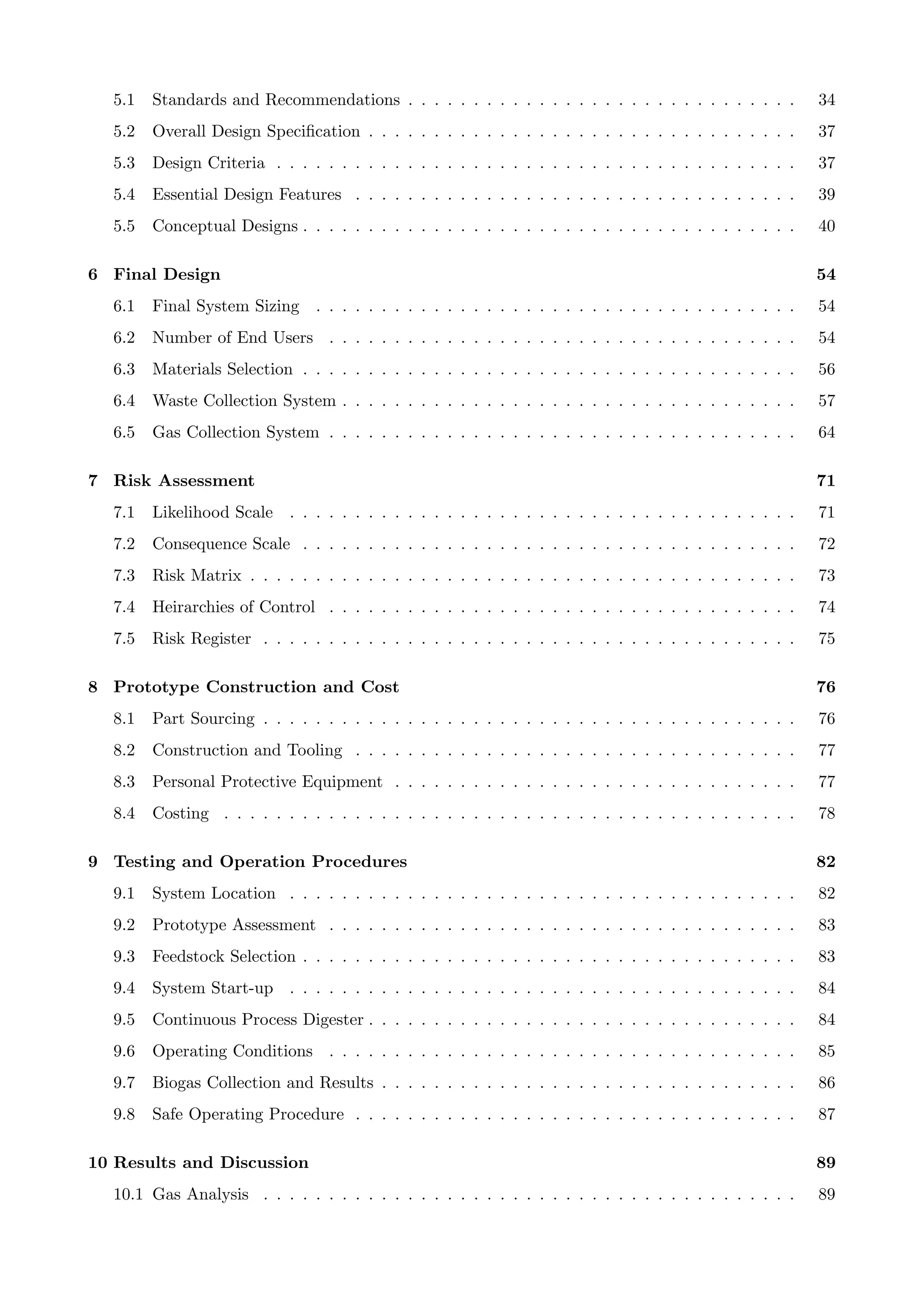 5.1 Standards and Recommendations . . . . . . . . . . . . . . . . . . . . . . . . . . . . . . 34
5.2 Overall Design Speciﬁcation . . . . . . . . . . . . . . . . . . . . . . . . . . . . . . . . . 37
5.3 Design Criteria . . . . . . . . . . . . . . . . . . . . . . . . . . . . . . . . . . . . . . . . 37
5.4 Essential Design Features . . . . . . . . . . . . . . . . . . . . . . . . . . . . . . . . . . 39
5.5 Conceptual Designs . . . . . . . . . . . . . . . . . . . . . . . . . . . . . . . . . . . . . . 40
6 Final Design 54
6.1 Final System Sizing . . . . . . . . . . . . . . . . . . . . . . . . . . . . . . . . . . . . . 54
6.2 Number of End Users . . . . . . . . . . . . . . . . . . . . . . . . . . . . . . . . . . . . 54
6.3 Materials Selection . . . . . . . . . . . . . . . . . . . . . . . . . . . . . . . . . . . . . . 56
6.4 Waste Collection System . . . . . . . . . . . . . . . . . . . . . . . . . . . . . . . . . . . 57
6.5 Gas Collection System . . . . . . . . . . . . . . . . . . . . . . . . . . . . . . . . . . . . 64
7 Risk Assessment 71
7.1 Likelihood Scale . . . . . . . . . . . . . . . . . . . . . . . . . . . . . . . . . . . . . . . 71
7.2 Consequence Scale . . . . . . . . . . . . . . . . . . . . . . . . . . . . . . . . . . . . . . 72
7.3 Risk Matrix . . . . . . . . . . . . . . . . . . . . . . . . . . . . . . . . . . . . . . . . . . 73
7.4 Heirarchies of Control . . . . . . . . . . . . . . . . . . . . . . . . . . . . . . . . . . . . 74
7.5 Risk Register . . . . . . . . . . . . . . . . . . . . . . . . . . . . . . . . . . . . . . . . . 75
8 Prototype Construction and Cost 76
8.1 Part Sourcing . . . . . . . . . . . . . . . . . . . . . . . . . . . . . . . . . . . . . . . . . 76
8.2 Construction and Tooling . . . . . . . . . . . . . . . . . . . . . . . . . . . . . . . . . . 77
8.3 Personal Protective Equipment . . . . . . . . . . . . . . . . . . . . . . . . . . . . . . . 77
8.4 Costing . . . . . . . . . . . . . . . . . . . . . . . . . . . . . . . . . . . . . . . . . . . . 78
9 Testing and Operation Procedures 82
9.1 System Location . . . . . . . . . . . . . . . . . . . . . . . . . . . . . . . . . . . . . . . 82
9.2 Prototype Assessment . . . . . . . . . . . . . . . . . . . . . . . . . . . . . . . . . . . . 83
9.3 Feedstock Selection . . . . . . . . . . . . . . . . . . . . . . . . . . . . . . . . . . . . . . 83
9.4 System Start-up . . . . . . . . . . . . . . . . . . . . . . . . . . . . . . . . . . . . . . . 84
9.5 Continuous Process Digester . . . . . . . . . . . . . . . . . . . . . . . . . . . . . . . . . 84
9.6 Operating Conditions . . . . . . . . . . . . . . . . . . . . . . . . . . . . . . . . . . . . 85
9.7 Biogas Collection and Results . . . . . . . . . . . . . . . . . . . . . . . . . . . . . . . . 86
9.8 Safe Operating Procedure . . . . . . . . . . . . . . . . . . . . . . . . . . . . . . . . . . 87
10 Results and Discussion 89
10.1 Gas Analysis . . . . . . . . . . . . . . . . . . . . . . . . . . . . . . . . . . . . . . . . . 89
 