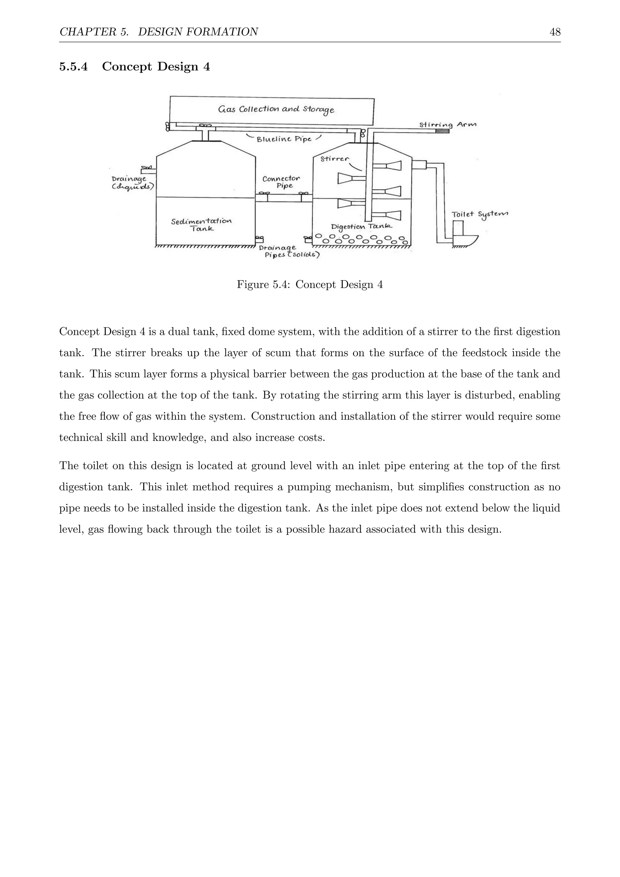 CHAPTER 5. DESIGN FORMATION 48
5.5.4 Concept Design 4
Figure 5.4: Concept Design 4
Concept Design 4 is a dual tank, ﬁxed dome system, with the addition of a stirrer to the ﬁrst digestion
tank. The stirrer breaks up the layer of scum that forms on the surface of the feedstock inside the
tank. This scum layer forms a physical barrier between the gas production at the base of the tank and
the gas collection at the top of the tank. By rotating the stirring arm this layer is disturbed, enabling
the free ﬂow of gas within the system. Construction and installation of the stirrer would require some
technical skill and knowledge, and also increase costs.
The toilet on this design is located at ground level with an inlet pipe entering at the top of the ﬁrst
digestion tank. This inlet method requires a pumping mechanism, but simpliﬁes construction as no
pipe needs to be installed inside the digestion tank. As the inlet pipe does not extend below the liquid
level, gas ﬂowing back through the toilet is a possible hazard associated with this design.
 