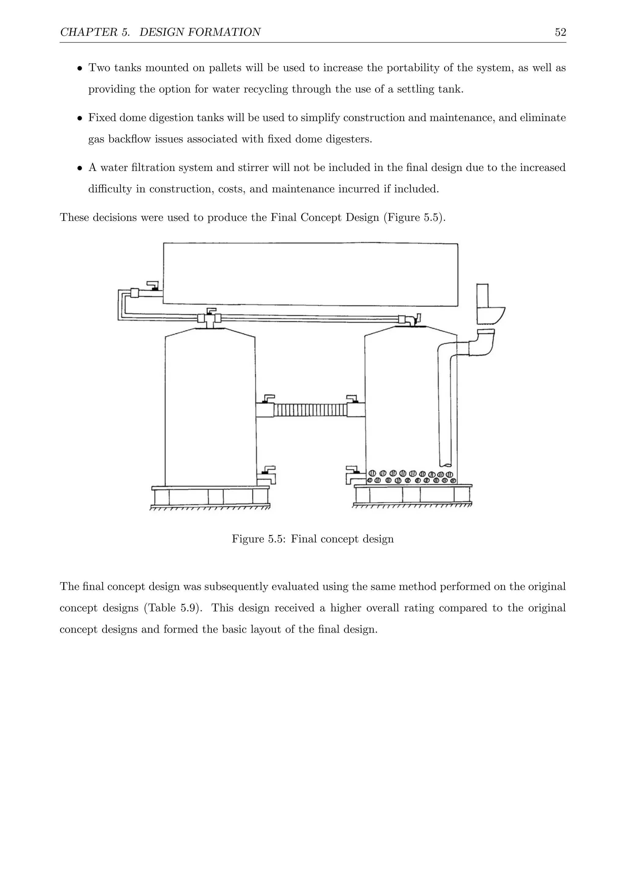 CHAPTER 5. DESIGN FORMATION 52
• Two tanks mounted on pallets will be used to increase the portability of the system, as well as
providing the option for water recycling through the use of a settling tank.
• Fixed dome digestion tanks will be used to simplify construction and maintenance, and eliminate
gas backﬂow issues associated with ﬁxed dome digesters.
• A water ﬁltration system and stirrer will not be included in the ﬁnal design due to the increased
diﬃculty in construction, costs, and maintenance incurred if included.
These decisions were used to produce the Final Concept Design (Figure 5.5).
Figure 5.5: Final concept design
The ﬁnal concept design was subsequently evaluated using the same method performed on the original
concept designs (Table 5.9). This design received a higher overall rating compared to the original
concept designs and formed the basic layout of the ﬁnal design.
 