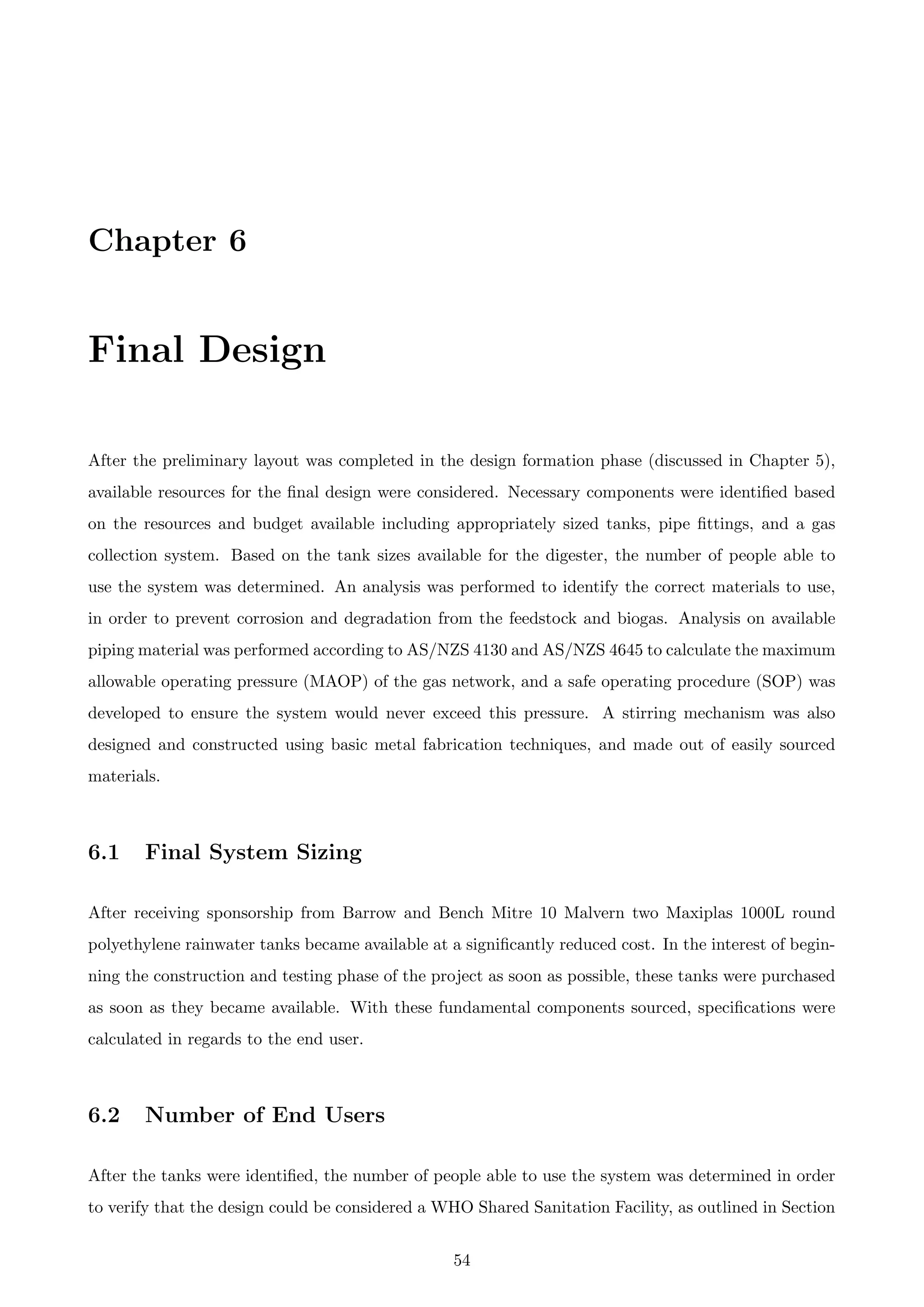 Chapter 6
Final Design
After the preliminary layout was completed in the design formation phase (discussed in Chapter 5),
available resources for the ﬁnal design were considered. Necessary components were identiﬁed based
on the resources and budget available including appropriately sized tanks, pipe ﬁttings, and a gas
collection system. Based on the tank sizes available for the digester, the number of people able to
use the system was determined. An analysis was performed to identify the correct materials to use,
in order to prevent corrosion and degradation from the feedstock and biogas. Analysis on available
piping material was performed according to AS/NZS 4130 and AS/NZS 4645 to calculate the maximum
allowable operating pressure (MAOP) of the gas network, and a safe operating procedure (SOP) was
developed to ensure the system would never exceed this pressure. A stirring mechanism was also
designed and constructed using basic metal fabrication techniques, and made out of easily sourced
materials.
6.1 Final System Sizing
After receiving sponsorship from Barrow and Bench Mitre 10 Malvern two Maxiplas 1000L round
polyethylene rainwater tanks became available at a signiﬁcantly reduced cost. In the interest of begin-
ning the construction and testing phase of the project as soon as possible, these tanks were purchased
as soon as they became available. With these fundamental components sourced, speciﬁcations were
calculated in regards to the end user.
6.2 Number of End Users
After the tanks were identiﬁed, the number of people able to use the system was determined in order
to verify that the design could be considered a WHO Shared Sanitation Facility, as outlined in Section
54
 
