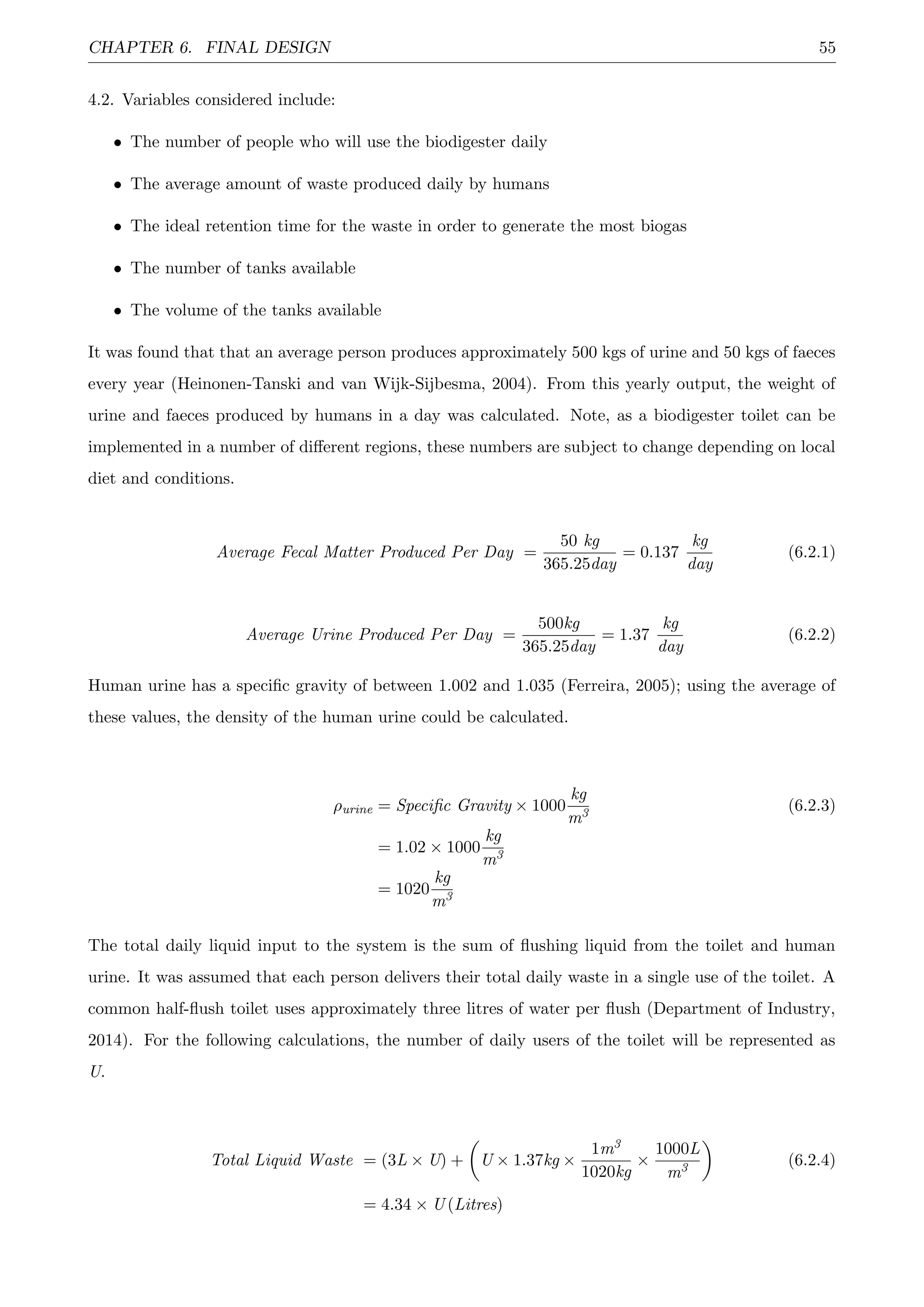 CHAPTER 6. FINAL DESIGN 55
4.2. Variables considered include:
• The number of people who will use the biodigester daily
• The average amount of waste produced daily by humans
• The ideal retention time for the waste in order to generate the most biogas
• The number of tanks available
• The volume of the tanks available
It was found that that an average person produces approximately 500 kgs of urine and 50 kgs of faeces
every year (Heinonen-Tanski and van Wijk-Sijbesma, 2004). From this yearly output, the weight of
urine and faeces produced by humans in a day was calculated. Note, as a biodigester toilet can be
implemented in a number of diﬀerent regions, these numbers are subject to change depending on local
diet and conditions.
Average Fecal Matter Produced Per Day =
50 kg
365.25day
= 0.137
kg
day
(6.2.1)
Average Urine Produced Per Day =
500kg
365.25day
= 1.37
kg
day
(6.2.2)
Human urine has a speciﬁc gravity of between 1.002 and 1.035 (Ferreira, 2005); using the average of
these values, the density of the human urine could be calculated.
ρurine = Speciﬁc Gravity × 1000
kg
m3 (6.2.3)
= 1.02 × 1000
kg
m3
= 1020
kg
m3
The total daily liquid input to the system is the sum of ﬂushing liquid from the toilet and human
urine. It was assumed that each person delivers their total daily waste in a single use of the toilet. A
common half-ﬂush toilet uses approximately three litres of water per ﬂush (Department of Industry,
2014). For the following calculations, the number of daily users of the toilet will be represented as
U.
Total Liquid Waste = (3L × U) + U × 1.37kg ×
1m3
1020kg
×
1000L
m3 (6.2.4)
= 4.34 × U (Litres)
 