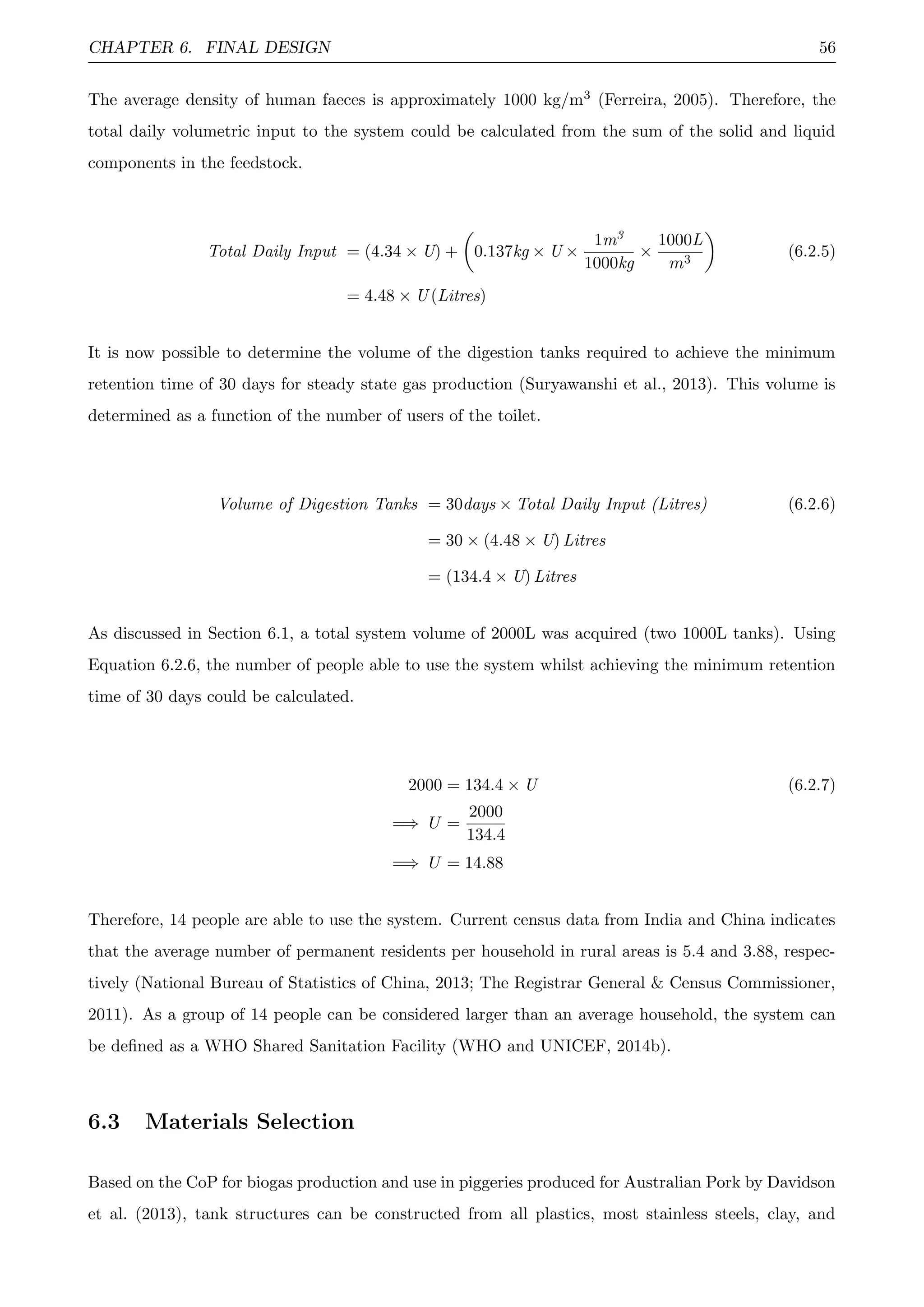 CHAPTER 6. FINAL DESIGN 56
The average density of human faeces is approximately 1000 kg/m3 (Ferreira, 2005). Therefore, the
total daily volumetric input to the system could be calculated from the sum of the solid and liquid
components in the feedstock.
Total Daily Input = (4.34 × U) + 0.137kg × U ×
1m3
1000kg
×
1000L
m3
(6.2.5)
= 4.48 × U (Litres)
It is now possible to determine the volume of the digestion tanks required to achieve the minimum
retention time of 30 days for steady state gas production (Suryawanshi et al., 2013). This volume is
determined as a function of the number of users of the toilet.
Volume of Digestion Tanks = 30days × Total Daily Input (Litres) (6.2.6)
= 30 × (4.48 × U) Litres
= (134.4 × U) Litres
As discussed in Section 6.1, a total system volume of 2000L was acquired (two 1000L tanks). Using
Equation 6.2.6, the number of people able to use the system whilst achieving the minimum retention
time of 30 days could be calculated.
2000 = 134.4 × U (6.2.7)
=⇒ U =
2000
134.4
=⇒ U = 14.88
Therefore, 14 people are able to use the system. Current census data from India and China indicates
that the average number of permanent residents per household in rural areas is 5.4 and 3.88, respec-
tively (National Bureau of Statistics of China, 2013; The Registrar General & Census Commissioner,
2011). As a group of 14 people can be considered larger than an average household, the system can
be deﬁned as a WHO Shared Sanitation Facility (WHO and UNICEF, 2014b).
6.3 Materials Selection
Based on the CoP for biogas production and use in piggeries produced for Australian Pork by Davidson
et al. (2013), tank structures can be constructed from all plastics, most stainless steels, clay, and
 