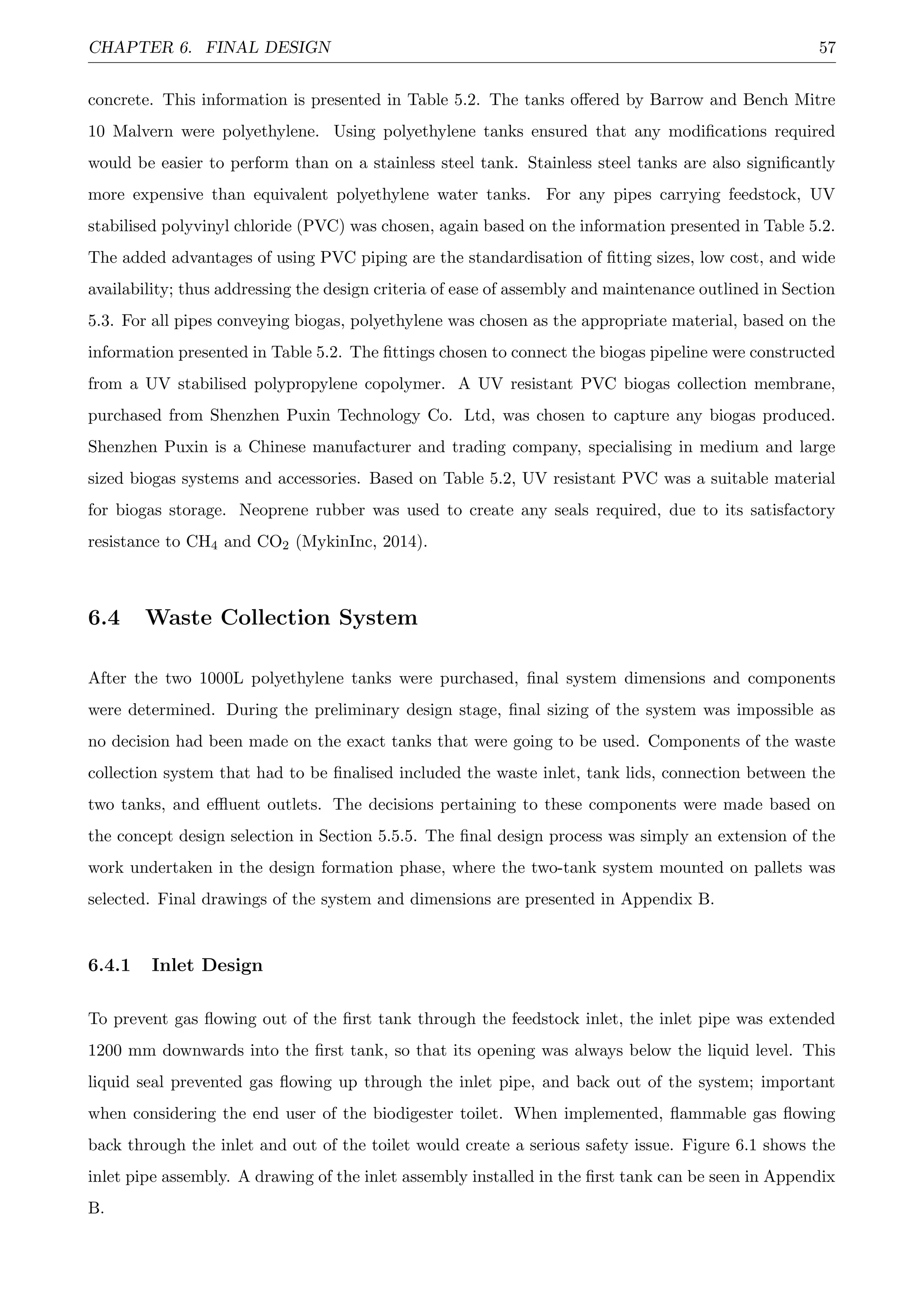 CHAPTER 6. FINAL DESIGN 57
concrete. This information is presented in Table 5.2. The tanks oﬀered by Barrow and Bench Mitre
10 Malvern were polyethylene. Using polyethylene tanks ensured that any modiﬁcations required
would be easier to perform than on a stainless steel tank. Stainless steel tanks are also signiﬁcantly
more expensive than equivalent polyethylene water tanks. For any pipes carrying feedstock, UV
stabilised polyvinyl chloride (PVC) was chosen, again based on the information presented in Table 5.2.
The added advantages of using PVC piping are the standardisation of ﬁtting sizes, low cost, and wide
availability; thus addressing the design criteria of ease of assembly and maintenance outlined in Section
5.3. For all pipes conveying biogas, polyethylene was chosen as the appropriate material, based on the
information presented in Table 5.2. The ﬁttings chosen to connect the biogas pipeline were constructed
from a UV stabilised polypropylene copolymer. A UV resistant PVC biogas collection membrane,
purchased from Shenzhen Puxin Technology Co. Ltd, was chosen to capture any biogas produced.
Shenzhen Puxin is a Chinese manufacturer and trading company, specialising in medium and large
sized biogas systems and accessories. Based on Table 5.2, UV resistant PVC was a suitable material
for biogas storage. Neoprene rubber was used to create any seals required, due to its satisfactory
resistance to CH4 and CO2 (MykinInc, 2014).
6.4 Waste Collection System
After the two 1000L polyethylene tanks were purchased, ﬁnal system dimensions and components
were determined. During the preliminary design stage, ﬁnal sizing of the system was impossible as
no decision had been made on the exact tanks that were going to be used. Components of the waste
collection system that had to be ﬁnalised included the waste inlet, tank lids, connection between the
two tanks, and eﬄuent outlets. The decisions pertaining to these components were made based on
the concept design selection in Section 5.5.5. The ﬁnal design process was simply an extension of the
work undertaken in the design formation phase, where the two-tank system mounted on pallets was
selected. Final drawings of the system and dimensions are presented in Appendix B.
6.4.1 Inlet Design
To prevent gas ﬂowing out of the ﬁrst tank through the feedstock inlet, the inlet pipe was extended
1200 mm downwards into the ﬁrst tank, so that its opening was always below the liquid level. This
liquid seal prevented gas ﬂowing up through the inlet pipe, and back out of the system; important
when considering the end user of the biodigester toilet. When implemented, ﬂammable gas ﬂowing
back through the inlet and out of the toilet would create a serious safety issue. Figure 6.1 shows the
inlet pipe assembly. A drawing of the inlet assembly installed in the ﬁrst tank can be seen in Appendix
B.
 