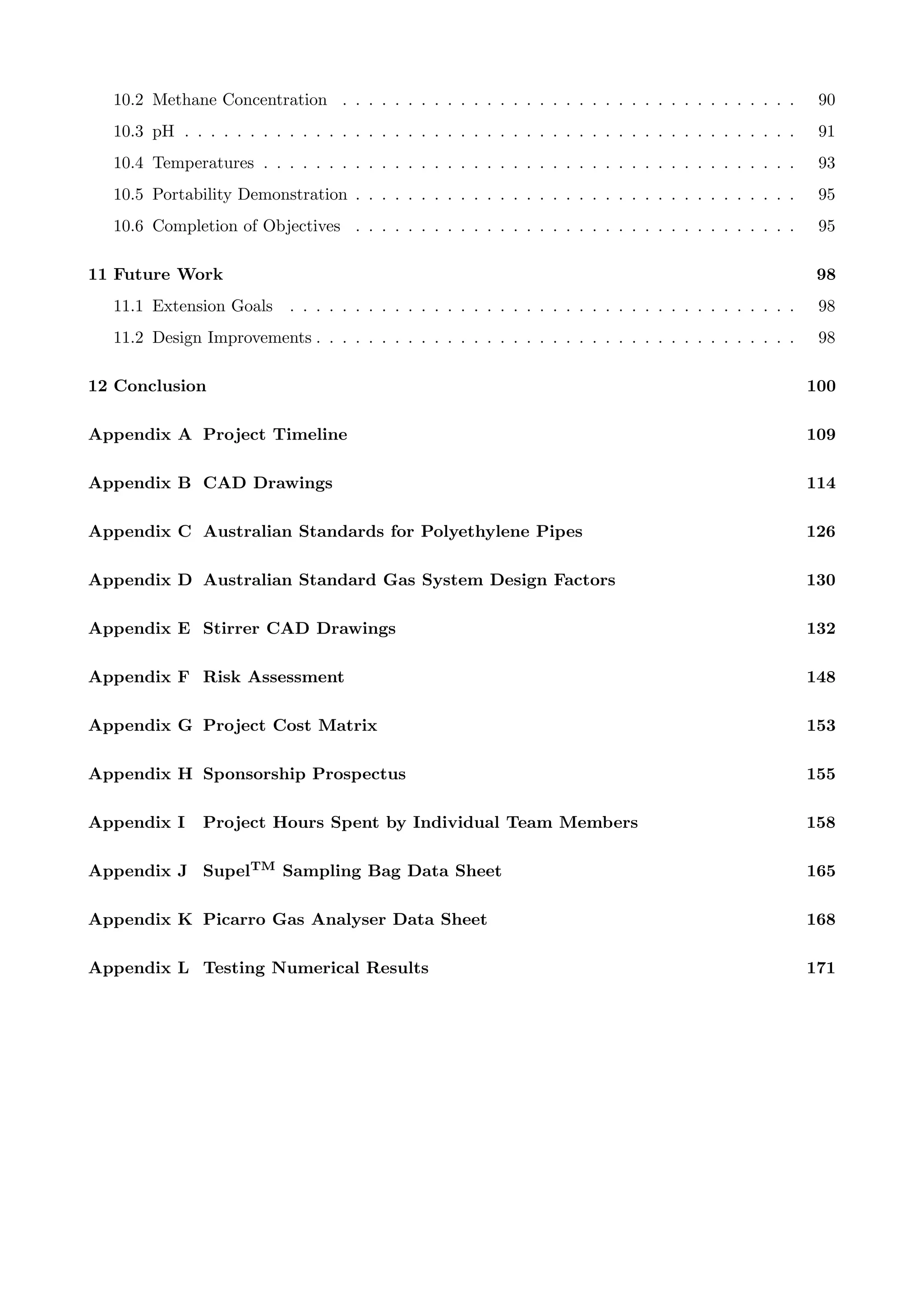 10.2 Methane Concentration . . . . . . . . . . . . . . . . . . . . . . . . . . . . . . . . . . . 90
10.3 pH . . . . . . . . . . . . . . . . . . . . . . . . . . . . . . . . . . . . . . . . . . . . . . . 91
10.4 Temperatures . . . . . . . . . . . . . . . . . . . . . . . . . . . . . . . . . . . . . . . . . 93
10.5 Portability Demonstration . . . . . . . . . . . . . . . . . . . . . . . . . . . . . . . . . . 95
10.6 Completion of Objectives . . . . . . . . . . . . . . . . . . . . . . . . . . . . . . . . . . 95
11 Future Work 98
11.1 Extension Goals . . . . . . . . . . . . . . . . . . . . . . . . . . . . . . . . . . . . . . . 98
11.2 Design Improvements . . . . . . . . . . . . . . . . . . . . . . . . . . . . . . . . . . . . . 98
12 Conclusion 100
Appendix A Project Timeline 109
Appendix B CAD Drawings 114
Appendix C Australian Standards for Polyethylene Pipes 126
Appendix D Australian Standard Gas System Design Factors 130
Appendix E Stirrer CAD Drawings 132
Appendix F Risk Assessment 148
Appendix G Project Cost Matrix 153
Appendix H Sponsorship Prospectus 155
Appendix I Project Hours Spent by Individual Team Members 158
Appendix J SupelTM Sampling Bag Data Sheet 165
Appendix K Picarro Gas Analyser Data Sheet 168
Appendix L Testing Numerical Results 171
 