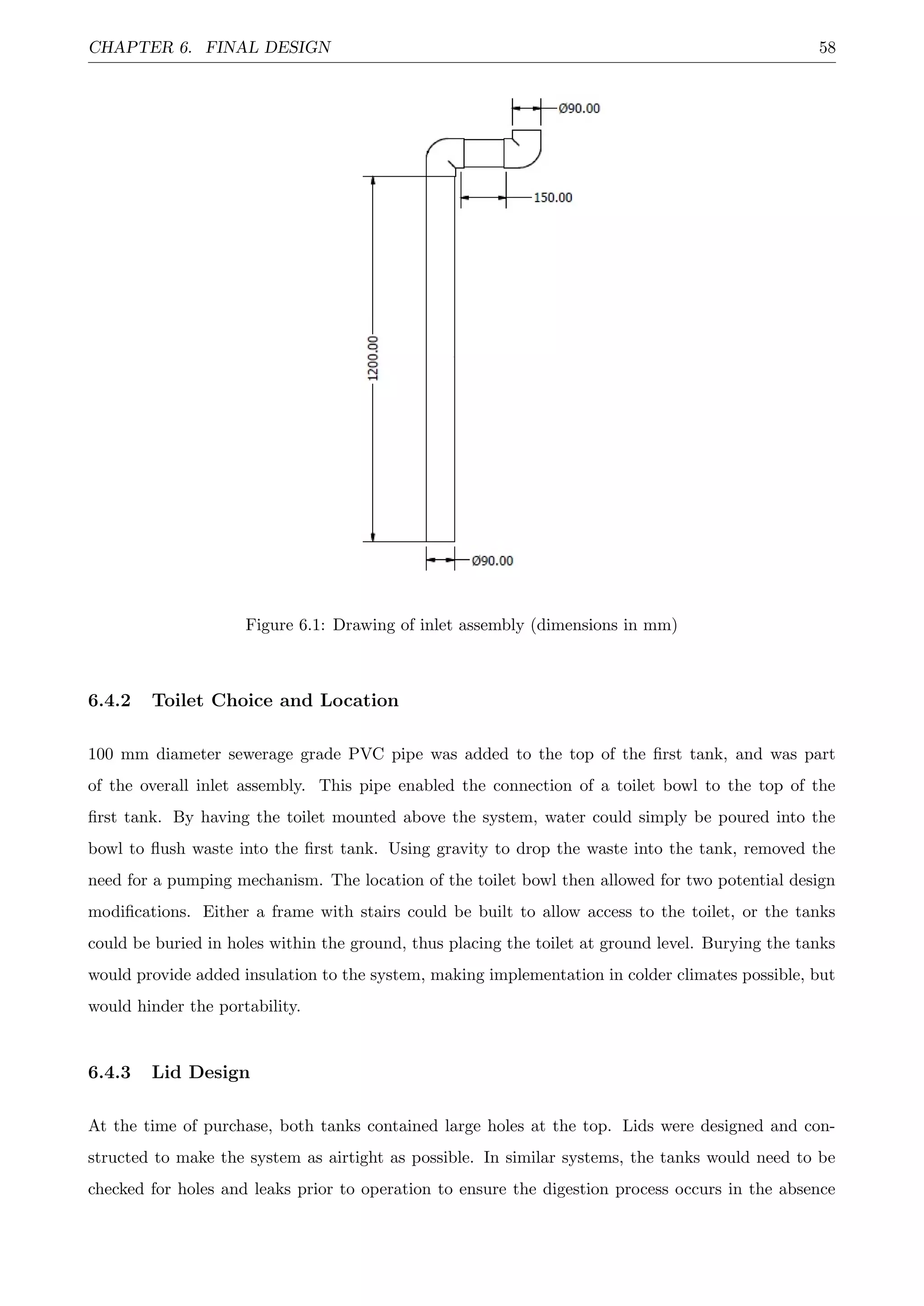 CHAPTER 6. FINAL DESIGN 58
Figure 6.1: Drawing of inlet assembly (dimensions in mm)
6.4.2 Toilet Choice and Location
100 mm diameter sewerage grade PVC pipe was added to the top of the ﬁrst tank, and was part
of the overall inlet assembly. This pipe enabled the connection of a toilet bowl to the top of the
ﬁrst tank. By having the toilet mounted above the system, water could simply be poured into the
bowl to ﬂush waste into the ﬁrst tank. Using gravity to drop the waste into the tank, removed the
need for a pumping mechanism. The location of the toilet bowl then allowed for two potential design
modiﬁcations. Either a frame with stairs could be built to allow access to the toilet, or the tanks
could be buried in holes within the ground, thus placing the toilet at ground level. Burying the tanks
would provide added insulation to the system, making implementation in colder climates possible, but
would hinder the portability.
6.4.3 Lid Design
At the time of purchase, both tanks contained large holes at the top. Lids were designed and con-
structed to make the system as airtight as possible. In similar systems, the tanks would need to be
checked for holes and leaks prior to operation to ensure the digestion process occurs in the absence
 