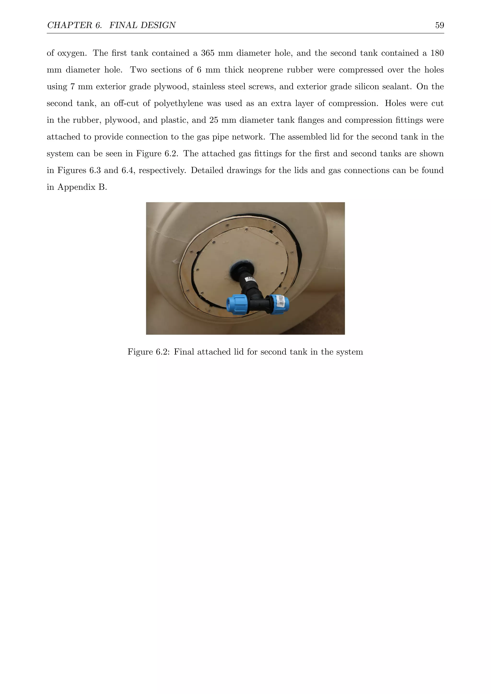 CHAPTER 6. FINAL DESIGN 59
of oxygen. The ﬁrst tank contained a 365 mm diameter hole, and the second tank contained a 180
mm diameter hole. Two sections of 6 mm thick neoprene rubber were compressed over the holes
using 7 mm exterior grade plywood, stainless steel screws, and exterior grade silicon sealant. On the
second tank, an oﬀ-cut of polyethylene was used as an extra layer of compression. Holes were cut
in the rubber, plywood, and plastic, and 25 mm diameter tank ﬂanges and compression ﬁttings were
attached to provide connection to the gas pipe network. The assembled lid for the second tank in the
system can be seen in Figure 6.2. The attached gas ﬁttings for the ﬁrst and second tanks are shown
in Figures 6.3 and 6.4, respectively. Detailed drawings for the lids and gas connections can be found
in Appendix B.
Figure 6.2: Final attached lid for second tank in the system
 
