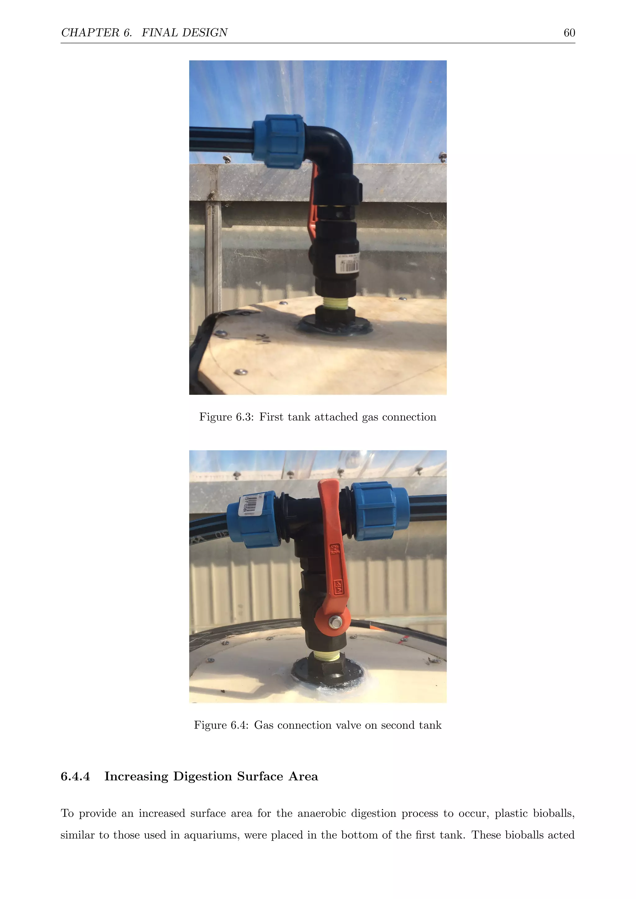 CHAPTER 6. FINAL DESIGN 60
Figure 6.3: First tank attached gas connection
Figure 6.4: Gas connection valve on second tank
6.4.4 Increasing Digestion Surface Area
To provide an increased surface area for the anaerobic digestion process to occur, plastic bioballs,
similar to those used in aquariums, were placed in the bottom of the ﬁrst tank. These bioballs acted
 