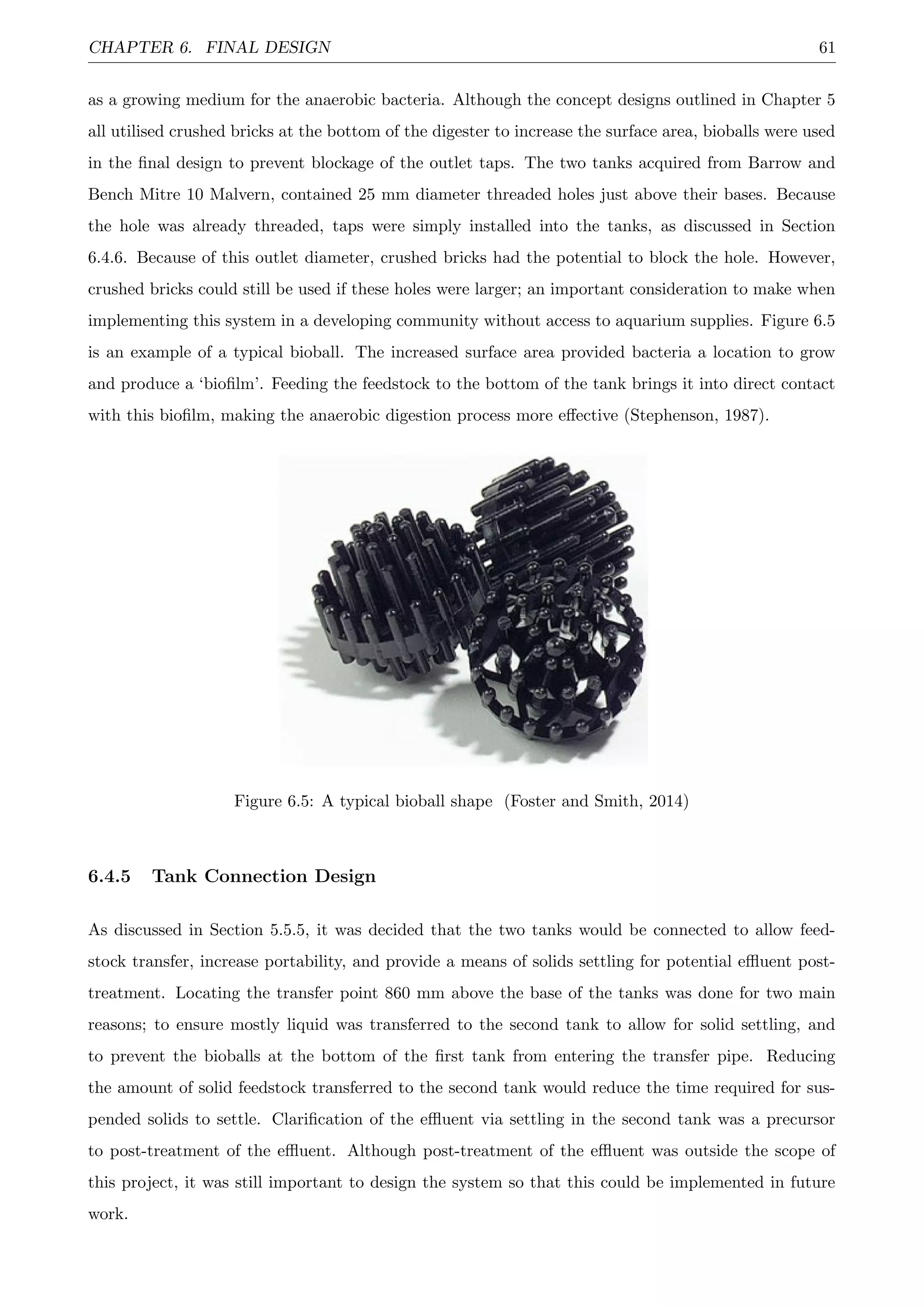 CHAPTER 6. FINAL DESIGN 61
as a growing medium for the anaerobic bacteria. Although the concept designs outlined in Chapter 5
all utilised crushed bricks at the bottom of the digester to increase the surface area, bioballs were used
in the ﬁnal design to prevent blockage of the outlet taps. The two tanks acquired from Barrow and
Bench Mitre 10 Malvern, contained 25 mm diameter threaded holes just above their bases. Because
the hole was already threaded, taps were simply installed into the tanks, as discussed in Section
6.4.6. Because of this outlet diameter, crushed bricks had the potential to block the hole. However,
crushed bricks could still be used if these holes were larger; an important consideration to make when
implementing this system in a developing community without access to aquarium supplies. Figure 6.5
is an example of a typical bioball. The increased surface area provided bacteria a location to grow
and produce a ‘bioﬁlm’. Feeding the feedstock to the bottom of the tank brings it into direct contact
with this bioﬁlm, making the anaerobic digestion process more eﬀective (Stephenson, 1987).
Figure 6.5: A typical bioball shape (Foster and Smith, 2014)
6.4.5 Tank Connection Design
As discussed in Section 5.5.5, it was decided that the two tanks would be connected to allow feed-
stock transfer, increase portability, and provide a means of solids settling for potential eﬄuent post-
treatment. Locating the transfer point 860 mm above the base of the tanks was done for two main
reasons; to ensure mostly liquid was transferred to the second tank to allow for solid settling, and
to prevent the bioballs at the bottom of the ﬁrst tank from entering the transfer pipe. Reducing
the amount of solid feedstock transferred to the second tank would reduce the time required for sus-
pended solids to settle. Clariﬁcation of the eﬄuent via settling in the second tank was a precursor
to post-treatment of the eﬄuent. Although post-treatment of the eﬄuent was outside the scope of
this project, it was still important to design the system so that this could be implemented in future
work.
 