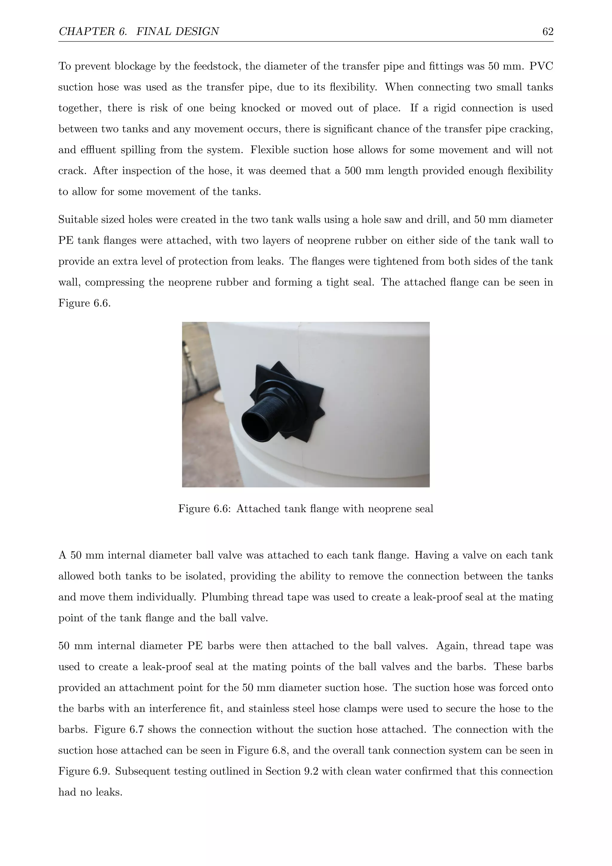 CHAPTER 6. FINAL DESIGN 62
To prevent blockage by the feedstock, the diameter of the transfer pipe and ﬁttings was 50 mm. PVC
suction hose was used as the transfer pipe, due to its ﬂexibility. When connecting two small tanks
together, there is risk of one being knocked or moved out of place. If a rigid connection is used
between two tanks and any movement occurs, there is signiﬁcant chance of the transfer pipe cracking,
and eﬄuent spilling from the system. Flexible suction hose allows for some movement and will not
crack. After inspection of the hose, it was deemed that a 500 mm length provided enough ﬂexibility
to allow for some movement of the tanks.
Suitable sized holes were created in the two tank walls using a hole saw and drill, and 50 mm diameter
PE tank ﬂanges were attached, with two layers of neoprene rubber on either side of the tank wall to
provide an extra level of protection from leaks. The ﬂanges were tightened from both sides of the tank
wall, compressing the neoprene rubber and forming a tight seal. The attached ﬂange can be seen in
Figure 6.6.
Figure 6.6: Attached tank ﬂange with neoprene seal
A 50 mm internal diameter ball valve was attached to each tank ﬂange. Having a valve on each tank
allowed both tanks to be isolated, providing the ability to remove the connection between the tanks
and move them individually. Plumbing thread tape was used to create a leak-proof seal at the mating
point of the tank ﬂange and the ball valve.
50 mm internal diameter PE barbs were then attached to the ball valves. Again, thread tape was
used to create a leak-proof seal at the mating points of the ball valves and the barbs. These barbs
provided an attachment point for the 50 mm diameter suction hose. The suction hose was forced onto
the barbs with an interference ﬁt, and stainless steel hose clamps were used to secure the hose to the
barbs. Figure 6.7 shows the connection without the suction hose attached. The connection with the
suction hose attached can be seen in Figure 6.8, and the overall tank connection system can be seen in
Figure 6.9. Subsequent testing outlined in Section 9.2 with clean water conﬁrmed that this connection
had no leaks.
 