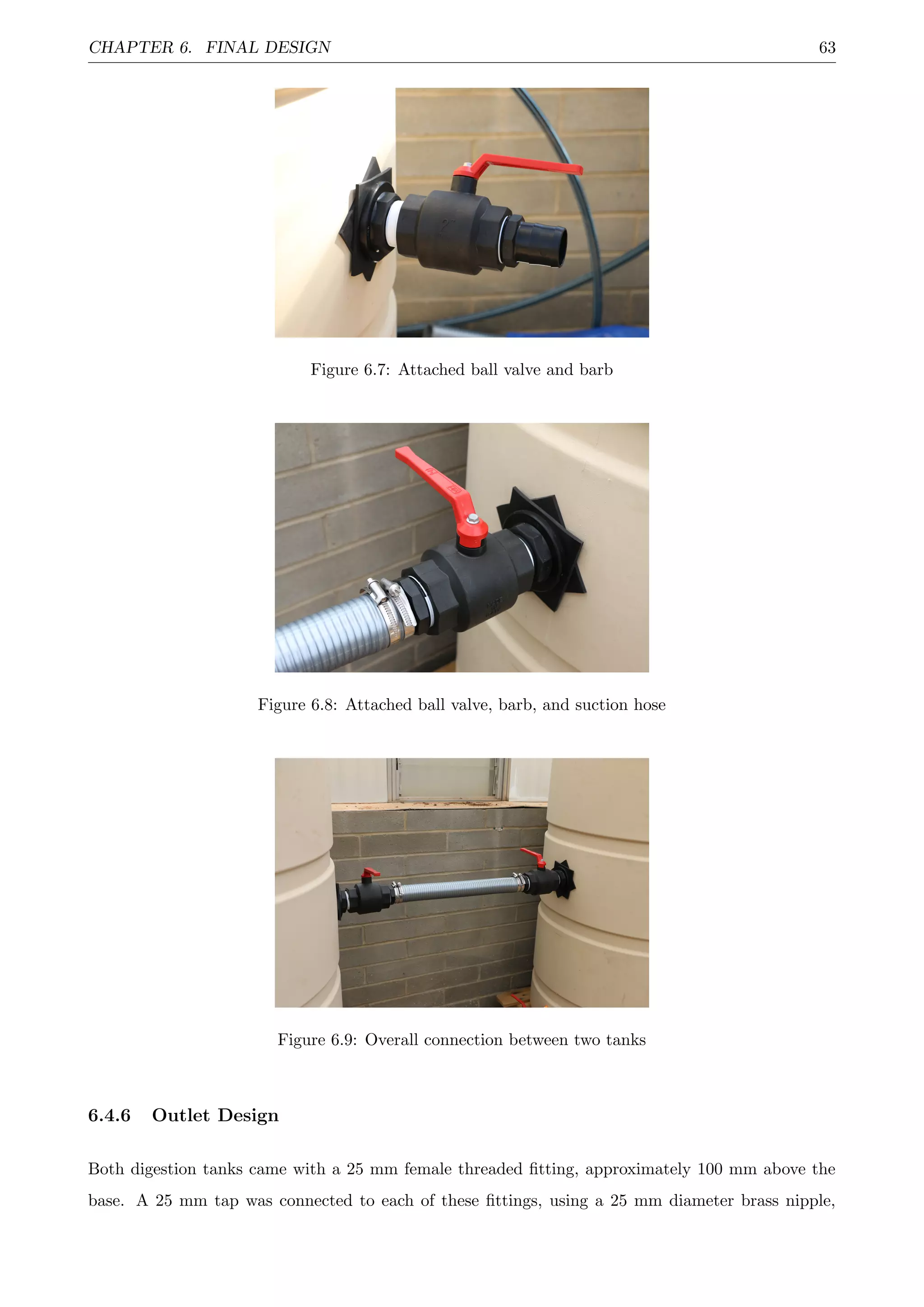 CHAPTER 6. FINAL DESIGN 63
Figure 6.7: Attached ball valve and barb
Figure 6.8: Attached ball valve, barb, and suction hose
Figure 6.9: Overall connection between two tanks
6.4.6 Outlet Design
Both digestion tanks came with a 25 mm female threaded ﬁtting, approximately 100 mm above the
base. A 25 mm tap was connected to each of these ﬁttings, using a 25 mm diameter brass nipple,
 