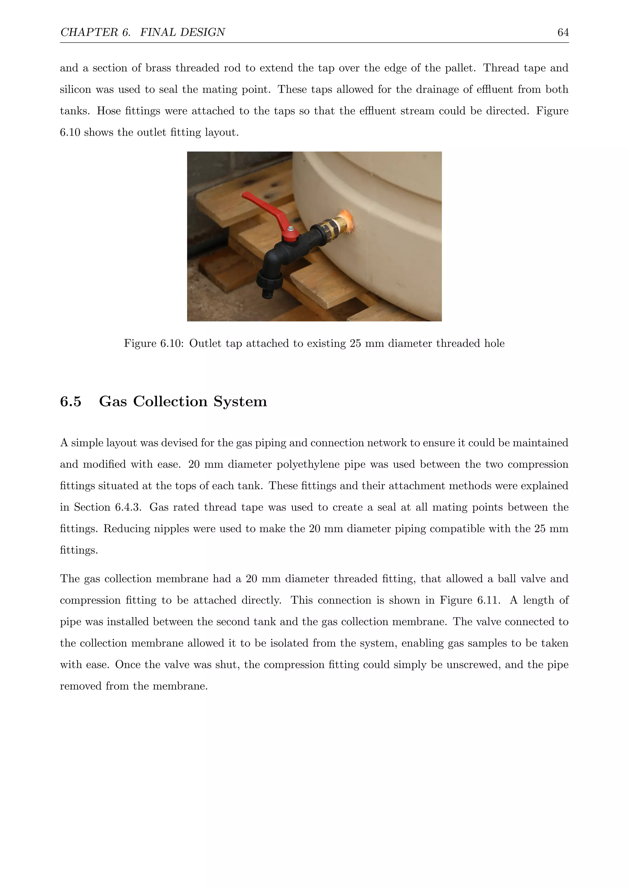 CHAPTER 6. FINAL DESIGN 64
and a section of brass threaded rod to extend the tap over the edge of the pallet. Thread tape and
silicon was used to seal the mating point. These taps allowed for the drainage of eﬄuent from both
tanks. Hose ﬁttings were attached to the taps so that the eﬄuent stream could be directed. Figure
6.10 shows the outlet ﬁtting layout.
Figure 6.10: Outlet tap attached to existing 25 mm diameter threaded hole
6.5 Gas Collection System
A simple layout was devised for the gas piping and connection network to ensure it could be maintained
and modiﬁed with ease. 20 mm diameter polyethylene pipe was used between the two compression
ﬁttings situated at the tops of each tank. These ﬁttings and their attachment methods were explained
in Section 6.4.3. Gas rated thread tape was used to create a seal at all mating points between the
ﬁttings. Reducing nipples were used to make the 20 mm diameter piping compatible with the 25 mm
ﬁttings.
The gas collection membrane had a 20 mm diameter threaded ﬁtting, that allowed a ball valve and
compression ﬁtting to be attached directly. This connection is shown in Figure 6.11. A length of
pipe was installed between the second tank and the gas collection membrane. The valve connected to
the collection membrane allowed it to be isolated from the system, enabling gas samples to be taken
with ease. Once the valve was shut, the compression ﬁtting could simply be unscrewed, and the pipe
removed from the membrane.
 