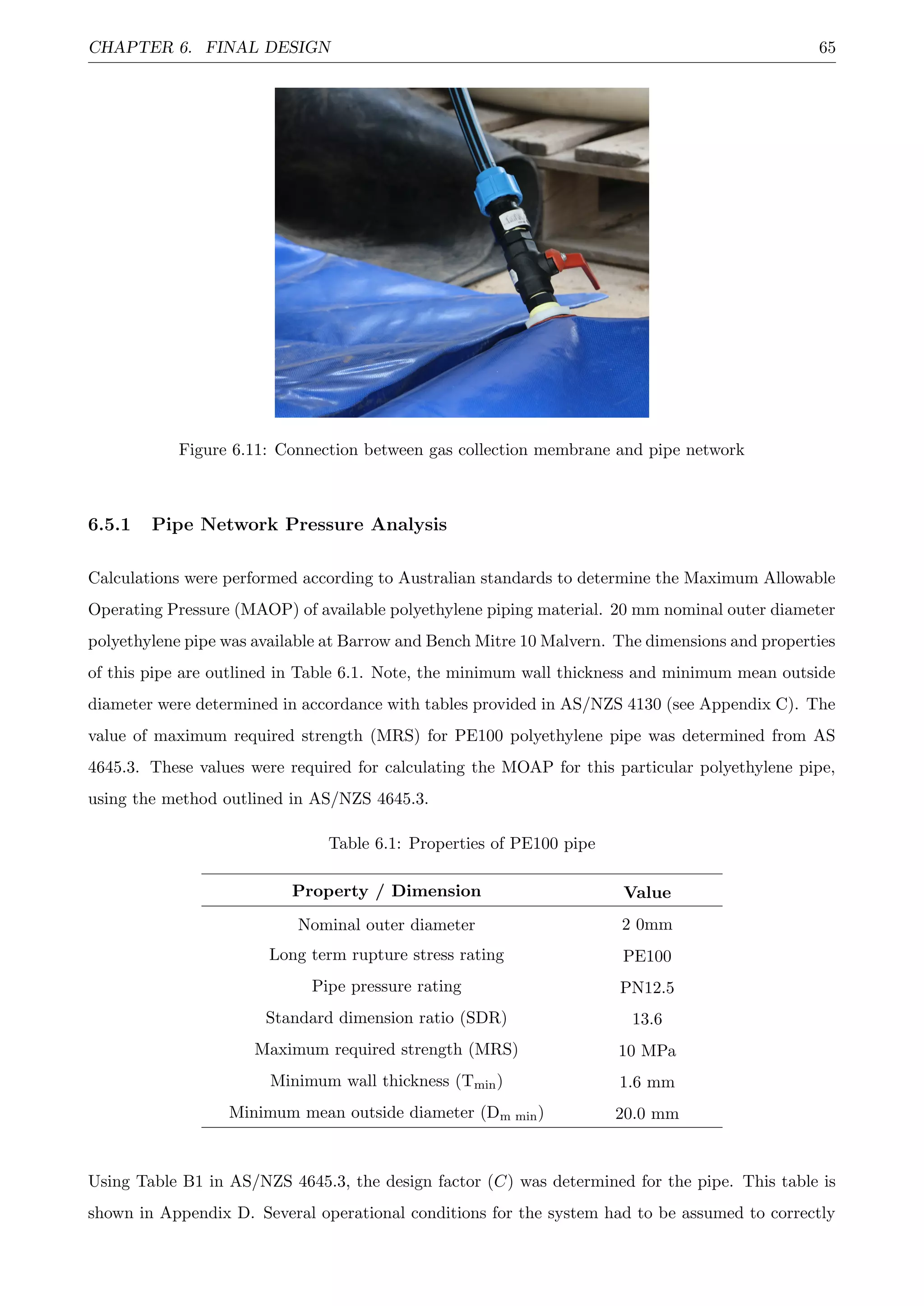 CHAPTER 6. FINAL DESIGN 65
Figure 6.11: Connection between gas collection membrane and pipe network
6.5.1 Pipe Network Pressure Analysis
Calculations were performed according to Australian standards to determine the Maximum Allowable
Operating Pressure (MAOP) of available polyethylene piping material. 20 mm nominal outer diameter
polyethylene pipe was available at Barrow and Bench Mitre 10 Malvern. The dimensions and properties
of this pipe are outlined in Table 6.1. Note, the minimum wall thickness and minimum mean outside
diameter were determined in accordance with tables provided in AS/NZS 4130 (see Appendix C). The
value of maximum required strength (MRS) for PE100 polyethylene pipe was determined from AS
4645.3. These values were required for calculating the MOAP for this particular polyethylene pipe,
using the method outlined in AS/NZS 4645.3.
Table 6.1: Properties of PE100 pipe
Property / Dimension Value
Nominal outer diameter 2 0mm
Long term rupture stress rating PE100
Pipe pressure rating PN12.5
Standard dimension ratio (SDR) 13.6
Maximum required strength (MRS) 10 MPa
Minimum wall thickness (Tmin) 1.6 mm
Minimum mean outside diameter (Dm min) 20.0 mm
Using Table B1 in AS/NZS 4645.3, the design factor (C) was determined for the pipe. This table is
shown in Appendix D. Several operational conditions for the system had to be assumed to correctly
 