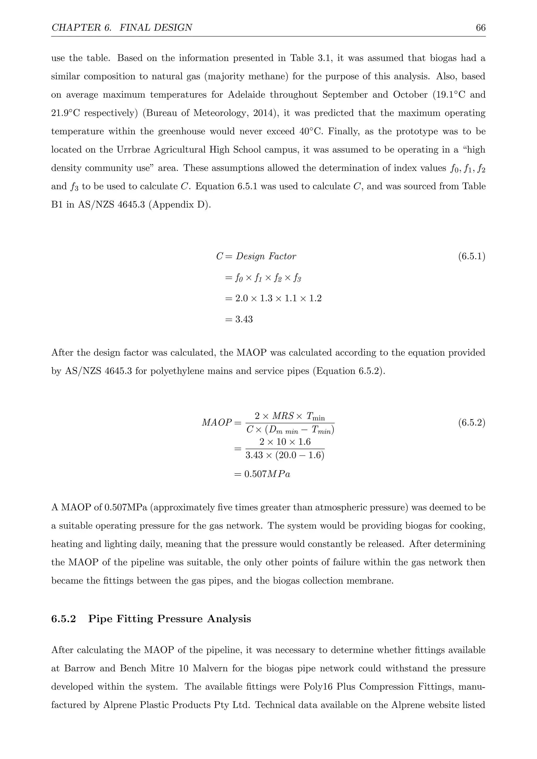 CHAPTER 6. FINAL DESIGN 66
use the table. Based on the information presented in Table 3.1, it was assumed that biogas had a
similar composition to natural gas (majority methane) for the purpose of this analysis. Also, based
on average maximum temperatures for Adelaide throughout September and October (19.1◦C and
21.9◦C respectively) (Bureau of Meteorology, 2014), it was predicted that the maximum operating
temperature within the greenhouse would never exceed 40◦C. Finally, as the prototype was to be
located on the Urrbrae Agricultural High School campus, it was assumed to be operating in a “high
density community use” area. These assumptions allowed the determination of index values f0, f1, f2
and f3 to be used to calculate C. Equation 6.5.1 was used to calculate C, and was sourced from Table
B1 in AS/NZS 4645.3 (Appendix D).
C = Design Factor (6.5.1)
= f0 × f1 × f2 × f3
= 2.0 × 1.3 × 1.1 × 1.2
= 3.43
After the design factor was calculated, the MAOP was calculated according to the equation provided
by AS/NZS 4645.3 for polyethylene mains and service pipes (Equation 6.5.2).
MAOP =
2 × MRS × Tmin
C × (Dm min − Tmin)
(6.5.2)
=
2 × 10 × 1.6
3.43 × (20.0 − 1.6)
= 0.507MPa
A MAOP of 0.507MPa (approximately ﬁve times greater than atmospheric pressure) was deemed to be
a suitable operating pressure for the gas network. The system would be providing biogas for cooking,
heating and lighting daily, meaning that the pressure would constantly be released. After determining
the MAOP of the pipeline was suitable, the only other points of failure within the gas network then
became the ﬁttings between the gas pipes, and the biogas collection membrane.
6.5.2 Pipe Fitting Pressure Analysis
After calculating the MAOP of the pipeline, it was necessary to determine whether ﬁttings available
at Barrow and Bench Mitre 10 Malvern for the biogas pipe network could withstand the pressure
developed within the system. The available ﬁttings were Poly16 Plus Compression Fittings, manu-
factured by Alprene Plastic Products Pty Ltd. Technical data available on the Alprene website listed
 