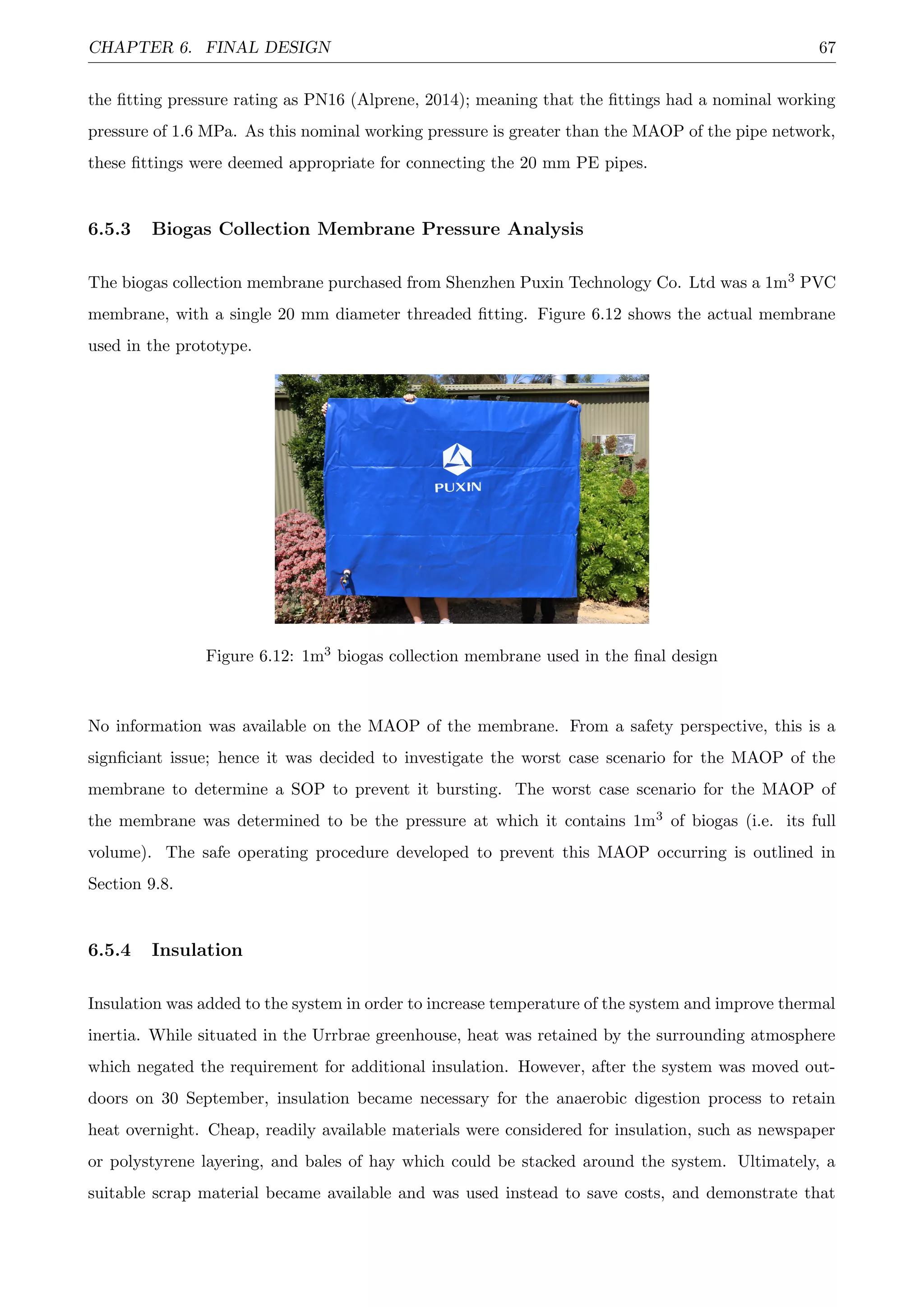 CHAPTER 6. FINAL DESIGN 67
the ﬁtting pressure rating as PN16 (Alprene, 2014); meaning that the ﬁttings had a nominal working
pressure of 1.6 MPa. As this nominal working pressure is greater than the MAOP of the pipe network,
these ﬁttings were deemed appropriate for connecting the 20 mm PE pipes.
6.5.3 Biogas Collection Membrane Pressure Analysis
The biogas collection membrane purchased from Shenzhen Puxin Technology Co. Ltd was a 1m3 PVC
membrane, with a single 20 mm diameter threaded ﬁtting. Figure 6.12 shows the actual membrane
used in the prototype.
Figure 6.12: 1m3 biogas collection membrane used in the ﬁnal design
No information was available on the MAOP of the membrane. From a safety perspective, this is a
signﬁciant issue; hence it was decided to investigate the worst case scenario for the MAOP of the
membrane to determine a SOP to prevent it bursting. The worst case scenario for the MAOP of
the membrane was determined to be the pressure at which it contains 1m3 of biogas (i.e. its full
volume). The safe operating procedure developed to prevent this MAOP occurring is outlined in
Section 9.8.
6.5.4 Insulation
Insulation was added to the system in order to increase temperature of the system and improve thermal
inertia. While situated in the Urrbrae greenhouse, heat was retained by the surrounding atmosphere
which negated the requirement for additional insulation. However, after the system was moved out-
doors on 30 September, insulation became necessary for the anaerobic digestion process to retain
heat overnight. Cheap, readily available materials were considered for insulation, such as newspaper
or polystyrene layering, and bales of hay which could be stacked around the system. Ultimately, a
suitable scrap material became available and was used instead to save costs, and demonstrate that
 