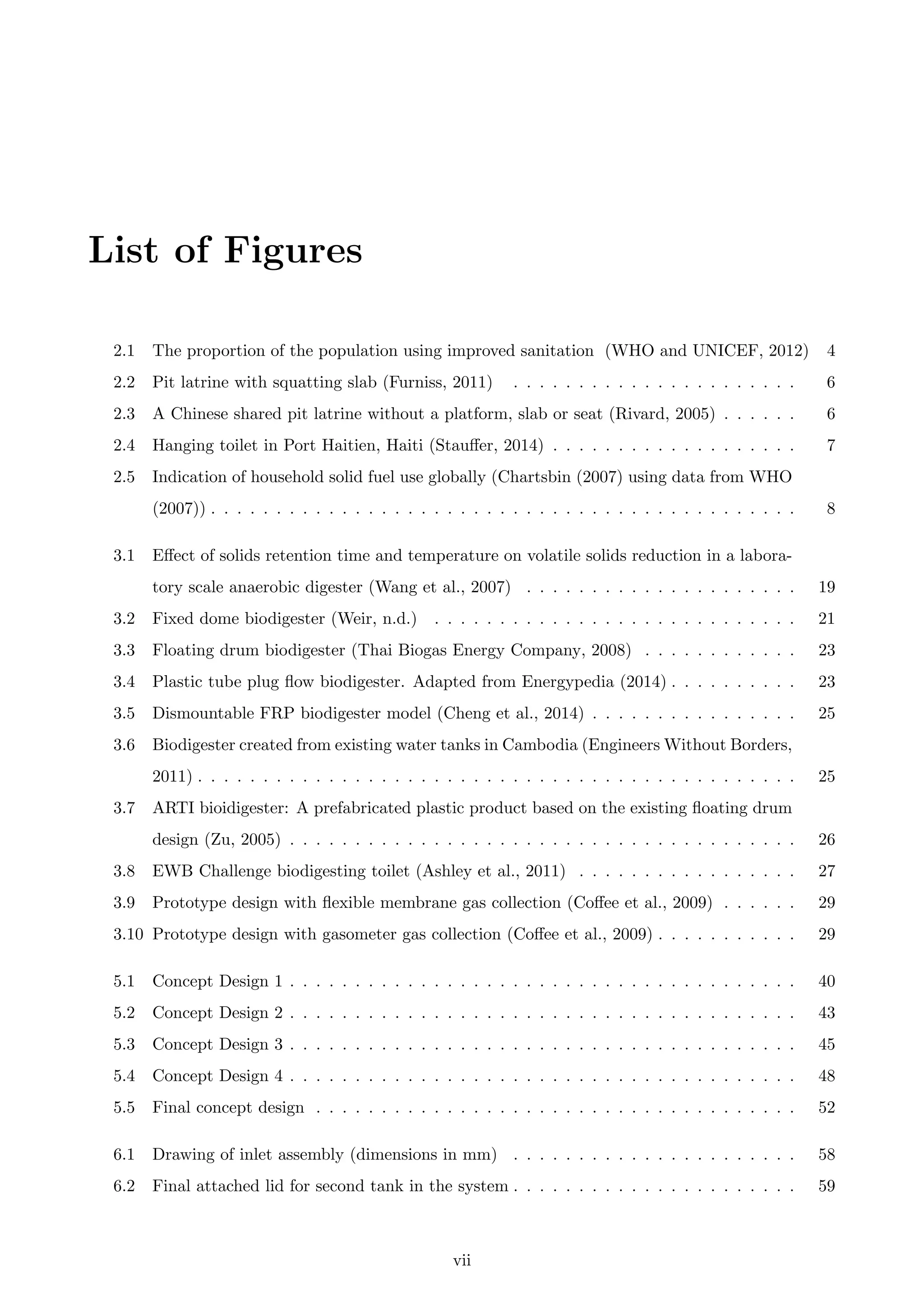 List of Figures
2.1 The proportion of the population using improved sanitation (WHO and UNICEF, 2012) 4
2.2 Pit latrine with squatting slab (Furniss, 2011) . . . . . . . . . . . . . . . . . . . . . . 6
2.3 A Chinese shared pit latrine without a platform, slab or seat (Rivard, 2005) . . . . . . 6
2.4 Hanging toilet in Port Haitien, Haiti (Stauﬀer, 2014) . . . . . . . . . . . . . . . . . . . 7
2.5 Indication of household solid fuel use globally (Chartsbin (2007) using data from WHO
(2007)) . . . . . . . . . . . . . . . . . . . . . . . . . . . . . . . . . . . . . . . . . . . . . 8
3.1 Eﬀect of solids retention time and temperature on volatile solids reduction in a labora-
tory scale anaerobic digester (Wang et al., 2007) . . . . . . . . . . . . . . . . . . . . . 19
3.2 Fixed dome biodigester (Weir, n.d.) . . . . . . . . . . . . . . . . . . . . . . . . . . . . 21
3.3 Floating drum biodigester (Thai Biogas Energy Company, 2008) . . . . . . . . . . . . 23
3.4 Plastic tube plug ﬂow biodigester. Adapted from Energypedia (2014) . . . . . . . . . . 23
3.5 Dismountable FRP biodigester model (Cheng et al., 2014) . . . . . . . . . . . . . . . . 25
3.6 Biodigester created from existing water tanks in Cambodia (Engineers Without Borders,
2011) . . . . . . . . . . . . . . . . . . . . . . . . . . . . . . . . . . . . . . . . . . . . . . 25
3.7 ARTI bioidigester: A prefabricated plastic product based on the existing ﬂoating drum
design (Zu, 2005) . . . . . . . . . . . . . . . . . . . . . . . . . . . . . . . . . . . . . . . 26
3.8 EWB Challenge biodigesting toilet (Ashley et al., 2011) . . . . . . . . . . . . . . . . . 27
3.9 Prototype design with ﬂexible membrane gas collection (Coﬀee et al., 2009) . . . . . . 29
3.10 Prototype design with gasometer gas collection (Coﬀee et al., 2009) . . . . . . . . . . . 29
5.1 Concept Design 1 . . . . . . . . . . . . . . . . . . . . . . . . . . . . . . . . . . . . . . . 40
5.2 Concept Design 2 . . . . . . . . . . . . . . . . . . . . . . . . . . . . . . . . . . . . . . . 43
5.3 Concept Design 3 . . . . . . . . . . . . . . . . . . . . . . . . . . . . . . . . . . . . . . . 45
5.4 Concept Design 4 . . . . . . . . . . . . . . . . . . . . . . . . . . . . . . . . . . . . . . . 48
5.5 Final concept design . . . . . . . . . . . . . . . . . . . . . . . . . . . . . . . . . . . . . 52
6.1 Drawing of inlet assembly (dimensions in mm) . . . . . . . . . . . . . . . . . . . . . . 58
6.2 Final attached lid for second tank in the system . . . . . . . . . . . . . . . . . . . . . . 59
vii
 
